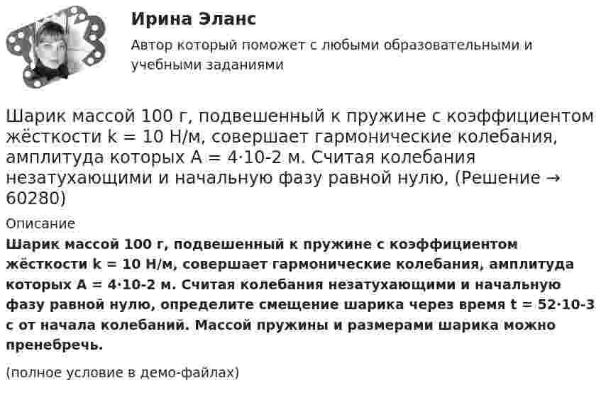     
            Описание
            Шарик массой 100 г, подвешенный к пружине с коэффициентом жёсткости k = 10 Н/м, совершает гармонические колебания, амплитуда которых A = 4·10-2 м. Считая колебания незатухающими и начальную фазу равной нулю, определите смещение шарика через время t = 52·10-3 с от начала колебаний. Массой пружины и размерами шарика можно пренебречь.(полное условие в демо-файлах)   
            
            
            Шарик массой 100 г, подвешенный к пружине с коэффициентом жесткости 10 Н/м,  совершает гармонические колебания, амплитуда которых 4*10-2 м. Считая колебания незатухающими и начальную фазу равной нулю, определите смещение шарика через время  52*10-3 сШарик массой 100 г, подвешенный к пружине с коэффициентом жёсткости k = 10 Н/м, совершает гармонические колебания, амплитуда которых A = 4·10-2 м. Считая колебания незатухающими и начальную фазу равной нулю, Шарик массой 100 г упал с высоты 2,5 м на горизонтальную плиту, масса которой много больше массы шарика, и отскочил от неё вверх. Считая удар абсолютно упругим, определить импульс, полученный плитой.Шарик массой 1 г и зарядом 10-8 Кл перемещается из точки A, потенциал которой равен 600 В, в точку C, потенциал которой равен нулю. Чему была равна скорость в точке A, если в точке C она стала равной 20 см/с?Шарик массой 1 г и зарядом 10 нКл перемещается из точки A, потенциал которой равен 600 В, в точку B, потенциал которой равен нулю. Чему была равна его скорость в точке A, если в точке B она была равной 20 см/с?Шарик массой 500 г движется равномерно по окружности радиусом 50 см с частотой 120 об/мин. Вычислите кинетическую энергию шарика.Шарик массой 60 г колеблется с периодом 2 с. В начальный момент времени смещение шарика равно x0 = 4 см и он обладает энергией 0,02 Дж. Записать закон изменения возвращающей силы со временем и уравнение гармонических колебаний шарика.Шарик всплывает с постоянной скоростью u в жидкости, плотность r1 которой в n = 4 раза больше плотности r2 материала шарика. Во сколько раз сила сопротивления Fc, действующая на всплывающий шарик, больше силы тяжести mg, действующей на этот же шарик?Шарик всплывает с постоянной скоростью в жидкости, плотность которой в 4 раза больше плотности материала шарика. Во сколько раз сила трения, действующая на всплывающий шарик, больше силы тяжести, действующей на этот шарик?Шарик из некоторого материала, падая вертикально с высоты 0,9 м, несколько раз отскакивает от пола. Определите коэффициент восстановления материала шарика при ударе о пол, если с момента падения до второго удара прошло время t = 1 с.Шарики массой 1 г и 10 г заряжены. Заряд первого шарика – 3 10–14 Кл, а заряд второго надо определить. Известно, что сила их кулоновского отталкивания уравновешивается силой взаимного тяготения.Шарик, имеющий массу 0,4 г и заряд 4,9*10-7 Кл, подвешен на нити в однородном электрическом поле, силовые линии которого горизонтальны. На какой угол от вертикали отклонится при этом нить, если напряженность поля 8*103 В/м? Принять g = 9,8 м/с2Шарик, имеющий массу 10г и скорость 10 м/с, сталкивается с летящим ему навстречу шариком массой 20г. После абсолютно упругого удара первый шарик движется в обратном направлении с той же по модулю скоростью. Найти скорость второго шарика после удара.Шарик массой 0,1 кг соскальзывает без трения по жёлобу высотой 2 м. Начальная скорость шарика равна нулю. Найти модуль вектора изменения импульса шарика и импульс, полученный жёлобом при движении шарика.