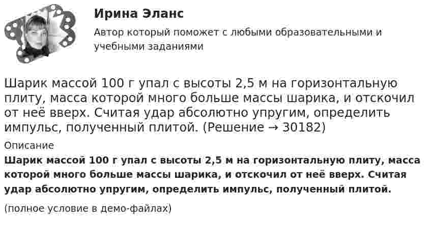     
          Описание
          Шарик массой 100 г упал с высоты 2,5 м на горизонтальную плиту, масса которой много больше массы шарика, и отскочил от неё вверх. Считая удар абсолютно упругим, определить импульс, полученный плитой.(полное условие в демо-файлах)  
            
            
            Шарик массой 100 г, подвешенный к пружине с коэффициентом жёсткости k = 10 Н/м, совершает гармонические колебания, амплитуда которых A = 4·10-2 м. Считая колебания незатухающими и начальную фазу равной нулю, Шарик массой 100 г упал с высоты 2,5 м на горизонтальную плиту, масса которой много больше массы шарика, и отскочил от неё вверх. Считая удар абсолютно упругим, определить импульс, полученный плитой.Шарик массой 1 г и зарядом 10-8 Кл перемещается из точки A, потенциал которой равен 600 В, в точку C, потенциал которой равен нулю. Чему была равна скорость в точке A, если в точке C она стала равной 20 см/с?Шарик массой 1 г и зарядом 10 нКл перемещается из точки A, потенциал которой равен 600 В, в точку B, потенциал которой равен нулю. Чему была равна его скорость в точке A, если в точке B она была равной 20 см/с?Шарик массой 500 г движется равномерно по окружности радиусом 50 см с частотой 120 об/мин. Вычислите кинетическую энергию шарика.Шарик массой 60 г колеблется с периодом 2 с. В начальный момент времени смещение шарика равно x0 = 4 см и он обладает энергией 0,02 Дж. Записать закон изменения возвращающей силы со временем и уравнение гармонических колебаний шарика.Шарик массой 60 г, привязанный к концу нити длиной 1,2 м, вращается с частотой 2 об/с, опираясь на горизонтальную плоскость. Нить укорачивается, приближая шарик к оси до расстояния 60 см. С какой частотой будет при этом вращаться шарик?Шарик всплывает с постоянной скоростью в жидкости, плотность которой в 4 раза больше плотности материала шарика. Во сколько раз сила трения, действующая на всплывающий шарик, больше силы тяжести, действующей на этот шарик?Шарик из некоторого материала, падая вертикально с высоты 0,9 м, несколько раз отскакивает от пола. Определите коэффициент восстановления материала шарика при ударе о пол, если с момента падения до второго удара прошло время t = 1 с.Шарики массой 1 г и 10 г заряжены. Заряд первого шарика – 3 10–14 Кл, а заряд второго надо определить. Известно, что сила их кулоновского отталкивания уравновешивается силой взаимного тяготения.Шарик, имеющий массу 0,4 г и заряд 4,9*10-7 Кл, подвешен на нити в однородном электрическом поле, силовые линии которого горизонтальны. На какой угол от вертикали отклонится при этом нить, если напряженность поля 8*103 В/м? Принять g = 9,8 м/с2Шарик, имеющий массу 10г и скорость 10 м/с, сталкивается с летящим ему навстречу шариком массой 20г. После абсолютно упругого удара первый шарик движется в обратном направлении с той же по модулю скоростью. Найти скорость второго шарика после удара.Шарик массой 0,1 кг соскальзывает без трения по жёлобу высотой 2 м. Начальная скорость шарика равна нулю. Найти модуль вектора изменения импульса шарика и импульс, полученный жёлобом при движении шарика.Шарик массой 100 г подвешен на нерастяжимой и невесомой нити длиной 1 м. Шарик раскручивают так, что он описывает окружность в горизонтальной плоскости. При этом угол, составляемый нитью с вертикалью равен 45°. Определить работу, совершённую 