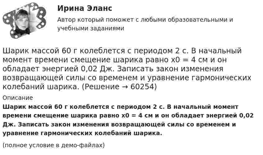     
            Описание
            Шарик массой 60 г колеблется с периодом 2 с. В начальный момент времени смещение шарика равно x0 = 4 см и он обладает энергией 0,02 Дж. Записать закон изменения возвращающей силы со временем и уравнение гармонических колебаний шарика.(полное условие в демо-файлах)   
            
            
            Шарик массой 500 г движется равномерно по окружности радиусом 50 см с частотой 120 об/мин. Вычислите кинетическую энергию шарика.Шарик массой 60 г колеблется с периодом 2 с. В начальный момент времени смещение шарика равно x0 = 4 см и он обладает энергией 0,02 Дж. Записать закон изменения возвращающей силы со временем и уравнение гармонических колебаний шарика.Шарик массой 60 г, привязанный к концу нити длиной 1,2 м, вращается с частотой 2 об/с, опираясь на горизонтальную плоскость. Нить укорачивается, приближая шарик к оси до расстояния 60 см. С какой частотой будет при этом вращаться шарик?Шарик массой 6 г и зарядом 1 нКл перемещается из точки с потенциалом 317 В в точку, потенциал которой равен нулю, где его скорость стала равна 89 см/с. Определить в см/с скорость, которую имел шарик в первой точке.Шарик массой 800 г подвешен на нерастяжимой нити длиной 1 м. На какую высоту надо отвести шарик от положения равновесия, чтобы при его прохождении через это положение сила натяжения нити была равна 12 Н?Шарик массой m = 0,1 кг, падая с некоторой высоты, ударяется о наклонную плоскость и упруго отскакивает от неё без потери скорости. Угол наклона плоскости к горизонту a = 30°. За время удара плоскость получаетШарик массой m = 0,2 кг, привязанный к закреплённой одним концом нити длиной l = 3 м, описывает в горизонтальной плоскости окружность радиуса R = 1 м. Найти: 1) число оборотов шарика в минуту; 2) натяжение нити.Шарик, имеющий массу 10г и скорость 10 м/с, сталкивается с летящим ему навстречу шариком массой 20г. После абсолютно упругого удара первый шарик движется в обратном направлении с той же по модулю скоростью. Найти скорость второго шарика после удара.Шарик массой 0,1 кг соскальзывает без трения по жёлобу высотой 2 м. Начальная скорость шарика равна нулю. Найти модуль вектора изменения импульса шарика и импульс, полученный жёлобом при движении шарика.Шарик массой 100 г подвешен на нерастяжимой и невесомой нити длиной 1 м. Шарик раскручивают так, что он описывает окружность в горизонтальной плоскости. При этом угол, составляемый нитью с вертикалью равен 45°. Определить работу, совершённую Шарик массой 100 г, подвешенный к пружине с коэффициентом жесткости 10 Н/м,  совершает гармонические колебания, амплитуда которых 4*10-2 м. Считая колебания незатухающими и начальную фазу равной нулю, определите смещение шарика через время  52*10-3 сШарик массой 100 г, подвешенный к пружине с коэффициентом жёсткости k = 10 Н/м, совершает гармонические колебания, амплитуда которых A = 4·10-2 м. Считая колебания незатухающими и начальную фазу равной нулю, Шарик массой 100 г упал с высоты 2,5 м на горизонтальную плиту, масса которой много больше массы шарика, и отскочил от неё вверх. Считая удар абсолютно упругим, определить импульс, полученный плитой.Шарик массой 1 г и зарядом 10-8 Кл перемещается из точки A, потенциал которой равен 600 В, в точку C, потенциал которой равен нулю. Чему была равна скорость в точке A, если в точке C она стала равной 20 см/с?