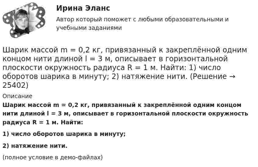     
          Описание
          Шарик массой m = 0,2 кг, привязанный к закреплённой одним концом нити длиной l = 3 м, описывает в горизонтальной плоскости окружность радиуса R = 1 м. Найти:1) число оборотов шарика в минуту;2) натяжение нити.(полное условие в демо-файлах)  
            
            
            Шарик массой m = 0,1 кг, падая с некоторой высоты, ударяется о наклонную плоскость и упруго отскакивает от неё без потери скорости. Угол наклона плоскости к горизонту a = 30°. За время удара плоскость получаетШарик массой m = 0,2 кг, привязанный к закреплённой одним концом нити длиной l = 3 м, описывает в горизонтальной плоскости окружность радиуса R = 1 м. Найти: 1) число оборотов шарика в минуту; 2) натяжение нити.Шарик массой m = 100 г, привязанный к концу нити длиной 1 м, вращается, опираясь на горизонтальную плоскость, делая 1 об/с. Нить медленно укорачивают, приближая шарик к оси вращения до расстояния 0,5 м. С какой угловой скоростьюШарик массой m = 100 г, привязанный к концу нити длиной l1 = 1 м, вращается, опираясь на горизонтальную плоскость, с частотой n1 = 1 с-1. Нить укорачивается, и шарик приближается к оси вращения до расстояния l2 = 0,5 м. Шарик массой m = 100 г свободно падает с высоты h1 = 1 м на стальную плиту и подпрыгивает на высоту h2 = 0,5 м. Определить импульс р (по величине и направлению), сообщенный плитой шарику.Шарик массой m = 100 г свободно падает с высоты h1 = 1 на стальную плиту и подпрыгивает на высоту h2 = 0,5 м. Определить импульс p (по величине и направлению), сообщённый плите шариком.Шарик массой m = 10 мг, имеющий положительный заряд q1 = 1 нКл, движется со скоростью u = 10 см/с. На какое расстояние r может приблизиться шарик к положительному точечному заряду q2 = 1,33 нКл?Шарик массой 100 г упал с высоты 2,5 м на горизонтальную плиту, масса которой много больше массы шарика, и отскочил от неё вверх. Считая удар абсолютно упругим, определить импульс, полученный плитой.Шарик массой 1 г и зарядом 10-8 Кл перемещается из точки A, потенциал которой равен 600 В, в точку C, потенциал которой равен нулю. Чему была равна скорость в точке A, если в точке C она стала равной 20 см/с?Шарик массой 1 г и зарядом 10 нКл перемещается из точки A, потенциал которой равен 600 В, в точку B, потенциал которой равен нулю. Чему была равна его скорость в точке A, если в точке B она была равной 20 см/с?Шарик массой 500 г движется равномерно по окружности радиусом 50 см с частотой 120 об/мин. Вычислите кинетическую энергию шарика.Шарик массой 60 г колеблется с периодом 2 с. В начальный момент времени смещение шарика равно x0 = 4 см и он обладает энергией 0,02 Дж. Записать закон изменения возвращающей силы со временем и уравнение гармонических колебаний шарика.Шарик массой 60 г, привязанный к концу нити длиной 1,2 м, вращается с частотой 2 об/с, опираясь на горизонтальную плоскость. Нить укорачивается, приближая шарик к оси до расстояния 60 см. С какой частотой будет при этом вращаться шарик?Шарик массой 6 г и зарядом 1 нКл перемещается из точки с потенциалом 317 В в точку, потенциал которой равен нулю, где его скорость стала равна 89 см/с. Определить в см/с скорость, которую имел шарик в первой точке.