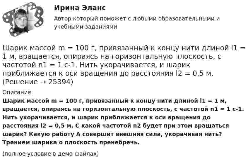     
          Описание
          Шарик массой m = 100 г, привязанный к концу нити длиной l1 = 1 м, вращается, опираясь на горизонтальную плоскость, с частотой n1 = 1 с-1. Нить укорачивается, и шарик приближается к оси вращения до расстояния l2 = 0,5 м. С какой частотой n2 будет при этом вращаться шарик? Какую работу A совершит внешняя сила, укорачивая нить? Трением шарика о плоскость пренебречь.(полное условие в демо-файлах)  
            
            
            Шарик массой m = 100 г, привязанный к концу нити длиной 1 м, вращается, опираясь на горизонтальную плоскость, делая 1 об/с. Нить медленно укорачивают, приближая шарик к оси вращения до расстояния 0,5 м. С какой угловой скоростьюШарик массой m = 100 г, привязанный к концу нити длиной l1 = 1 м, вращается, опираясь на горизонтальную плоскость, с частотой n1 = 1 с-1. Нить укорачивается, и шарик приближается к оси вращения до расстояния l2 = 0,5 м. Шарик массой m = 100 г свободно падает с высоты h1 = 1 м на стальную плиту и подпрыгивает на высоту h2 = 0,5 м. Определить импульс р (по величине и направлению), сообщенный плитой шарику.Шарик массой m = 100 г свободно падает с высоты h1 = 1 на стальную плиту и подпрыгивает на высоту h2 = 0,5 м. Определить импульс p (по величине и направлению), сообщённый плите шариком.Шарик массой m = 10 мг, имеющий положительный заряд q1 = 1 нКл, движется со скоростью u = 10 см/с. На какое расстояние r может приблизиться шарик к положительному точечному заряду q2 = 1,33 нКл?Шарик массой m = 1 г и зарядом q = 10 нКл перемещается из точки 1, потенциал которой j1 = 600 В, в точку 2, потенциал которой j2 = 0. Найти его скорость u1 в точке 1, если в точке 2 она стала u2 = 20 см/с.Шарик массой m = 200 г, двигаясь горизонтально, ударился о стенку и при этом сообщил ей импульс силы I = F • Dt = 4 Н•с. Определить скорость шарика в момент удара. Удар считать абсолютно упругим.Шарик массой 1 г и зарядом 10 нКл перемещается из точки A, потенциал которой равен 600 В, в точку B, потенциал которой равен нулю. Чему была равна его скорость в точке A, если в точке B она была равной 20 см/с?Шарик массой 500 г движется равномерно по окружности радиусом 50 см с частотой 120 об/мин. Вычислите кинетическую энергию шарика.Шарик массой 60 г колеблется с периодом 2 с. В начальный момент времени смещение шарика равно x0 = 4 см и он обладает энергией 0,02 Дж. Записать закон изменения возвращающей силы со временем и уравнение гармонических колебаний шарика.Шарик массой 60 г, привязанный к концу нити длиной 1,2 м, вращается с частотой 2 об/с, опираясь на горизонтальную плоскость. Нить укорачивается, приближая шарик к оси до расстояния 60 см. С какой частотой будет при этом вращаться шарик?Шарик массой 6 г и зарядом 1 нКл перемещается из точки с потенциалом 317 В в точку, потенциал которой равен нулю, где его скорость стала равна 89 см/с. Определить в см/с скорость, которую имел шарик в первой точке.Шарик массой 800 г подвешен на нерастяжимой нити длиной 1 м. На какую высоту надо отвести шарик от положения равновесия, чтобы при его прохождении через это положение сила натяжения нити была равна 12 Н?Шарик массой m = 0,1 кг, падая с некоторой высоты, ударяется о наклонную плоскость и упруго отскакивает от неё без потери скорости. Угол наклона плоскости к горизонту a = 30°. За время удара плоскость получает