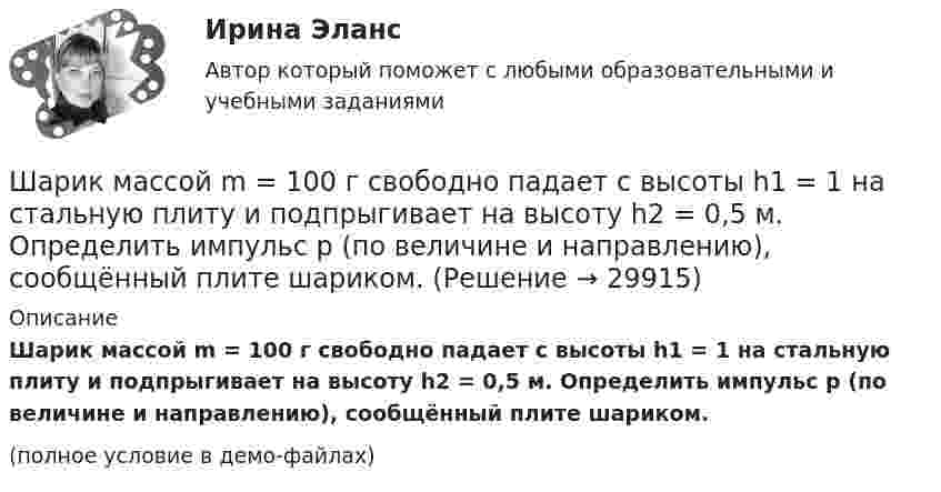     
          Описание
          Шарик массой m = 100 г свободно падает с высоты h1 = 1 на стальную плиту и подпрыгивает на высоту h2 = 0,5 м. Определить импульс p (по величине и направлению), сообщённый плите шариком.(полное условие в демо-файлах)  
            
            
            Шарик массой m = 100 г свободно падает с высоты h1 = 1 м на стальную плиту и подпрыгивает на высоту h2 = 0,5 м. Определить импульс р (по величине и направлению), сообщенный плитой шарику.Шарик массой m = 100 г свободно падает с высоты h1 = 1 на стальную плиту и подпрыгивает на высоту h2 = 0,5 м. Определить импульс p (по величине и направлению), сообщённый плите шариком.Шарик массой m = 10 мг, имеющий положительный заряд q1 = 1 нКл, движется со скоростью u = 10 см/с. На какое расстояние r может приблизиться шарик к положительному точечному заряду q2 = 1,33 нКл?Шарик массой m = 1 г и зарядом q = 10 нКл перемещается из точки 1, потенциал которой j1 = 600 В, в точку 2, потенциал которой j2 = 0. Найти его скорость u1 в точке 1, если в точке 2 она стала u2 = 20 см/с.Шарик массой m = 200 г, двигаясь горизонтально, ударился о стенку и при этом сообщил ей импульс силы I = F • Dt = 4 Н•с. Определить скорость шарика в момент удара. Удар считать абсолютно упругим.Шарик массой m = 200 г ударился о стенку со скоростью v = 10 м/с и отскочил от нее с такой же скоростью. Определить импульс р, полученный стенкой, если до удара шарик двигался под углом  = к плоскости стенки.Шарик массой m = 200 г упал с высоты h = 4,9 м на массивную горизонтальную плиту и отскочил вверх. Определить импульс, полученный плитой. Считать удар упругим.Шарик массой 60 г колеблется с периодом 2 с. В начальный момент времени смещение шарика равно x0 = 4 см и он обладает энергией 0,02 Дж. Записать закон изменения возвращающей силы со временем и уравнение гармонических колебаний шарика.Шарик массой 60 г, привязанный к концу нити длиной 1,2 м, вращается с частотой 2 об/с, опираясь на горизонтальную плоскость. Нить укорачивается, приближая шарик к оси до расстояния 60 см. С какой частотой будет при этом вращаться шарик?Шарик массой 6 г и зарядом 1 нКл перемещается из точки с потенциалом 317 В в точку, потенциал которой равен нулю, где его скорость стала равна 89 см/с. Определить в см/с скорость, которую имел шарик в первой точке.Шарик массой 800 г подвешен на нерастяжимой нити длиной 1 м. На какую высоту надо отвести шарик от положения равновесия, чтобы при его прохождении через это положение сила натяжения нити была равна 12 Н?Шарик массой m = 0,1 кг, падая с некоторой высоты, ударяется о наклонную плоскость и упруго отскакивает от неё без потери скорости. Угол наклона плоскости к горизонту a = 30°. За время удара плоскость получаетШарик массой m = 0,2 кг, привязанный к закреплённой одним концом нити длиной l = 3 м, описывает в горизонтальной плоскости окружность радиуса R = 1 м. Найти: 1) число оборотов шарика в минуту; 2) натяжение нити.Шарик массой m = 100 г, привязанный к концу нити длиной 1 м, вращается, опираясь на горизонтальную плоскость, делая 1 об/с. Нить медленно укорачивают, приближая шарик к оси вращения до расстояния 0,5 м. С какой угловой скоростью