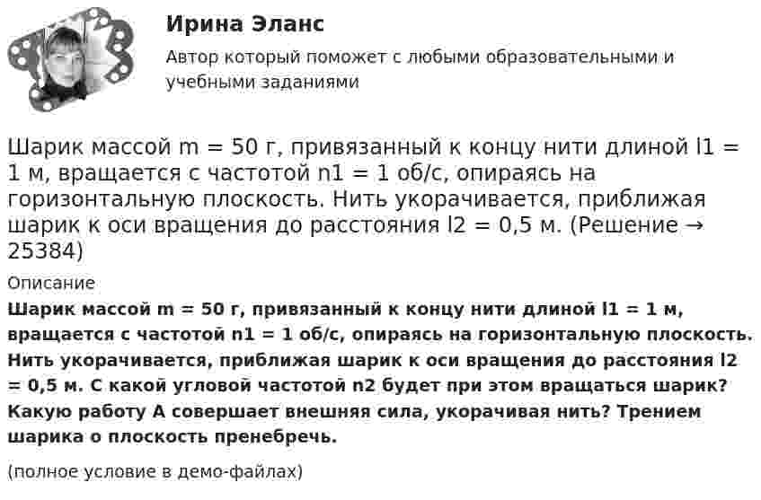     
          Описание
          Шарик массой m = 50 г, привязанный к концу нити длиной l1 = 1 м, вращается с частотой n1 = 1 об/с, опираясь на горизонтальную плоскость. Нить укорачивается, приближая шарик к оси вращения до расстояния l2 = 0,5 м. С какой угловой частотой n­2 будет при этом вращаться шарик? Какую работу A совершает внешняя сила, укорачивая нить? Трением шарика о плоскость пренебречь.(полное условие в демо-файлах)  
            
            
            Шарик массой m = 500 г, привязанный к концу нити длиной l1 = 1 м, вращается с частотой n1 = 1 об/с, опираясь на горизонтальную плоскость. Нить укорачивается, приближая шарик к оси вращения до расстояния l2 = 0,5 м. С какой частотой n2 Шарик массой m = 50 г, привязанный к концу нити длиной l1 = 1 м, вращается с частотой n1 = 1 об/с, опираясь на горизонтальную плоскость. Нить укорачивается, приближая шарик к оси вращения до расстояния l2 = 0,5 м. Шарик массой m = 60 г колеблется с периодом T = 2 с. В начальный момент времени смещение шарика x0 = 4,0 см и он обладает энергией Е = 0,02 Дж. Записать уравнение простого гармонического колебания шарика и закон изменения возвращающей силы с Шарик массой m = 60 г, привязанный к концу нити длиной 1 = 1,2 м, вращается с частотой n1 = 2 с–1, опираясь на горизонтальную плоскость. Нить укорачивается, приближая шарик к оси до расстояния 2 = 0,6 м. С какой частотой n2 будет при этомШарик массой m = 60 г, привязанный к концу нити длиной l1 = 1,2 м, вращается с частотой n1 = 2 с-1, опираясь на горизонтальную плоскость. Нить укорачивается, приближая шарик к оси вращения до расстояния l2 = 0,6 м.Шарик массой m = 60 г, привязанный к концу нити длиной l1 = 1,2 м, вращается с частотой n1 = 2 с-1, опираясь на горизонтальную плоскость. Нить укорачивается, приближая шарик к оси вращения до расстояния l2 = 0,6 м. Шарик массой m = 60 г, привязанный к концу нити длиной l1=1,2 м, вращается с частотой n1 = 2с-1 , опираясь на горизонтальную плоскость. Нить укорачивается, приближая шарик к оси до расстояния l2= 0,6 м. С какой частотой n2 будет Шарик массой m = 100 г свободно падает с высоты h1 = 1 м на стальную плиту и подпрыгивает на высоту h2 = 0,5 м. Определить импульс р (по величине и направлению), сообщенный плитой шарику.Шарик массой m = 100 г свободно падает с высоты h1 = 1 на стальную плиту и подпрыгивает на высоту h2 = 0,5 м. Определить импульс p (по величине и направлению), сообщённый плите шариком.Шарик массой m = 10 мг, имеющий положительный заряд q1 = 1 нКл, движется со скоростью u = 10 см/с. На какое расстояние r может приблизиться шарик к положительному точечному заряду q2 = 1,33 нКл?Шарик массой m = 1 г и зарядом q = 10 нКл перемещается из точки 1, потенциал которой j1 = 600 В, в точку 2, потенциал которой j2 = 0. Найти его скорость u1 в точке 1, если в точке 2 она стала u2 = 20 см/с.Шарик массой m = 200 г, двигаясь горизонтально, ударился о стенку и при этом сообщил ей импульс силы I = F • Dt = 4 Н•с. Определить скорость шарика в момент удара. Удар считать абсолютно упругим.Шарик массой m = 200 г ударился о стенку со скоростью v = 10 м/с и отскочил от нее с такой же скоростью. Определить импульс р, полученный стенкой, если до удара шарик двигался под углом  = к плоскости стенки.Шарик массой m = 200 г упал с высоты h = 4,9 м на массивную горизонтальную плиту и отскочил вверх. Определить импульс, полученный плитой. Считать удар упругим.