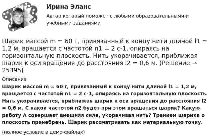     
          Описание
          Шарик массой m = 60 г, привязанный к концу нити длиной l1 = 1,2 м, вращается с частотой n1 = 2 с-1, опираясь на горизонтальную плоскость. Нить укорачивается, приближая шарик к оси вращения до расстояния l2 = 0,6 м. С какой частотой n2 будет при этом вращаться шарик? Какую работу A совершает внешняя сила, укорачивая нить? Трением шарика о плоскость пренебречь. Шарик рассматривать как материальную точку.(полное условие в демо-файлах)  
            
            
            Шарик массой m = 60 г, привязанный к концу нити длиной 1 = 1,2 м, вращается с частотой n1 = 2 с–1, опираясь на горизонтальную плоскость. Нить укорачивается, приближая шарик к оси до расстояния 2 = 0,6 м. С какой частотой n2 будет при этомШарик массой m = 60 г, привязанный к концу нити длиной l1 = 1,2 м, вращается с частотой n1 = 2 с-1, опираясь на горизонтальную плоскость. Нить укорачивается, приближая шарик к оси вращения до расстояния l2 = 0,6 м.Шарик массой m = 60 г, привязанный к концу нити длиной l1 = 1,2 м, вращается с частотой n1 = 2 с-1, опираясь на горизонтальную плоскость. Нить укорачивается, приближая шарик к оси вращения до расстояния l2 = 0,6 м. Шарик массой m = 60 г, привязанный к концу нити длиной l1=1,2 м, вращается с частотой n1 = 2с-1 , опираясь на горизонтальную плоскость. Нить укорачивается, приближая шарик к оси до расстояния l2= 0,6 м. С какой частотой n2 будет Шарик массой m, движущийся со скоростью υ1, упруго ударяется о гладкую стенку под углом α к ней и отскакивает без потери скорости. Определить изменение импульса шарика. Чему равна средняя сила, действующая на шарик со стороны стенки, Шарик массой m и зарядом q перемещается из точки 1 с потенциалом φ1 в точку 2 с потенциалом φ2. Используя данные таблицы 2, определить:Шарик массой m и зарядом q перемещается из точки 1 с потенциалом φ1 в точку 2 с потенциалом φ2. Используя данные таблицы 2, определить:Шарик массой m = 1 г и зарядом q = 10 нКл перемещается из точки 1, потенциал которой j1 = 600 В, в точку 2, потенциал которой j2 = 0. Найти его скорость u1 в точке 1, если в точке 2 она стала u2 = 20 см/с.Шарик массой m = 200 г, двигаясь горизонтально, ударился о стенку и при этом сообщил ей импульс силы I = F • Dt = 4 Н•с. Определить скорость шарика в момент удара. Удар считать абсолютно упругим.Шарик массой m = 200 г ударился о стенку со скоростью v = 10 м/с и отскочил от нее с такой же скоростью. Определить импульс р, полученный стенкой, если до удара шарик двигался под углом  = к плоскости стенки.Шарик массой m = 200 г упал с высоты h = 4,9 м на массивную горизонтальную плиту и отскочил вверх. Определить импульс, полученный плитой. Считать удар упругим.Шарик массой m = 40 мг, имеющий положительный заряд q = 1 нКл, движется со скоростью u = 10 см/с. На какое расстояние минимальное r может приблизиться шарик к положительному точечному заряду q0 = 1,33 нКл?Шарик массой m = 500 г, привязанный к концу нити длиной l1 = 1 м, вращается с частотой n1 = 1 об/с, опираясь на горизонтальную плоскость. Нить укорачивается, приближая шарик к оси вращения до расстояния l2 = 0,5 м. С какой частотой n2 Шарик массой m = 50 г, привязанный к концу нити длиной l1 = 1 м, вращается с частотой n1 = 1 об/с, опираясь на горизонтальную плоскость. Нить укорачивается, приближая шарик к оси вращения до расстояния l2 = 0,5 м. 