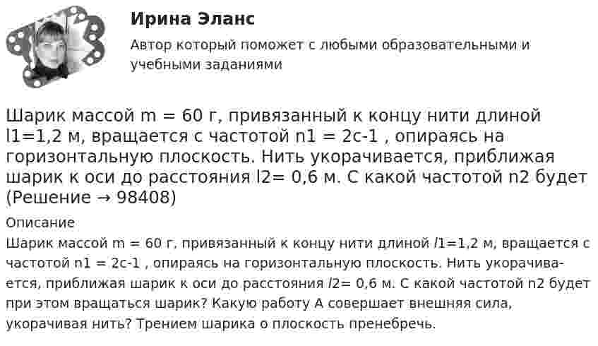      
            Описание
            Шарик массой m = 60 г, привязанный к концу нити длиной l1=1,2 м, вращается с частотой n1 = 2с-1 , опираясь на горизонтальную плоскость. Нить укорачива­ется, приближая шарик к оси до расстояния l2= 0,6 м. С какой частотой n2 будет при этом вращаться шарик? Какую работу А совершает внешняя сила, укорачивая нить? Трением шарика о плоскость пренебречь.   
            
            
            Шарик массой m = 60 г, привязанный к концу нити длиной l1 = 1,2 м, вращается с частотой n1 = 2 с-1, опираясь на горизонтальную плоскость. Нить укорачивается, приближая шарик к оси вращения до расстояния l2 = 0,6 м. Шарик массой m = 60 г, привязанный к концу нити длиной l1=1,2 м, вращается с частотой n1 = 2с-1 , опираясь на горизонтальную плоскость. Нить укорачивается, приближая шарик к оси до расстояния l2= 0,6 м. С какой частотой n2 будет Шарик массой m, движущийся со скоростью υ1, упруго ударяется о гладкую стенку под углом α к ней и отскакивает без потери скорости. Определить изменение импульса шарика. Чему равна средняя сила, действующая на шарик со стороны стенки, Шарик массой m и зарядом q перемещается из точки 1 с потенциалом φ1 в точку 2 с потенциалом φ2. Используя данные таблицы 2, определить:Шарик массой m и зарядом q перемещается из точки 1 с потенциалом φ1 в точку 2 с потенциалом φ2. Используя данные таблицы 2, определить:Шарик массой  m  подвешен на нерастяжимой нити. На какой минимальный угол  а  мин  надо  отклонить шарик, чтобы при дальнейшем движении нить оборвалась, если максимально  возможная сила натяжения нити  1,5 mg  ? Шарик массой m свободно падает с высоты h1 на стальную плиту и подпрыгивает на высоту h2. Определить величину и направление импульса, сообщённого плитой шарику. m = 10,6 кг,  h1 = 10,1 м,  h2 = 0,51 м.Шарик массой m = 200 г ударился о стенку со скоростью v = 10 м/с и отскочил от нее с такой же скоростью. Определить импульс р, полученный стенкой, если до удара шарик двигался под углом  = к плоскости стенки.Шарик массой m = 200 г упал с высоты h = 4,9 м на массивную горизонтальную плиту и отскочил вверх. Определить импульс, полученный плитой. Считать удар упругим.Шарик массой m = 40 мг, имеющий положительный заряд q = 1 нКл, движется со скоростью u = 10 см/с. На какое расстояние минимальное r может приблизиться шарик к положительному точечному заряду q0 = 1,33 нКл?Шарик массой m = 500 г, привязанный к концу нити длиной l1 = 1 м, вращается с частотой n1 = 1 об/с, опираясь на горизонтальную плоскость. Нить укорачивается, приближая шарик к оси вращения до расстояния l2 = 0,5 м. С какой частотой n2 Шарик массой m = 50 г, привязанный к концу нити длиной l1 = 1 м, вращается с частотой n1 = 1 об/с, опираясь на горизонтальную плоскость. Нить укорачивается, приближая шарик к оси вращения до расстояния l2 = 0,5 м. Шарик массой m = 60 г колеблется с периодом T = 2 с. В начальный момент времени смещение шарика x0 = 4,0 см и он обладает энергией Е = 0,02 Дж. Записать уравнение простого гармонического колебания шарика и закон изменения возвращающей силы с Шарик массой m = 60 г, привязанный к концу нити длиной 1 = 1,2 м, вращается с частотой n1 = 2 с–1, опираясь на горизонтальную плоскость. Нить укорачивается, приближая шарик к оси до расстояния 2 = 0,6 м. С какой частотой n2 будет при этом
