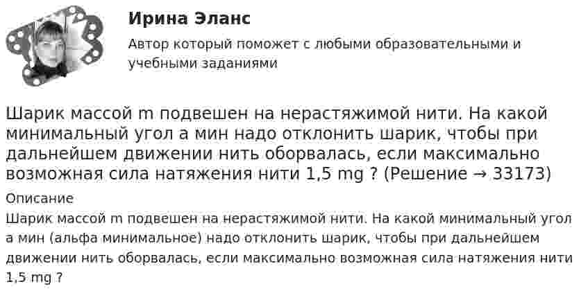     
          Описание
          Шарик массой m подвешен на нерастяжимой нити. На какой минимальный угол а мин (альфа минимальное) надо отклонить шарик, чтобы при дальнейшем движении нить оборвалась, если максимально возможная сила натяжения нити 1,5 mg ?   
            
            
            Шарик массой m и зарядом q перемещается из точки 1 с потенциалом φ1 в точку 2 с потенциалом φ2. Используя данные таблицы 2, определить:Шарик массой  m  подвешен на нерастяжимой нити. На какой минимальный угол  а  мин  надо  отклонить шарик, чтобы при дальнейшем движении нить оборвалась, если максимально  возможная сила натяжения нити  1,5 mg  ? Шарик массой m свободно падает с высоты h1 на стальную плиту и подпрыгивает на высоту h2. Определить величину и направление импульса, сообщённого плитой шарику. m = 10,6 кг,  h1 = 10,1 м,  h2 = 0,51 м.Шарик, прикреплённый к невесомой нити длиной l1 = 50 см, вращается в горизонтальной плоскости вокруг вертикальной оси с числом оборотов n1 = 2 об/с. Чему будет равен момент импульса шарика, если при укорачивании нити на 10 см Шарик радиусом R = 2 см заряжается отрицательно до потенциала j = 2 кВ. Найти массу m всех электронов, составляющих заряд, сообщённый шарику.Шар и сплошной цилиндр, двигаясь с одинаковой линейной скоростью, вкатываются вверх по наклонной плоскости без скольжения. Какое из тел поднимется выше? Найти соотношение высот подъёма.Шар и сплошной цилиндр, изготовленные из одного и того же материала, одинаковой массы катятся без скольжения с одинаковой скоростью. Определить, во сколько раз кинетическая энергия шара меньше кинетической энергии сплошного цилиндра.Шарик массой m = 50 г, привязанный к концу нити длиной l1 = 1 м, вращается с частотой n1 = 1 об/с, опираясь на горизонтальную плоскость. Нить укорачивается, приближая шарик к оси вращения до расстояния l2 = 0,5 м. Шарик массой m = 60 г колеблется с периодом T = 2 с. В начальный момент времени смещение шарика x0 = 4,0 см и он обладает энергией Е = 0,02 Дж. Записать уравнение простого гармонического колебания шарика и закон изменения возвращающей силы с Шарик массой m = 60 г, привязанный к концу нити длиной 1 = 1,2 м, вращается с частотой n1 = 2 с–1, опираясь на горизонтальную плоскость. Нить укорачивается, приближая шарик к оси до расстояния 2 = 0,6 м. С какой частотой n2 будет при этомШарик массой m = 60 г, привязанный к концу нити длиной l1 = 1,2 м, вращается с частотой n1 = 2 с-1, опираясь на горизонтальную плоскость. Нить укорачивается, приближая шарик к оси вращения до расстояния l2 = 0,6 м.Шарик массой m = 60 г, привязанный к концу нити длиной l1 = 1,2 м, вращается с частотой n1 = 2 с-1, опираясь на горизонтальную плоскость. Нить укорачивается, приближая шарик к оси вращения до расстояния l2 = 0,6 м. Шарик массой m = 60 г, привязанный к концу нити длиной l1=1,2 м, вращается с частотой n1 = 2с-1 , опираясь на горизонтальную плоскость. Нить укорачивается, приближая шарик к оси до расстояния l2= 0,6 м. С какой частотой n2 будет Шарик массой m, движущийся со скоростью υ1, упруго ударяется о гладкую стенку под углом α к ней и отскакивает без потери скорости. Определить изменение импульса шарика. Чему равна средняя сила, действующая на шарик со стороны стенки, 