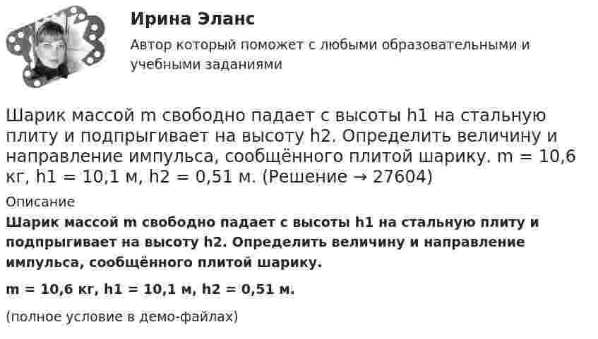     
          Описание
          Шарик массой m свободно падает с высоты h1 на стальную плиту и подпрыгивает на высоту h2. Определить величину и направление импульса, сообщённого плитой шарику.m = 10,6 кг, h1 = 10,1 м, h2 = 0,51 м.(полное условие в демо-файлах)  
            
            
            Шарик массой  m  подвешен на нерастяжимой нити. На какой минимальный угол  а  мин  надо  отклонить шарик, чтобы при дальнейшем движении нить оборвалась, если максимально  возможная сила натяжения нити  1,5 mg  ? Шарик массой m свободно падает с высоты h1 на стальную плиту и подпрыгивает на высоту h2. Определить величину и направление импульса, сообщённого плитой шарику. m = 10,6 кг,  h1 = 10,1 м,  h2 = 0,51 м.Шарик, прикреплённый к невесомой нити длиной l1 = 50 см, вращается в горизонтальной плоскости вокруг вертикальной оси с числом оборотов n1 = 2 об/с. Чему будет равен момент импульса шарика, если при укорачивании нити на 10 см Шарик радиусом R = 2 см заряжается отрицательно до потенциала j = 2 кВ. Найти массу m всех электронов, составляющих заряд, сообщённый шарику.Шар и сплошной цилиндр, двигаясь с одинаковой линейной скоростью, вкатываются вверх по наклонной плоскости без скольжения. Какое из тел поднимется выше? Найти соотношение высот подъёма.Шар и сплошной цилиндр, изготовленные из одного и того же материала, одинаковой массы катятся без скольжения с одинаковой скоростью. Определить, во сколько раз кинетическая энергия шара меньше кинетической энергии сплошного цилиндра.Шар катится без скольжения по горизонтальной поверхности. Полная кинетическая энергия шара равна 14 Дж. Определите кинетическую энергию поступательного и вращательного движения шара.Шарик массой m = 60 г колеблется с периодом T = 2 с. В начальный момент времени смещение шарика x0 = 4,0 см и он обладает энергией Е = 0,02 Дж. Записать уравнение простого гармонического колебания шарика и закон изменения возвращающей силы с Шарик массой m = 60 г, привязанный к концу нити длиной 1 = 1,2 м, вращается с частотой n1 = 2 с–1, опираясь на горизонтальную плоскость. Нить укорачивается, приближая шарик к оси до расстояния 2 = 0,6 м. С какой частотой n2 будет при этомШарик массой m = 60 г, привязанный к концу нити длиной l1 = 1,2 м, вращается с частотой n1 = 2 с-1, опираясь на горизонтальную плоскость. Нить укорачивается, приближая шарик к оси вращения до расстояния l2 = 0,6 м.Шарик массой m = 60 г, привязанный к концу нити длиной l1 = 1,2 м, вращается с частотой n1 = 2 с-1, опираясь на горизонтальную плоскость. Нить укорачивается, приближая шарик к оси вращения до расстояния l2 = 0,6 м. Шарик массой m = 60 г, привязанный к концу нити длиной l1=1,2 м, вращается с частотой n1 = 2с-1 , опираясь на горизонтальную плоскость. Нить укорачивается, приближая шарик к оси до расстояния l2= 0,6 м. С какой частотой n2 будет Шарик массой m, движущийся со скоростью υ1, упруго ударяется о гладкую стенку под углом α к ней и отскакивает без потери скорости. Определить изменение импульса шарика. Чему равна средняя сила, действующая на шарик со стороны стенки, Шарик массой m и зарядом q перемещается из точки 1 с потенциалом φ1 в точку 2 с потенциалом φ2. Используя данные таблицы 2, определить: