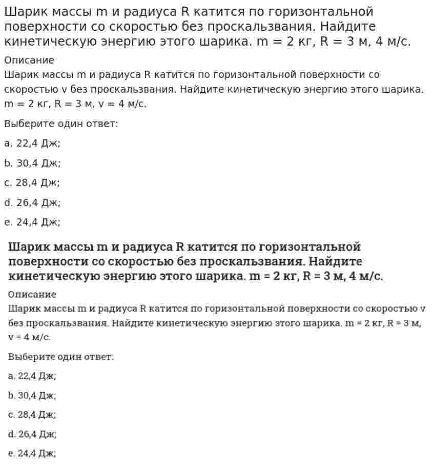      
          Описание
          Шарик массы m и радиуса R катится по горизонтальной поверхности со скоростью <img src=http://i-institute.tsu.tula.ru/moodle/file.php/999/quiz/image145.gif>; без проскальзвания. Найдите кинетическую энергию этого шарика. m = 2 кг, R = 3 м, <img src=http://i-institute.tsu.tula.ru/moodle/file.php/999/quiz/image147.gif>; 4 м/с.Выберите один ответ:a. 24,4 Дж;b. 30,4 Дж;c. 28,4 Дж;d. 26,4 Дж;e. 22,4 Дж;   
            
            
            Шар массой m1 = 6 кг, движущийся со скоростью V1 = 10 м/с, сталкивается с покоящимся шаром массой m2 = 4 кг. Считая соударение центральным и абсолютно упругим, найдите скорость первого шара после удара. Ответ дать в виде числа без указания размерносШтабс-капитана Тимохина, Тихона Щербатого, старостиху Василису, Пьера Безухова, Петю Ростова, княжну Марью, Наташу Ростову объединяет …Эгоистические и общественные интересы предпринимателей …Э.д.с. гальванического элемента `Cu|Cu^{2+} || Ag^+ |Ag` при добавлении в раствор, содержащий ионы меди, аммиакаЭ.д.с. гальванического элемента `Pb|Pb^{2+} || Ag^+ |Ag` при добавлении в раствор, содержащий ионы свинца, сероводорода(Эдукон2 Математика 1-9) Выяснить, какие из перечисленных функций бесконечно малые при n→∞:(Эдукон2 Математика 1-9) Выяснить, какие из перечисленных функций непрерывны в точке x=0:Что такое условное расчетное сопротивления грунта R? Что такое фазовая частотная характеристика.Что характеризует коэффициент теплотехнической однородности конструкции:Что является несмещённой оценкой генеральной дисперсии?Что является потенциалом переноса водяного пара в ограждающих конструкциях:Чугун производят в …Шарик массы m и радиуса R катится по горизонтальной поверхности со скоростью без проскальзвания. Найдите кинетическую энергию этого шарика. m = 2 кг, R = 3 м, 4 м/с.