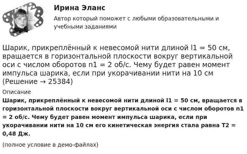     
          Описание
          Шарик, прикреплённый к невесомой нити длиной l1 = 50 см, вращается в горизонтальной плоскости вокруг вертикальной оси с числом оборотов n1 = 2 об/с. Чему будет равен момент импульса шарика, если при укорачивании нити на 10 см его кинетическая энергия стала равна Т2 = 0,48 Дж.(полное условие в демо-файлах)  
            
            
            Шарик массой m свободно падает с высоты h1 на стальную плиту и подпрыгивает на высоту h2. Определить величину и направление импульса, сообщённого плитой шарику. m = 10,6 кг,  h1 = 10,1 м,  h2 = 0,51 м.Шарик, прикреплённый к невесомой нити длиной l1 = 50 см, вращается в горизонтальной плоскости вокруг вертикальной оси с числом оборотов n1 = 2 об/с. Чему будет равен момент импульса шарика, если при укорачивании нити на 10 см Шарик радиусом R = 2 см заряжается отрицательно до потенциала j = 2 кВ. Найти массу m всех электронов, составляющих заряд, сообщённый шарику.Шар и сплошной цилиндр, двигаясь с одинаковой линейной скоростью, вкатываются вверх по наклонной плоскости без скольжения. Какое из тел поднимется выше? Найти соотношение высот подъёма.Шар и сплошной цилиндр, изготовленные из одного и того же материала, одинаковой массы катятся без скольжения с одинаковой скоростью. Определить, во сколько раз кинетическая энергия шара меньше кинетической энергии сплошного цилиндра.Шар катится без скольжения по горизонтальной поверхности. Полная кинетическая энергия шара равна 14 Дж. Определите кинетическую энергию поступательного и вращательного движения шара.Шар катится без скольжения по горизонтальной поверхности. Полная энергия шара 14 Дж. Определить кинетическую энергию поступательного и вращательного движения шара.Шарик массой m = 60 г, привязанный к концу нити длиной 1 = 1,2 м, вращается с частотой n1 = 2 с–1, опираясь на горизонтальную плоскость. Нить укорачивается, приближая шарик к оси до расстояния 2 = 0,6 м. С какой частотой n2 будет при этомШарик массой m = 60 г, привязанный к концу нити длиной l1 = 1,2 м, вращается с частотой n1 = 2 с-1, опираясь на горизонтальную плоскость. Нить укорачивается, приближая шарик к оси вращения до расстояния l2 = 0,6 м.Шарик массой m = 60 г, привязанный к концу нити длиной l1 = 1,2 м, вращается с частотой n1 = 2 с-1, опираясь на горизонтальную плоскость. Нить укорачивается, приближая шарик к оси вращения до расстояния l2 = 0,6 м. Шарик массой m = 60 г, привязанный к концу нити длиной l1=1,2 м, вращается с частотой n1 = 2с-1 , опираясь на горизонтальную плоскость. Нить укорачивается, приближая шарик к оси до расстояния l2= 0,6 м. С какой частотой n2 будет Шарик массой m, движущийся со скоростью υ1, упруго ударяется о гладкую стенку под углом α к ней и отскакивает без потери скорости. Определить изменение импульса шарика. Чему равна средняя сила, действующая на шарик со стороны стенки, Шарик массой m и зарядом q перемещается из точки 1 с потенциалом φ1 в точку 2 с потенциалом φ2. Используя данные таблицы 2, определить:Шарик массой m и зарядом q перемещается из точки 1 с потенциалом φ1 в точку 2 с потенциалом φ2. Используя данные таблицы 2, определить: