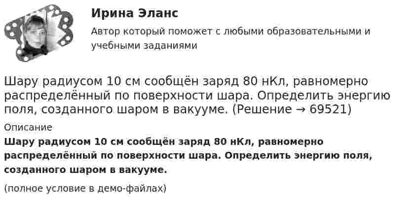     
            Описание
            Шару радиусом 10 см сообщён заряд 80 нКл, равномерно распределённый по поверхности шара. Определить энергию поля, созданного шаром в вакууме.(полное условие в демо-файлах)   
            
            
            Шар скатывается с наклонной плоскости высотой h = 90 см. Какую линейную скорость будет иметь центр шара в тот момент, когда шар скатится с наклонной плоскости?Шару радиусом 10 см сообщён заряд 80 нКл, равномерно распределённый по поверхности шара. Определить энергию поля, созданного шаром в вакууме.Швейная мастерская закупила 2 сорта ткани всего 49 метров. Стоимость одного 110 рублей за 1 метр, стоимость другого 100 рублей за 1 метр. Сколько метров каждого сорта было куплено, если всего потратили 5150 рублейШвейное предприятие, выпускающее детские платья и костюмы, реализует свою продукцию через фирменный магазинШейный отдел позвоночника состоит из… позвонковШестаков С.М., 74-х лет, предъявил иск к Шестаковой И.П. о признании брака недействительным, ссылаясь на то, что ответчица вступила с ним в брак без намерения создать семью, преследуя цель зарегистрироваться в его квартире.Шестнадцатилетний крестьянин Иван Карпов, который после отъезда в город своего отца Василия Карпова самостоятельно вел хозяйство, явился на сход сельхозартели. Шар массой т1=3 кг движется со скоростью v1=2 м/с и сталкивается с покоящимся шаром массой т2=5 кг. Какая работа будет совершена при деформации шаров? Удар считать абсолютно неупругим, прямым, центральным. Шар, однородный цилиндр и тонкостенный цилиндр имеют одинаковые массы и радиусы. Момент инерции какого из этих тел относительно своей геометрической оси наибольший?Шар радиуса 40 см колеблется около оси, проходящей горизонтально через шар на расстоянии 30 см от центра шара. Найти период колебаний этого маятника.Шар радиуса R=0,154 м закреплен на горизонтальной оси, проходящей через середину радиуса. Коэффициент затухания равен 2,48 рад/с. Найти резонансную частоту и начальную фазу вынужденных колебаний.Шар, радиус которого равен 1 см и заряд 2·10-5 Кл, поместили в масло. Плотность материала шара 2 г/см3, плотность масла 0,8 г/см3. Чтобы шар плавал в масле, его поместили в электрическое поле, направленное вертикально вверх.Шар радиусом 10 см заряжен равномерно с объёмной плотностью 10 нКл/м3. Определите напряжённость электростатического поля:  1) на расстоянии 5 см от центра шара;Шар радиусом R = 10 см и массой m = 5 кг вращается вокруг оси симметрии согласно уравнению  = A + Bt2 + Ct3 (B = 2 рад/с2, C = – 0,5 рад/с2). Определить момент сил M для t = 3 с и кинетическую энергию вращения. – 0,1 Н•м,  22,5 мДж