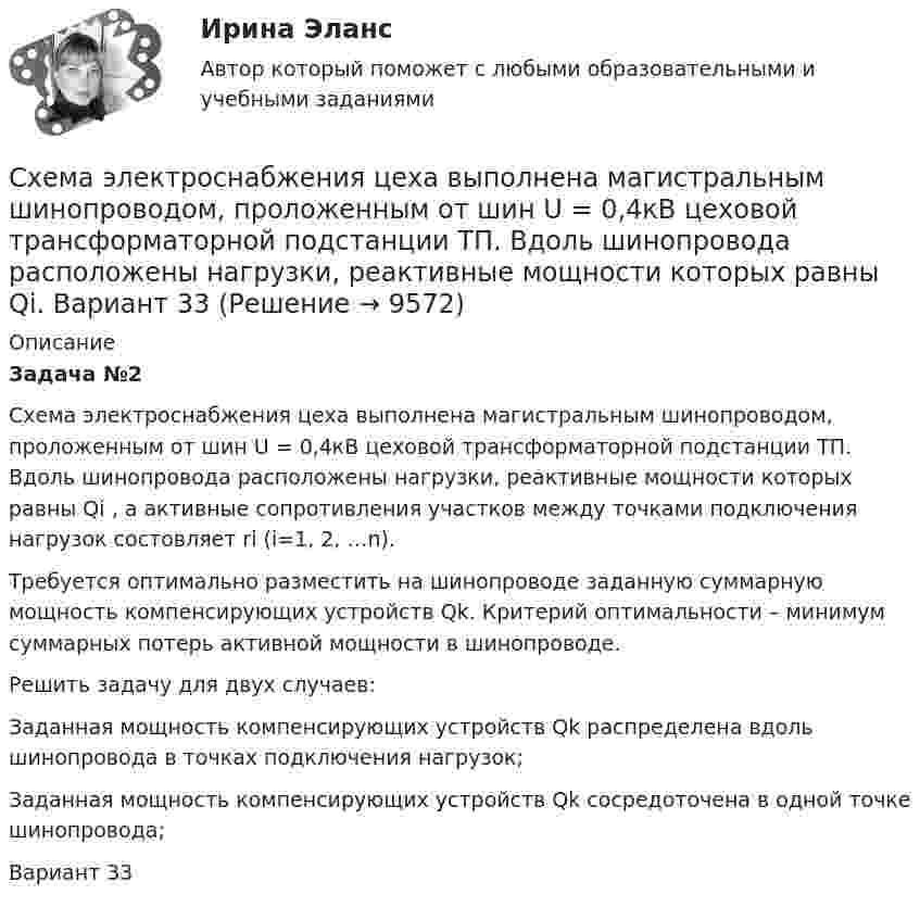     
          Описание
          Задача №2Схема электроснабжения цеха выполнена магистральным шинопроводом, проложенным от шин U = 0,4кВ цеховой трансформаторной подстанции ТП. Вдоль шинопровода расположены нагрузки, реактивные мощности которых равны Qi , а активные сопротивления участков между точками подключения нагрузок состовляет ri (i=1, 2, …n).Требуется оптимально разместить на шинопроводе заданную суммарную мощность компенсирующих устройств Qk. Критерий оптимальности – минимум суммарных потерь активной мощности в шинопроводе.Решить задачу для двух случаев:Заданная мощность компенсирующих устройств Qk распределена вдоль шинопровода в точках подключения нагрузок;Заданная мощность компенсирующих устройств Qk сосредоточена в одной точке шинопровода;Вариант 33  
            
            
            Схема электроснабжения цеха выполнена магистральным шинопроводом, проложенным от шин U = 0,4кВ цеховой трансформаторной подстанции ТП. Вдоль шинопровода расположены нагрузки, реактивные мощности которых равны Qi. Вариант 18Схема электроснабжения цеха выполнена магистральным шинопроводом, проложенным от шин U = 0,4кВ цеховой трансформаторной подстанции ТП. Вдоль шинопровода расположены нагрузки, реактивные мощности которых равны Qi. Вариант 33Схема электроснабжения цеха выполнена магистральным шинопроводом, проложенным от шин U = 0,4кВ цеховой трансформаторной подстанции ТП. Вдоль шинопровода расположены нагрузки, реактивные мощности которых равны Qi. Вариант 78Схемотехника_2_Промежуточный_тест_1Схемотехника_2_Промежуточный_тест_10Схемотехника_2_Промежуточный_тест_11Схемотехника_2_Промежуточный_тест_12Сферы действия международного договора включают в себя… (выберите два варианта ответа)Сформировать пять отдельных задач. В каждой задаче задана сила, направленная вдоль прямой, по которой движется точка, масса, начальные данные. Сила выражается в ньютонах, масса – в килограммах, время – в секундах, координаты – в метрах. Сформулировать уравнения движения частицы массы m:  а) в проекциях на оси x,y,z декартовой системы координат;  б) в проекциях на направления касательной и нормали к траектории.Сформулировать уравнения движения частицы массы m:  а) в проекциях на оси x, y, z декартовой системы координат;  б) в проекциях на направления касательной и нормали к траектории.  Консервативна ли сила F =ax(e_x ) -by(e_y ) +cz(e_z ) ?  В случСформулируйте 3-4 гипотезы о причинах дисфункциональности семьи в нижеизложеной ситуации, и реальных причинах разводаСформулируйте 5-7 основных принципов кадровой политики Вашей организации (в целом или на примере одной из функций) Насколько она эффективна? Вопросы по выбору (один из предложенных ниже вопросов : или 3 или 4)Сформулируйте вариант приготовления бензина АИ-80 и АИ-95, который обеспечивает максимальный доход от продажи, если имеется 5 т смеси 1-го сорта и 30 т смеси 2-го сорта. На изготовление бензина АИ-80 идет 60% смеси 1-го сорта и 40% смеси 2-го сорта, на изготовление бензина АИ-95 идет 80% смеси 1-го сорта и 20% смеси 2-го сорта. Реализуется 1 т бензина АИ-80 за 5 тыс. руб., а 1 т АИ-95 за 6 тыс. руб.
