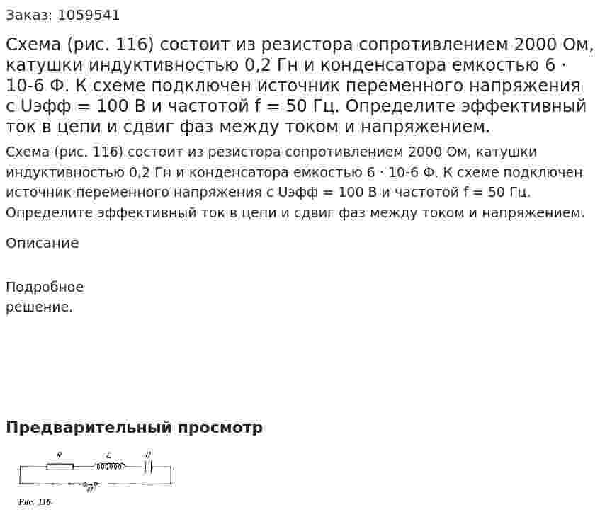 Схема (рис. 116) состоит из резистора сопротивлением 2000 Ом, катушки индуктивностью 0,2 Гн и конденсатора емкостью 6 · 10-6 Ф. К схеме подключен источник переменного напряжения с Uэфф = 100 В и частотой f = 50 Гц. Определите эффективный ток в цепи и сдвиг фаз между током и напряжением. 