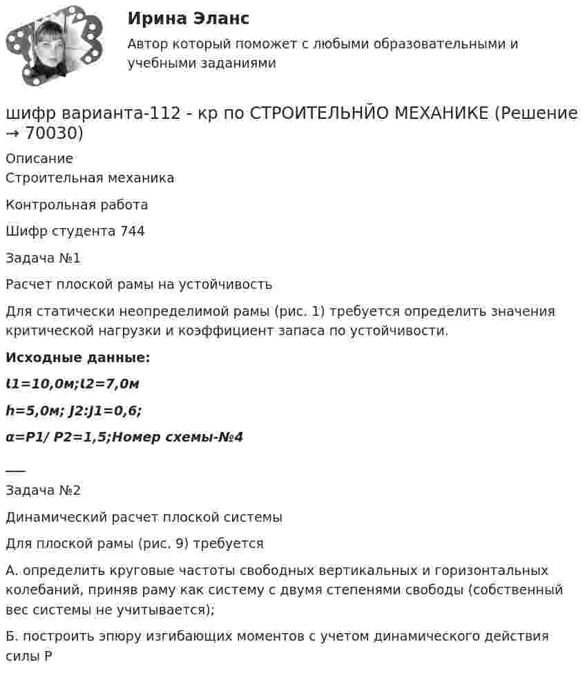      
            Описание
            Строительная механикаКонтрольная работаШифр студента 744Задача №1Расчет плоской рамы на устойчивость	Для статически неопределимой рамы (рис. 1) требуется определить значения критической нагрузки и коэффициент запаса по устойчивости.Исходные данные: Ɩ1=10,0м;Ɩ2=7,0м h=5,0м;                 J2:J1=0,6; α=Р1/ Р2=1,5;Номер схемы-№4___ Задача №2Динамический расчет плоской системы	Для плоской рамы (рис. 9) требуется 	А. определить круговые частоты свободных вертикальных и горизонтальных колебаний, приняв раму как систему с двумя степенями свободы (собственный вес системы не учитывается);	Б. построить эпюру изгибающих моментов с учетом динамического действия силы Р     
            
            
            Широкомасштабные и систематические преступления против человечности...шифр варианта-112 - кр по СТРОИТЕЛЬНЙО МЕХАНИКЕШифром называется …Шкала микроамперметра с внутренним сопротивлением r = 10 Ом содержит 100 делений при цене деления 10 мкА. Найти сопротивление шунта, который необходимо присоединить к прибору, чтобы можно было измерить ток до I = 1 А.Шкала стандартных мощностей трансформаторов имеет коэффициент шага: Выберите один ответ: a.одна целая четыре десятых b.одна целая восемь десятых c.одна целая две десятых d.два e.одна целая шесть десятых Шкалы риска и характеристика их градаций и  Отечественные модели диагностики риска несостоятельности (банкротства) Шкив радиусом R = 0,2 м и массой m = 10 кг соединен с мотором при помощи приводного ремня. Сила натяжения ремня, идущего без скольжения, T = 15 Н. Какую частоту вращения n будет иметь маховик через время t = 10 с после Шины генератора длиной L = 4 м находятся на расстоянии d = 10 см друг от друга. Определить силу взаимного отталкивания шин при коротком замыкании, если ток Iкз короткого замыкания равен 5 кА.Шины генератора представляют собой две параллельные медные полосы длиной l = 2 м каждая, отстоящие друг от друга на расстояние d. Определить силу F взаимного отталкивания шин в случае короткого замыкания, когда по ним течёт ток I.Шины электростанции представляют собой параллельные медные полосы длиной 3 м, находящиеся на расстоянии 50 см. При коротком замыкании по ним может пройти ток 10000 А. С какой силой взаимодействуют при этом шины. Ширина  d  прямоугольного потенциального барьера равна 0,2 нм. Разность энергий  U  –  E  =  1 эВ. Во сколько раз изменится вероятность  W  прохождения электрона через барьер, если разность  энергий возрастет в  n  =  10  раз?Ширина территориального моря государства составляет...Широкий кругозор в сочетании с глубокими познаниями в области предмета преподавания – это … Широкое использование зрительных ощущений, восприятий, образов - это суть принципа ...