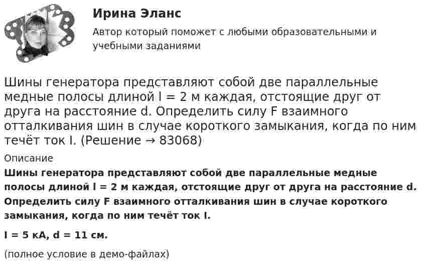     
            Описание
            Шины генератора представляют собой две параллельные медные полосы длиной l = 2 м каждая, отстоящие друг от друга на расстояние d. Определить силу F взаимного отталкивания шин в случае короткого замыкания, когда по ним течёт ток I.I = 5 кА, d = 11 см.(полное условие в демо-файлах)   
            
            
            Шины генератора длиной L = 4 м находятся на расстоянии d = 10 см друг от друга. Определить силу взаимного отталкивания шин при коротком замыкании, если ток Iкз короткого замыкания равен 5 кА.Шины генератора представляют собой две параллельные медные полосы длиной l = 2 м каждая, отстоящие друг от друга на расстояние d. Определить силу F взаимного отталкивания шин в случае короткого замыкания, когда по ним течёт ток I.Шины электростанции представляют собой параллельные медные полосы длиной 3 м, находящиеся на расстоянии 50 см. При коротком замыкании по ним может пройти ток 10000 А. С какой силой взаимодействуют при этом шины. Ширина  d  прямоугольного потенциального барьера равна 0,2 нм. Разность энергий  U  –  E  =  1 эВ. Во сколько раз изменится вероятность  W  прохождения электрона через барьер, если разность  энергий возрастет в  n  =  10  раз?Ширина территориального моря государства составляет...Широкий кругозор в сочетании с глубокими познаниями в области предмета преподавания – это … Широкое использование зрительных ощущений, восприятий, образов - это суть принципа ...Шару радиусом 10 см сообщён заряд 80 нКл, равномерно распределённый по поверхности шара. Определить энергию поля, созданного шаром в вакууме.Швейная мастерская закупила 2 сорта ткани всего 49 метров. Стоимость одного 110 рублей за 1 метр, стоимость другого 100 рублей за 1 метр. Сколько метров каждого сорта было куплено, если всего потратили 5150 рублейШвейное предприятие, выпускающее детские платья и костюмы, реализует свою продукцию через фирменный магазинШейный отдел позвоночника состоит из… позвонковШестаков С.М., 74-х лет, предъявил иск к Шестаковой И.П. о признании брака недействительным, ссылаясь на то, что ответчица вступила с ним в брак без намерения создать семью, преследуя цель зарегистрироваться в его квартире.Шестнадцатилетний крестьянин Иван Карпов, который после отъезда в город своего отца Василия Карпова самостоятельно вел хозяйство, явился на сход сельхозартели. Шины генератора длиной  = 4 м находятся на расстоянии d = 10 см друг от друга. Найти силу взаимного отталкивания шин при коротком замыкании, если ток Iк.з. короткого замыкания равен 5 кА.