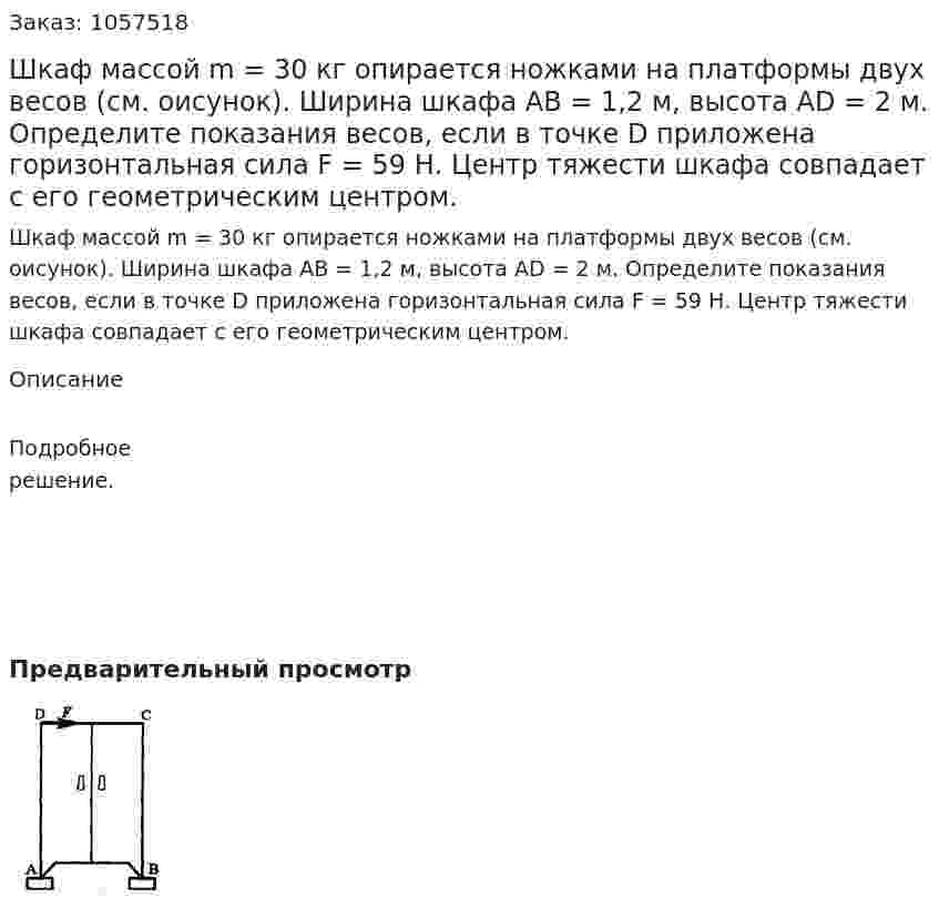 Шкаф массой m = 30 кг опирается ножками на платформы двух весов (см. оисунок). Ширина шкафа АВ = 1,2 м, высота AD = 2 м. Определите показания весов, если в точке D приложена горизонтальная сила F = 59 Н. Центр тяжести шкафа совпадает с его геометрическим центром.  