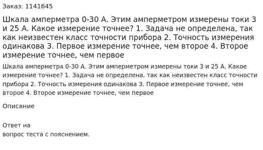 Шкала амперметра 0-30 А. Этим амперметром измерены токи 3 и 25 А. Какое измерение точнее? 1.	Задача не определена, так как неизвестен класс точности прибора 2.	Точность измерения одинакова 3.	Первое измерение точнее, чем второе 4.	Второе измерение точнее, чем первое 