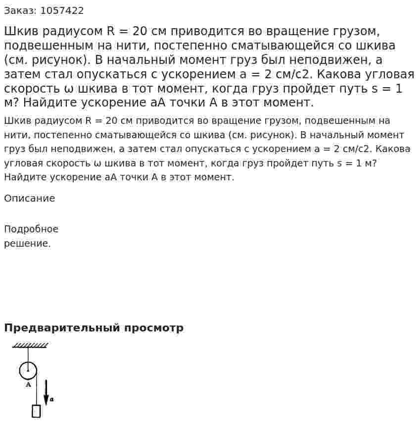 Шкив радиусом R = 20 см приводится во вращение грузом, подвешенным на нити, постепенно сматывающейся со шкива (см. рисунок). В начальный момент груз был неподвижен, а затем стал опускаться с ускорением а = 2 см/с2. Какова угловая скорость ω шкива в тот момент, когда груз пройдет путь s = 1 м? Найдите ускорение аА точки А в этот момент.  