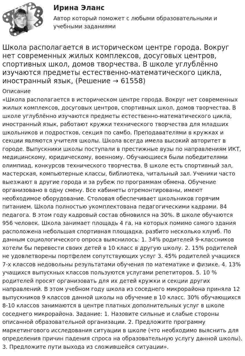      
            Описание
            «Школа располагается в историческом центре города. Вокруг нет современных жилых комплексов, досуговых центров, спортивных школ, домов творчества. В школе углублённо изучаются предметы естественно-математического цикла, иностранный язык, работают кружки технического творчества для младших школьников и подростков, секция по самбо. Преподавателями в кружках и секции являются учителя школы. Школа всегда имела высокий авторитет в городе. Выпускники школы поступали в престижные вузы по направлениям ИКТ, медицинскому, юридическому, военному. Обучающиеся были победителями олимпиад, конкурсов технического творчества. В школе есть спортивный зал, мастерская, компьютерные классы, библиотека, читальный зал. Ученики часто выезжают в другие города и за рубеж по программам обмена. Обучение организовано в одну смену. Все кабинеты отремонтированы, имеют необходимое оборудование. Столовая обеспечивает школьников горячим питанием. Школа полностью укомплектована педагогическими кадрами. 84 педагога. В этом году кадровый состав обновился на 30%. В школе обучаются 956 человек. Школа занимает площадь 4 га, на которых помимо самого здания расположена небольшая спортивная площадка, разбито несколько клумб. По данным социологического опроса выяснилось: 1. 34% родителей 9-классников хотели бы перевести своих детей в 10 класс в другую школу. 2. 15% родителей не удовлетворены портфелем сопутствующих услуг 3. 45% родителей учащихся 7-х классов недовольны результатами обучения по математике и физике. 4. 13% учащихся выпускных классов пользуются услугами репетиторов. 5. 10 % родителей просят организовать для их детей кружки и секции других направлений. В этом учебном году школа из соседнего микрорайона приняла 12 выпускников 9 классов данной школы на обучение в 10 класс. 30% обучающихся 8-10 классов занимаются в центре платных дополнительных услуг в школе соседнего микрорайона. Задание: 1. Назовите сильные и слабые стороны описанной образовательной организации. 2. Предложите программу маркетингового исследования ситуации в школе (что необходимо выяснить для определения причин падения спроса на образовательную услугу данной школы). 3. Предложите пути выхода из сложившейся ситуации».   
            
            
            Школа научного управления. Основные характеристики взглядов ее основоположниковШкола располагается в историческом центре города. Вокруг нет современных жилых комплексов, досуговых центров, спортивных школ, домов творчества. В школе углублённо изучаются предметы естественно-математического цикла, иностранный язык,Школа человеческих отношений теория бизнесаШколы здоровья для больных с аллергическими заболеваниямиШкольная библиотека как центр чтения детейШкольник исследует свободные электромагнитные колебания, проводя эксперименты с виртуальным колебательным контуром. Шлюз сеансового уровня охватывает в своей работе …шифр варианта-112 - кр по СТРОИТЕЛЬНЙО МЕХАНИКЕШифром называется …Шкала микроамперметра с внутренним сопротивлением r = 10 Ом содержит 100 делений при цене деления 10 мкА. Найти сопротивление шунта, который необходимо присоединить к прибору, чтобы можно было измерить ток до I = 1 А.Шкала стандартных мощностей трансформаторов имеет коэффициент шага: Выберите один ответ: a.одна целая четыре десятых b.одна целая восемь десятых c.одна целая две десятых d.два e.одна целая шесть десятых Шкалы риска и характеристика их градаций и  Отечественные модели диагностики риска несостоятельности (банкротства) Шкив радиусом R = 0,2 м и массой m = 10 кг соединен с мотором при помощи приводного ремня. Сила натяжения ремня, идущего без скольжения, T = 15 Н. Какую частоту вращения n будет иметь маховик через время t = 10 с после Школа административного управления. Основные характеристики взглядов ее основоположников