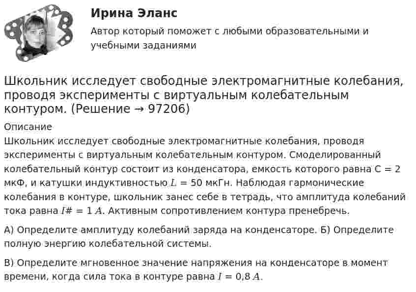      
            Описание
            Школьник исследует свободные электромагнитные колебания, проводя эксперименты с виртуальным колебательным контуром. Смоделированный колебательный контур состоит из конденсатора, емкость которого равна С = 2 мкФ, и катушки индуктивностью 𝐿 = 50 мкГн. Наблюдая гармонические колебания в контуре, школьник занес себе в тетрадь, что амплитуда колебаний тока равна 𝐼# = 1 𝐴. Активным сопротивлением контура пренебречь.А) Определите амплитуду колебаний заряда на конденсаторе. Б) Определите полную энергию колебательной системы.В) Определите мгновенное значение напряжения на конденсаторе в момент времени, когда сила тока в контуре равна 𝐼 = 0,8 𝐴.   
            
            
            Школьная библиотека как центр чтения детейШкольник исследует свободные электромагнитные колебания, проводя эксперименты с виртуальным колебательным контуром. Шлюз сеансового уровня охватывает в своей работе …Шоколадные изделия являются источником поступления в организмШоу «Голос» транслируется по центральному телеканалу страны и рассчитано на несколько сезонов. Какой принцип коммуникации подойдет лидеру этого шоу?Шофёр автомобиля начинает тормозить в 25 м от препятствия на дороге. Сила трения в тормозных колодках автомобиля равна 3840 Н. Масса автомобиля 1 т. При какой предельной скорости движения автомобиль успеет остановиться перед препятствием?Шпаргалка автомобилиста. Все автомобильные термины Шкалы риска и характеристика их градаций и  Отечественные модели диагностики риска несостоятельности (банкротства) Шкив радиусом R = 0,2 м и массой m = 10 кг соединен с мотором при помощи приводного ремня. Сила натяжения ремня, идущего без скольжения, T = 15 Н. Какую частоту вращения n будет иметь маховик через время t = 10 с после Школа административного управления. Основные характеристики взглядов ее основоположниковШкола административного управления. Основные характеристики взглядов ее основоположниковШкола научного управления. Основные характеристики взглядов ее основоположниковШкола располагается в историческом центре города. Вокруг нет современных жилых комплексов, досуговых центров, спортивных школ, домов творчества. В школе углублённо изучаются предметы естественно-математического цикла, иностранный язык,Школа человеческих отношений теория бизнеса