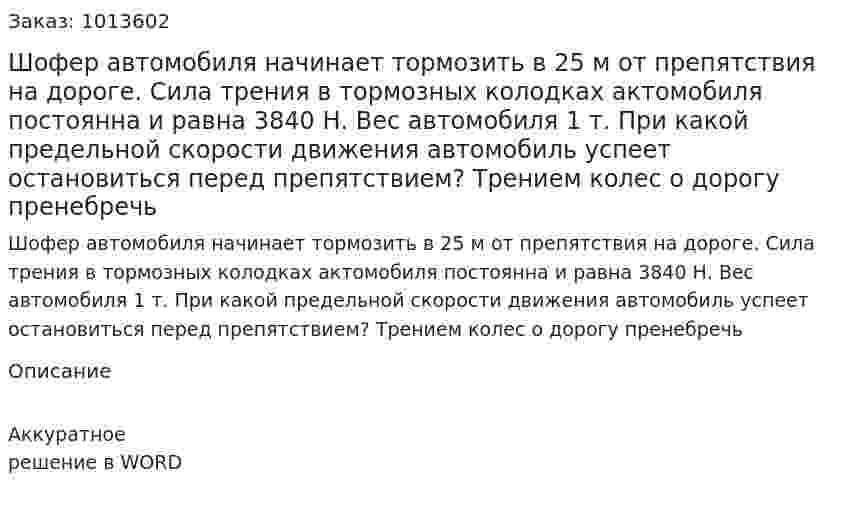 Шофер автомобиля начинает тормозить в 25 м от препятствия на дороге. Сила трения в тормозных колодках актомобиля постоянна и равна 3840 Н. Вес автомобиля 1 т. При какой предельной скорости движения автомобиль успеет остановиться перед препятствием? Трением колес о дорогу пренебречь 
