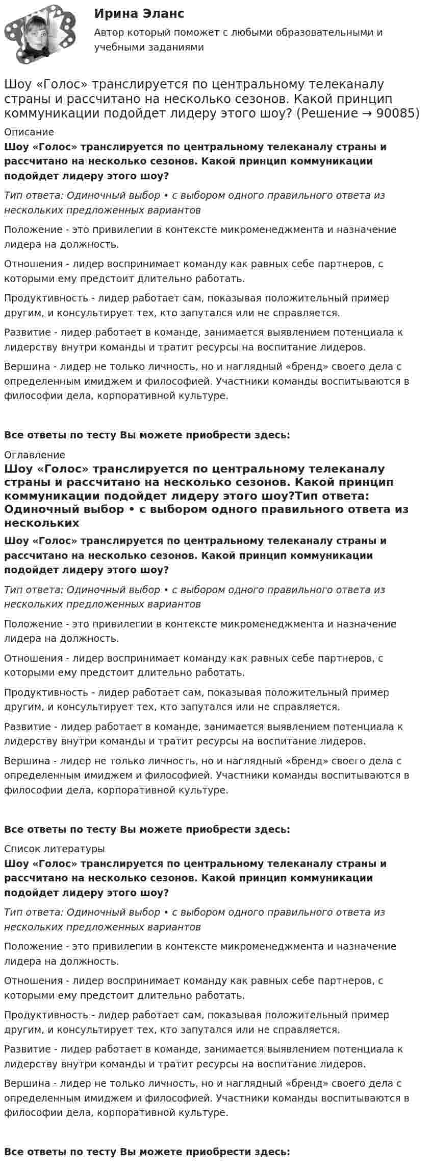      
            Описание
            Шоу «Голос» транслируется по центральному телеканалу страны и рассчитано на несколько сезонов. Какой принцип коммуникации подойдет лидеру этого шоу?Тип ответа: Одиночный выбор • с выбором одного правильного ответа из нескольких предложенных вариантовПоложение - это привилегии в контексте микроменеджмента и назначение лидера на должность.Отношения - лидер воспринимает команду как равных себе партнеров, с которыми ему предстоит длительно работать.Продуктивность - лидер работает сам, показывая положительный пример другим, и консультирует тех, кто запутался или не справляется.Развитие - лидер работает в команде, занимается выявлением потенциала к лидерству внутри команды и тратит ресурсы на воспитание лидеров.Вершина - лидер не только личность, но и наглядный «бренд» своего дела с определенным имиджем и философией. Участники команды воспитываются в философии дела, корпоративной культуре.Все ответы по тесту Вы можете приобрести здесь:  
            Оглавление
            Шоу «Голос» транслируется по центральному телеканалу страны и рассчитано на несколько сезонов. Какой принцип коммуникации подойдет лидеру этого шоу?Тип ответа: Одиночный выбор • с выбором одного правильного ответа из нескольких предложенных вариантовПоложение - это привилегии в контексте микроменеджмента и назначение лидера на должность.Отношения - лидер воспринимает команду как равных себе партнеров, с которыми ему предстоит длительно работать.Продуктивность - лидер работает сам, показывая положительный пример другим, и консультирует тех, кто запутался или не справляется.Развитие - лидер работает в команде, занимается выявлением потенциала к лидерству внутри команды и тратит ресурсы на воспитание лидеров.Вершина - лидер не только личность, но и наглядный «бренд» своего дела с определенным имиджем и философией. Участники команды воспитываются в философии дела, корпоративной культуре.Все ответы по тесту Вы можете приобрести здесь:  
            Список литературы
            Шоу «Голос» транслируется по центральному телеканалу страны и рассчитано на несколько сезонов. Какой принцип коммуникации подойдет лидеру этого шоу?Тип ответа: Одиночный выбор • с выбором одного правильного ответа из нескольких предложенных вариантовПоложение - это привилегии в контексте микроменеджмента и назначение лидера на должность.Отношения - лидер воспринимает команду как равных себе партнеров, с которыми ему предстоит длительно работать.Продуктивность - лидер работает сам, показывая положительный пример другим, и консультирует тех, кто запутался или не справляется.Развитие - лидер работает в команде, занимается выявлением потенциала к лидерству внутри команды и тратит ресурсы на воспитание лидеров.Вершина - лидер не только личность, но и наглядный «бренд» своего дела с определенным имиджем и философией. Участники команды воспитываются в философии дела, корпоративной культуре.Все ответы по тесту Вы можете приобрести здесь:  
            
            
            Шоколадные изделия являются источником поступления в организмШоу «Голос» транслируется по центральному телеканалу страны и рассчитано на несколько сезонов. Какой принцип коммуникации подойдет лидеру этого шоу?Шофёр автомобиля начинает тормозить в 25 м от препятствия на дороге. Сила трения в тормозных колодках автомобиля равна 3840 Н. Масса автомобиля 1 т. При какой предельной скорости движения автомобиль успеет остановиться перед препятствием?Шпаргалка автомобилиста. Все автомобильные терминыШпаргалка автомобилиста.  Глоссарий автолюбителяшрифта 14пт. Интервал 1,5. Шрифт Times New Roman. Выравнивание текста по ширине Тема 6. Целеполагание, планирование, исполнение💯 Шрифт и типографика в веб-дизайне [Тема 1-23] (ответы на тест Синергия / МОИ / МТИ / МосАП, декабрь 2023)Школа административного управления. Основные характеристики взглядов ее основоположниковШкола научного управления. Основные характеристики взглядов ее основоположниковШкола располагается в историческом центре города. Вокруг нет современных жилых комплексов, досуговых центров, спортивных школ, домов творчества. В школе углублённо изучаются предметы естественно-математического цикла, иностранный язык,Школа человеческих отношений теория бизнесаШколы здоровья для больных с аллергическими заболеваниямиШкольная библиотека как центр чтения детейШкольник исследует свободные электромагнитные колебания, проводя эксперименты с виртуальным колебательным контуром. 
