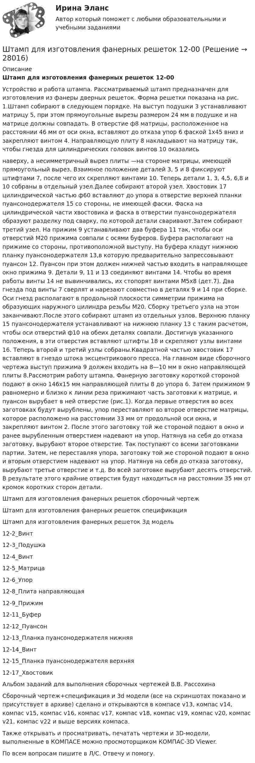     
          Описание
          Штамп для изготовления фанерных решеток 12-00Устройство и работа штампа. Рассматриваемый штамп предназначен для изготовления из фанеры дверных решеток. Форма решетки показана на рис. 1.Штамп собирают в следующем порядке. На выступ подушки 3 устанавливают матрицу 5, при этом прямоугольные вырезы размером 24 мм в подушке и на матрице должны совпадать. В отверстие ф8 матрицы, расположенное на расстоянии 46 мм от оси окна, вставляют до отказа упор 6 фаской 1х45 вниз и закрепляют винтом 4. Направляющую плиту 8 накладывают на матрицу так, чтобы гнезда для цилиндрических головок винтов 10 оказалисьнаверху, а несимметричный вырез плиты —на стороне матрицы, имеющей прямоугольный вырез. Взаимное положение деталей 3, 5 и 8 фиксируют штифтами 7, после чего их скрепляют винтами 10. Теперь детали 1, 3, 4,5, 6,8 и 10 собраны в отдельный узел.Далее собирают второй узел. Хвостовик 17 цилиндрической частью ф60 вставляют до упора в отверстие верхней планки пуансонодержателя 15 со стороны, не имеющей фаски. Фаска на цилиндрической части хвостовика и фаска в отверстии пуансонодержателя образуют разделку под сварку, по которой детали сваривают.Затем собирают третий узел. На прижим 9 устанавливают два буфера 11 так, чтобы оси отверстий М20 прижима совпали с осями буферов. Буфера располагают на прижиме со стороны, противоположной выступу. На буфера кладут нижнюю планку пуансонодержателя 13,в которую предварительно запрессовывают пуансон 12. Пуансон при этом должен нижней частью входить в направляющее окно прижима 9. Детали 9, 11 и 13 соединяют винтами 14. Чтобы во время работы винты 14 не вывинчивались, их стопорят винтами М5х8 (дет.7). Два гнезда под винты 7 сверлят и нарезают совместно в деталях 9 и 14 при сборке. Оси гнезд располагают в продольной плоскости симметрии прижима на образующих наружного цилиндра резьбы М20. Сборку третьего узла на этом заканчивают.После этого собирают штамп из отдельных узлов. Верхнюю планку 15 пуансонодержателя устанавливают на нижнюю планку 13 с таким расчетом, чтобы оси отверстий ф10 на обеих деталях совпали. Достигнув указанного положения, в эти отверстия вставляют штифты 18 и скрепляют узлы винтами 16. Теперь второй и третий узлы собраны.Квадратной частью хвостовик 17 вставляют в гнездо штока эксцентрикового пресса. На главном виде сборочного чертежа выступ прижима 9 должен входить на 8—10 мм в окно направляющей плиты 8.Рассмотрим работу штампа. Фанерную заготовку короткой стороной подают в окно 146х15 мм направляющей плиты 8 до упора 6. Затем прижимом 9 равномерно и близко к линии реза прижимают часть заготовки к матрице, и пуансон вырубает в ней отверстие (рис.1). Когда первые отверстия во всех заготовках будут вырублены, упор переставляют во второе отверстие матрицы, которое расположено на расстоянии 33 мм от продольной оси окна, и закрепляют винтом 2. После этого заготовку той же стороной подают в окно и ранее вырубленным отверстием надевают на упор. Натянув на себя до отказа заготовку, вырубают второе отверстие. Так поступают со всеми заготовками партии. Затем, не переставляя упора, заготовку той же стороной подают в окно и вторым отверстием надевают на упор. Натянув на себя до отказа заготовку, вырубают третье отверстие и т.д. Во всей заготовке вырубают десять отверстий. В результате этого крайние отверстия будут находиться на расстоянии 35 мм от кромок коротких сторон детали.Штамп для изготовления фанерных решеток сборочный чертежШтамп для изготовления фанерных решеток спецификацияШтамп для изготовления фанерных решеток 3д модель12-2_Винт12-3_Подушка12-4_Винт12-5_Матрица12-6_Упор12-8_Плита направляющая12-9_Прижим12-11_Буфер12-12_Пуансон12-13_Планка пуансонодержателя нижняя12-14_Винт12-15_Планка пуансонодержателя верхняя12-17_ХвостовикАльбом заданий для выполнения сборочных чертежей В.В. РассохинаСборочный чертеж+спецификация и 3d модели (все на скриншотах показано и присутствует в архиве) сделано и открываются в компасе v13, компас v14, компас v15, компас v16, компас v17, компас v18, компас v19, компас v20, компас v21, компас v22 и выше версиях компаса.Также открывать и просматривать, печатать чертежи и 3D-модели, выполненные в КОМПАСЕ можно просмоторщиком КОМПАС-3D Viewer.По всем вопросам пишите в Л/С. Отвечу и помогу.  
            
            
            Штамп для изготовления пластин ротора 24-00Штамп для изготовления фанерных решеток 12-00Штатная численность областного министерства на 1 января текущего года составляет 231 единиц. Из них на 1 января фактическая численность гражданских служащих министерства составила 197 человек. За первое полугодие уволилось 17 служащих, принято на слуШТАТНОЕ РАСПИСАНИЕШтатное расписание представляет собой утвержденный высшим руководством …Штатное расписание утверждается ... организацииШтифты бывают: ТулГУШпаргалка автомобилиста.  Глоссарий автолюбителяшрифта 14пт. Интервал 1,5. Шрифт Times New Roman. Выравнивание текста по ширине Тема 6. Целеполагание, планирование, исполнение💯 Шрифт и типографика в веб-дизайне [Тема 1-23] (ответы на тест Синергия / МОИ / МТИ / МосАП, декабрь 2023)Штаб-квартира Международного уголовного суда находится в ...Штамп 00-000.06.15.15.00 solidworksШтамп для выдавливания деталей 14-00Штамп для гибки шплинтов 11-00