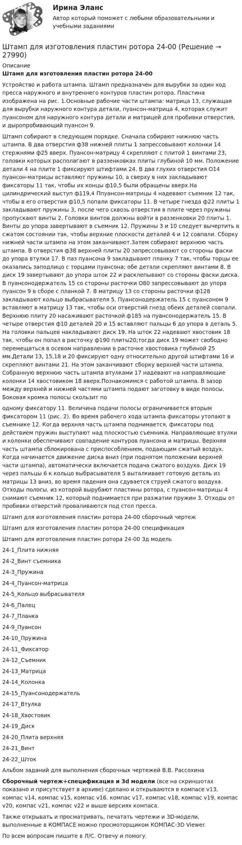     
          Описание
          Штамп для изготовления пластин ротора 24-00Устройство и работа штампа. Штамп предназначен для вырубки за один ход пресса наружного и внутреннего контуров пластин ротора. Пластина изображена на рис. 1.Основные рабочие части штампа: матрица 13, служащая для вырубки наружного контура детали, пуансон-матрица 4, которая служит пуансоном для наружного контура детали и матрицей для пробивки отверстия, и дыропробивающий пуансон 9.Штамп собирают в следующем порядке. Сначала собирают нижнюю часть штампа. В два отверстия ф38 нижней плиты 1 запрессовывают колонки 14 стержнями ф25 вверх. Пуансон-матрицу 4 скрепляют с плитой 1 винтами 23, головки которых располагают в раззенковках плиты глубиной 10 мм. Положение детали 4 на плите 1 фиксируют штифтами 24. В два глухих отверстия O14 пуансон-матрицы вставляют пружины 10, а сверху в них закладывают фиксаторы 11 так, чтобы их концы ф10,5 были обращены вверх.На цилиндрический выступ ф119,4 Ппуансон-матрицы 4 надевают съемник 12 так, чтобы в его отверстия ф10,5 попали фиксаторы 11. В четыре гнезда ф22 плиты 1 закладывают пружины 3, после чего сквозь отверстия в плите через пружины пропускают винты 2. Головки винтов должны войти в раззенковки 20 плиты 1. Винты до упора завертывают в съемник 12. Пружины 3 и 10 следует вычертить в сжатом состоянии так, чтобы верхние плоскости деталей 4 и 12 совпали. Сборку нижней части штампа на этом заканчивают.Затем собирают верхнюю часть штампа. В отверстия ф38 верхней плиты 20 запрессовывают со стороны фаски до упора втулки 17. В паз пуансона 9 закладывают планку 7 так, чтобы торцы ее оказались заподлицо с торцами пуансона; обе детали скрепляют винтами 8. В диск 19 завертывают до упора шток 22 и расклепывают со стороны фаски диска. В пуансонодержатель 15 со стороны расточки O80 запрессовывают до упора пуансон 9 в сборе с планкой 7. В матрицу 13 со стороны расточки ф128 закладывают кольцо выбрасывателя 5. Пуансонодержатель 15 с пуансоном 9 вставляют в матрицу 13 так, чтобы оси отверстий гнезд обеих деталей совпали. Верхнюю плиту 20 насаживают расточкой ф185 на пуансонодержатель 15. В четыре отверстия ф10 деталей 20 и 15 вставляют пальцы 6 до упора в деталь 5. На головки пальцев накладывают диск 19. На шток 22 надевают хвостовик 18 так, чтобы он попал в расточку ф190 плиты20;тогда диск 19 может свободно перемещаться в осевом направлении в расточке хвостовика глубиной 25 мм.Детали 13, 15,18 и 20 фиксируют одну относительно другой штифтами 16 и скрепляют винтами 21. На этом заканчивают сборку верхней части штампа. Собранную верхнюю часть штампа втулками 17 надевают на направляющие колонки 14 хвостовиком 18 вверх.Познакомимся с работой штампа. В зазор между верхней и нижней частями штампа подают заготовку в виде полосы. Боковая кромка полосы скользит поодному фиксатору 11. Величина подачи полосы ограничивается вторым фиксатором 11 (рис. 2). Во время рабочего хода штампа фиксаторы утопают в съемнике 12. Когда верхняя часть штампа поднимается, фиксаторы под действием пружин выступают над плоскостью съемника. Направляющие втулки и колонки обеспечивают совпадение контуров пуансона и матрицы. Верхняя часть штампа сблокирована с приспособлением, подающим сжатый воздух. Когда начинается движение диска вниз (при поднятом положении верхней части штампа), автоматически включается подача сжатого воздуха. Диск 19 через пальцы 6 к кольцо выбрасывателя 5 выталкивает готовую деталь из матрицы 13 вниз, во время падения она сдувается струей сжатого воздуха. Отходы полосы, из которой вырубают пластины ротора, с пуансон-матрицы 4 снимают съемник 12, который поднимается при разжатии пружин 3. Отходы от пробивки отверстий проваливаются под стол пресса.Штамп для изготовления пластин ротора 24-00 сборочный чертежШтамп для изготовления пластин ротора 24-00 спецификацияШтамп для изготовления пластин ротора 24-00 3д модель24-1_Плита нижняя24-2_Винт съемника24-3_Пружина24-4_Пуансон-матрица24-5_Кольцо выбрасывателя24-6_Палец24-7_Планка24-9_Пуансон24-10_Пружина24-11_Фиксатор24-12_Съемник24-13_Матрица24-14_Колонка24-15_Пуансонодержатель24-17_Втулка24-18_Хвостовик24-19_Диск24-20_Плита верхняя24-21_Винт24-22_ШтокАльбом заданий для выполнения сборочных чертежей В.В. РассохинаСборочный чертеж+спецификация и 3d модели (все на скриншотах показано и присутствует в архиве) сделано и открываются в компасе v13, компас v14, компас v15, компас v16, компас v17, компас v18, компас v19, компас v20, компас v21, компас v22 и выше версиях компаса.Также открывать и просматривать, печатать чертежи и 3D-модели, выполненные в КОМПАСЕ можно просмоторщиком КОМПАС-3D Viewer.По всем вопросам пишите в Л/С. Отвечу и помогу.  
            
            
            Штамп для жидкой штамповки 18-00Штамп для изготовления пластин ротора 24-00Штамп для изготовления фанерных решеток 12-00Штатная численность областного министерства на 1 января текущего года составляет 231 единиц. Из них на 1 января фактическая численность гражданских служащих министерства составила 197 человек. За первое полугодие уволилось 17 служащих, принято на слуШТАТНОЕ РАСПИСАНИЕШтатное расписание представляет собой утвержденный высшим руководством …Штатное расписание утверждается ... организацииШпаргалка автомобилиста. Все автомобильные терминыШпаргалка автомобилиста.  Глоссарий автолюбителяшрифта 14пт. Интервал 1,5. Шрифт Times New Roman. Выравнивание текста по ширине Тема 6. Целеполагание, планирование, исполнение💯 Шрифт и типографика в веб-дизайне [Тема 1-23] (ответы на тест Синергия / МОИ / МТИ / МосАП, декабрь 2023)Штаб-квартира Международного уголовного суда находится в ...Штамп 00-000.06.15.15.00 solidworksШтамп для выдавливания деталей 14-00