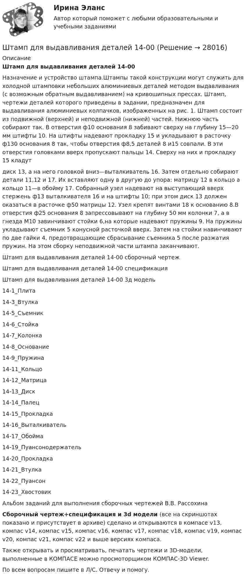     
          Описание
          Штамп для выдавливания деталей 14-00Назначение и устройство штампа.Штампы такой конструкции могут служить для холодной штамповки небольших алюминиевых деталей методом выдавливания (с возможным обратным выдавливанием) на кривошипных прессах. Штамп, чертежи деталей которого приведены в задании, предназначен для выдавливания алюминиевых колпачков, изображенных на рис. 1. Штамп состоит из подвижной (верхней) и неподвижной (нижней) частей. Нижнюю часть собирают так. В отверстия ф10 основания 8 забивают сверху на глубину 15—20 мм штифты 10. На штифты надевают прокладку 15 и укладывают в расточку ф130 основания 8 так, чтобы отверстия ф8,5 деталей 8 и15 совпали. В эти отверстия головками вверх пропускают пальцы 14. Сверху на них и прокладку 15 кладутдиск 13, а на него головкой вниз—выталкиватель 16. Затем отдельно собирают детали 11,12 и 17. Их вставляют одну в другую до упора: матрицу 12 в кольцо а кольцо 11—в обойму 17. Собранный узел надевают на выступающий вверх стержень ф13 выталкивателя 16 и на штифты 10; при этом диск 13 должен оказаться в расточке ф50 матрицы 12. Узел крепят винтами 18 к основанию 8.В отверстия ф25 основания 8 запрессовывают на глубину 50 мм колонки 7, а в гнезда М10 завинчивают стойки 6,на которые надевают пружины 9. На пружины укладывают съемник 5 конусной расточкой вверх. Затем на стойки навинчивают по две гайки 4, предотвращающие сбрасывание съемника 5 после разжатия пружин. На этом сборку неподвижной части штампа заканчивают.Штамп для выдавливания деталей 14-00 сборочный чертежШтамп для выдавливания деталей 14-00 спецификацияШтамп для выдавливания деталей 14-00 3д модель14-1_Плита14-3_Втулка14-5_Съемник14-6_Стойка14-7_Колонка14-8_Основание14-9_Пружина14-11_Кольцо14-12_Матрица14-13_Диск14-14_Палец14-15_Прокладка14-16_Выталкиватель14-17_Обойма14-19_Пуансонодержатель14-20_Прокладка14-21_Втулка14-22_Пуансон14-23_ХвостовикАльбом заданий для выполнения сборочных чертежей В.В. РассохинаСборочный чертеж+спецификация и 3d модели (все на скриншотах показано и присутствует в архиве) сделано и открываются в компасе v13, компас v14, компас v15, компас v16, компас v17, компас v18, компас v19, компас v20, компас v21, компас v22 и выше версиях компаса.Также открывать и просматривать, печатать чертежи и 3D-модели, выполненные в КОМПАСЕ можно просмоторщиком КОМПАС-3D Viewer.По всем вопросам пишите в Л/С. Отвечу и помогу.  
            
            
            Штамп 00-000.06.15.15.00 solidworksШтамп для выдавливания деталей 14-00Штамп для гибки шплинтов 11-00Штамп для жидкой штамповки 18-00Штамп для изготовления пластин ротора 24-00Штамп для изготовления фанерных решеток 12-00Штатная численность областного министерства на 1 января текущего года составляет 231 единиц. Из них на 1 января фактическая численность гражданских служащих министерства составила 197 человек. За первое полугодие уволилось 17 служащих, принято на слуШоколадные изделия являются источником поступления в организмШоу «Голос» транслируется по центральному телеканалу страны и рассчитано на несколько сезонов. Какой принцип коммуникации подойдет лидеру этого шоу?Шофёр автомобиля начинает тормозить в 25 м от препятствия на дороге. Сила трения в тормозных колодках автомобиля равна 3840 Н. Масса автомобиля 1 т. При какой предельной скорости движения автомобиль успеет остановиться перед препятствием?Шпаргалка автомобилиста. Все автомобильные терминыШпаргалка автомобилиста.  Глоссарий автолюбителяшрифта 14пт. Интервал 1,5. Шрифт Times New Roman. Выравнивание текста по ширине Тема 6. Целеполагание, планирование, исполнение💯 Шрифт и типографика в веб-дизайне [Тема 1-23] (ответы на тест Синергия / МОИ / МТИ / МосАП, декабрь 2023)