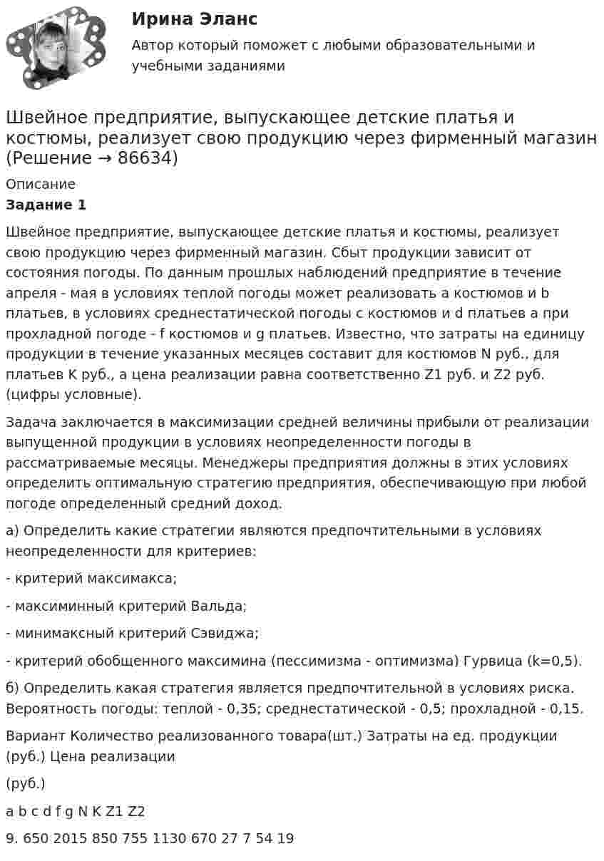      
            Описание
             Задание 1	Швейное предприятие, выпускающее детские платья и костюмы, реализует свою продукцию через фирменный магазин. Сбыт продукции зависит от состояния погоды. По данным прошлых наблюдений предприятие в те­чение апреля - мая в условиях теплой погоды может реализовать а костюмов и b платьев, в условиях среднестатической погоды с костюмов и d платьев а при прохладной погоде - f костюмов и g платьев. Известно, что затраты на единицу продукции в течение указанных месяцев составит для костюмов N руб., для платьев K руб., а цена реализации равна соответственно Z1 руб. и Z2 руб. (цифры условные).	Задача заключается в максимизации средней величины прибыли от реализации выпущенной продукции в условиях неопределенности погоды в рассматриваемые месяцы. Менеджеры предприятия должны в этих условиях определить оптимальную стратегию предприятия, обеспечивающую при любой погоде определенный средний доход. 	а) Определить какие стратегии являются предпочтительными в условиях неопределенности для критериев:	- критерий максимакса;	- максиминный критерий Вальда; 	- минимаксный критерий Сэвиджа;	- критерий обобщенного максимина (пессимизма - оптимизма) Гурвица (k=0,5). 	б) Определить какая стратегия является предпочтительной в условиях риска. Вероятность погоды: теплой - 0,35; среднестатической - 0,5; прохладной - 0,15.  Вариант Количество реализованного товара(шт.) Затраты на ед. продукции (руб.) Цена реализации(руб.)   a b c d f g N K Z1  Z2    9. 650 2015 850 755 1130 670 27 7 54 19   
            
            
            Швейная мастерская закупила 2 сорта ткани всего 49 метров. Стоимость одного 110 рублей за 1 метр, стоимость другого 100 рублей за 1 метр. Сколько метров каждого сорта было куплено, если всего потратили 5150 рублейШвейное предприятие, выпускающее детские платья и костюмы, реализует свою продукцию через фирменный магазинШейный отдел позвоночника состоит из… позвонковШестаков С.М., 74-х лет, предъявил иск к Шестаковой И.П. о признании брака недействительным, ссылаясь на то, что ответчица вступила с ним в брак без намерения создать семью, преследуя цель зарегистрироваться в его квартире.Шестнадцатилетний крестьянин Иван Карпов, который после отъезда в город своего отца Василия Карпова самостоятельно вел хозяйство, явился на сход сельхозартели. Шины генератора длиной  = 4 м находятся на расстоянии d = 10 см друг от друга. Найти силу взаимного отталкивания шин при коротком замыкании, если ток Iк.з. короткого замыкания равен 5 кА.Шины генератора длиной l = 4 м находятся на расстоянии d = 10 см друг от друга. Найти силу взаимного отталкивания шин при коротком замыкании, если ток Iкз короткого замыкания равен 5 кА.Шар радиуса 40 см колеблется около оси, проходящей горизонтально через шар на расстоянии 30 см от центра шара. Найти период колебаний этого маятника.Шар радиуса R=0,154 м закреплен на горизонтальной оси, проходящей через середину радиуса. Коэффициент затухания равен 2,48 рад/с. Найти резонансную частоту и начальную фазу вынужденных колебаний.Шар, радиус которого равен 1 см и заряд 2·10-5 Кл, поместили в масло. Плотность материала шара 2 г/см3, плотность масла 0,8 г/см3. Чтобы шар плавал в масле, его поместили в электрическое поле, направленное вертикально вверх.Шар радиусом 10 см заряжен равномерно с объёмной плотностью 10 нКл/м3. Определите напряжённость электростатического поля:  1) на расстоянии 5 см от центра шара;Шар радиусом R = 10 см и массой m = 5 кг вращается вокруг оси симметрии согласно уравнению  = A + Bt2 + Ct3 (B = 2 рад/с2, C = – 0,5 рад/с2). Определить момент сил M для t = 3 с и кинетическую энергию вращения. – 0,1 Н•м,  22,5 мДжШар радиусом R заряжен равномерно по объёму зарядом q. Чему равен поток вектора напряжённости электрического поля шара через сферическую поверхность радиусом R/2, центр которой совпадает с центром шара (e = 1)?  q/8e0Шар скатывается с наклонной плоскости высотой h = 90 см. Какую линейную скорость будет иметь центр шара в тот момент, когда шар скатится с наклонной плоскости?