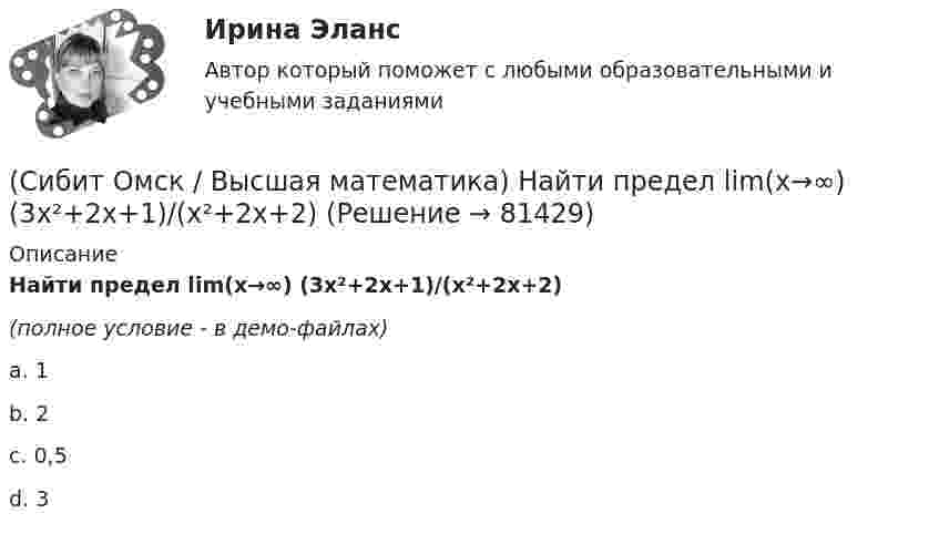     
            Описание
            Найти предел lim(x→∞) (3x²+2x+1)/(x²+2x+2)(полное условие - в демо-файлах)a. 1b. 2c. 0,5d. 3   
            
            
            (Сибит Омск / Высшая математика) Найти предел lim(x→0) (x - sinx)/x3 используя правило Лопиталя(Сибит Омск / Высшая математика) Найти предел lim(x→∞) (3x²+2x+1)/(x²+2x+2)(Сибит Омск / Высшая математика) Найти производную (arccos√1–x – 3 ln√1–x)`(Сибит Омск / Высшая математика) Найти промежутки возрастания функции y = 1/3 x3 - 1/2 x2 + 6(Сибит Омск / Высшая математика) Найти частное решение диф. уравнения y tgx dx + dy = 0 если при x = π/3 y = 4(Сибит Омск / Высшая математика) Неопределенный интеграл ∫ x3dx / (2+3x4) равен …(Сибит Омск / Высшая математика) Непрерывная случайная величина задана интегральной функцией (функцией распределения) F(x).   F(x) = { 0 при x ≤ 0, 64/49 x² при 0 < x ≤ 7/8, 1 при x > 7/8. Найдите вероятность(Сибит Омск / Высшая математика) Из генеральной совокупности извлечена выборка объема n=50:  xi 1 2 3 4  ni 10 9 8 n4  Тогда n4 равен…(Сибит Омск / Высшая математика) Какое из ниже перечисленных предложений определяет производную функции (когда приращение аргумента стремится к нулю)?(Сибит Омск / Высшая математика) Линиями уровня функции z = 3√x - y2 являются…(Сибит Омск / Высшая математика) Множество первообразных функции f(x) = 2 sin5x cos3x имеет вид…(Сибит Омск / Высшая математика) Найти значение определенного интеграла ∫₀¹ dx/√1+3x(Сибит Омск / Высшая математика) Найти наименьшее значение функции f(x) = x3 - 12x + 1 на отрезке [0,2]:(Сибит Омск / Высшая математика) Найти общее решение диф. уравнения y2dx + (x – 3)dy = 0
