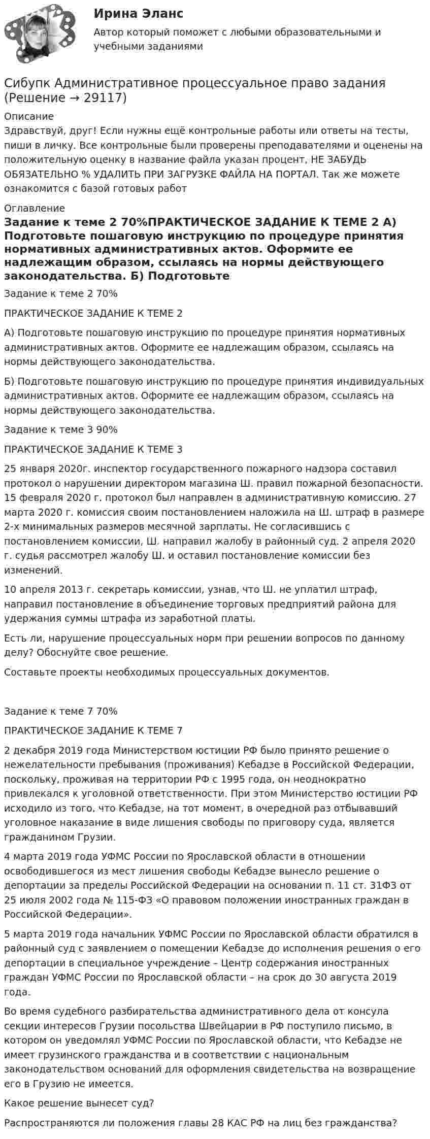      
          Описание
          Здравствуй, друг! Если нужны ещё контрольные работы или ответы на тесты, пиши в личку. Все контрольные были проверены преподавателями и оценены на положительную оценку в название файла указан процент, НЕ ЗАБУДЬ ОБЯЗАТЕЛЬНО % УДАЛИТЬ ПРИ ЗАГРУЗКЕ ФАЙЛА НА ПОРТАЛ. Так же можете ознакомится с базой готовых работ  
          Оглавление
          Задание к теме  2 70%ПРАКТИЧЕСКОЕ ЗАДАНИЕ К ТЕМЕ 2

А) Подготовьте пошаговую инструкцию по процедуре принятия нормативных административных актов. Оформите ее надлежащим образом, ссылаясь на нормы действующего законодательства.
Б) Подготовьте пошаговую инструкцию по процедуре принятия индивидуальных административных актов. Оформите ее надлежащим образом, ссылаясь на нормы действующего законодательства.Задание к теме  3 90%ПРАКТИЧЕСКОЕ ЗАДАНИЕ К ТЕМЕ 3

25 января 2020г. инспектор государственного пожарного надзора составил протокол о нарушении директором магазина Ш. правил пожарной безопасности. 15 февраля 2020 г. протокол был направлен в административную комиссию. 27 марта 2020 г. комиссия своим постановлением наложила на Ш. штраф в размере 2-х минимальных размеров месячной зарплаты. Не согласившись с постановлением комиссии, Ш. направил жалобу в районный суд. 2 апреля 2020 г. судья рассмотрел жалобу Ш. и оставил постановление комиссии без изменений. 
10 апреля 2013 г. секретарь комиссии, узнав, что Ш. не уплатил штраф, направил постановление в объединение торговых предприятий района для удержания суммы штрафа из заработной платы.
Есть ли, нарушение процессуальных норм при решении вопросов по данному делу? Обоснуйте свое решение.
Составьте проекты необходимых процессуальных документов.
Задание к теме  7 70%ПРАКТИЧЕСКОЕ ЗАДАНИЕ К ТЕМЕ 7

2 декабря 2019 года Министерством юстиции РФ было принято решение о нежелательности пребывания (проживания) Кебадзе в Российской Федерации, поскольку, проживая на территории РФ с 1995 года, он неоднократно привлекался к уголовной ответственности. При этом Министерство юстиции РФ исходило из того, что Кебадзе, на тот момент, в очередной раз отбывавший уголовное наказание в виде лишения свободы по приговору суда, является гражданином Грузии.
4 марта 2019 года УФМС России по Ярославской области в отношении освободившегося из мест лишения свободы Кебадзе вынесло решение о депортации за пределы Российской Федерации на основании п. 11 ст. 31ФЗ от 25 июля 2002 года № 115-ФЗ «О правовом положении иностранных граждан в Российской Федерации».
5 марта 2019 года начальник УФМС России по Ярославской области обратился в районный суд с заявлением о помещении Кебадзе до исполнения решения о его депортации в специальное учреждение – Центр содержания иностранных граждан УФМС России по Ярославской области – на срок до 30 августа 2019 года.
Во время судебного разбирательства административного дела от консула секции интересов Грузии посольства Швейцарии в РФ поступило письмо, в котором он уведомлял УФМС России по Ярославской области, что Кебадзе не имеет грузинского гражданства и в соответствии с национальным законодательством оснований для оформления свидетельства на возвращение его в Грузию не имеется.
Какое решение вынесет суд? 
Распространяются ли положения главы 28 КАС РФ на лиц без гражданства?
 
            
            
            Сибупк  Административное право итоговый Сибупк  Административное процессуальное право заданияСибупк Актуальные проблемы защиты прав личности в уголовном судопроизводстве (СибУПК) Анализ и диагностика (тесты с ответами)Сибупк  Анализ и диагностика финансово-хозяйственной деятельности предприятия ИТОГОВЫЙ Сибупк Анализ и диагностика финансово-хозяйственной деятельности предприятия Итоговый тест СибУПК Анализ и диагностика ФХД ЗАДАНИЯ💯 (Сибит / Омск / Высшая математика. Часть 2) ИТОГОВАЯ РАБОТА (СОЗДАНА ПОСРЕДСТВОМ H5P) (Максимальное количество баллов - 15 / 24 вопроса с правильными ответами)💯 (Сибит / Омск / Высшая математика. Часть 2 (очно-заочная_мен_2021)) ИТОГОВЫЙ ТЕСТ (25 вопросов с правильными ответами)💯 (Сибит / Омск / Высшая математика. Часть 2) ПРАКТИЧЕСКАЯ РАБОТА № 1 (СОЗДАНА ПОСРЕДСТВОМ H5P) (6 вопросов с правильными ответами)[СибПСА ГПС МЧС] Контрольная работа (Word, Access) 10 вариантСибУПК 1 курс Менеджмент История письменное задание Мир в 1920‒30-е годы. Советская модернизация. Формирование тоталитарных режимов.СибУПК 2 курс Менеджмента Английский язык Выполнение письменного задания (презентация компании)Сибупк Адвокатура в России Итоговый тест