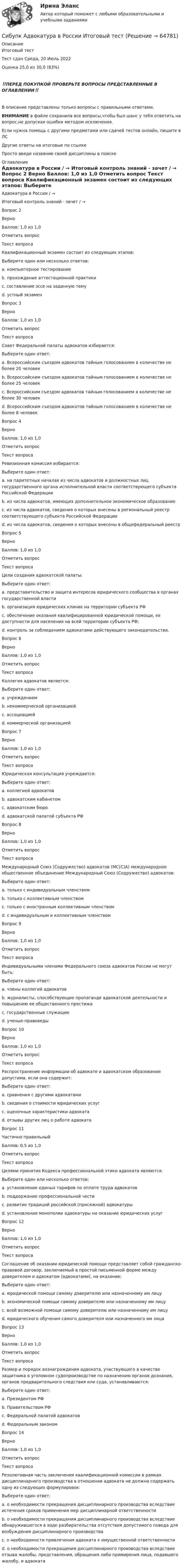      
            Описание
            Итоговый тестТест сдан Среда, 20 Июль 2022Оценка	25,0 из 30,0 (83%)‼️ПЕРЕД ПОКУПКОЙ ПРОВЕРЬТЕ ВОПРОСЫ ПРЕДСТАВЛЕННЫЕ В ОГЛАВЛЕНИИ‼️В описание представлены только вопросы с правильными ответами.ВНИМАНИЕ в файле сохранила все вопросы,чтобы был шанс у тебя ответить на вопрос,не допуская ошибки методом исключения.Если нужна помощь с другими предметами или сдачей тестов онлайн, пишите в ЛС Другие ответы на итоговые по ссылке Просто введи название своей дисциплины в поиске 
            Оглавление
            Адвокатура в России / →	
Итоговый контроль знаний - зачет / →	

Вопрос 2	
Верно	
Баллов: 1,0 из 1,0	
Отметить вопрос	
Текст вопроса	
Квалификационный экзамен состоит из следующих этапов:	
Выберите один или несколько ответов:	
a. компьютерное тестирование 	
b. прохождение аттестационной практики	
c. составление эссе на заданную тему	
d. устный экзамен 	
Вопрос 3	
Верно	
Баллов: 1,0 из 1,0	
Отметить вопрос	
Текст вопроса	
Совет Федеральной палаты адвокатов избирается:	
Выберите один ответ:	
a. Всероссийским съездом адвокатов тайным голосованием в количестве не более 20 человек	
b. Всероссийским съездом адвокатов тайным голосованием в количестве не более 25 человек	
c. Всероссийским съездом адвокатов тайным голосованием в количестве не более 30 человек 	
d. Всероссийским съездом адвокатов тайным голосованием в количестве не более 8 человек	
Вопрос 4	
Верно	
Баллов: 1,0 из 1,0	
Отметить вопрос	
Текст вопроса	
Ревизионная комиссия избирается:	
Выберите один ответ:	
a. на паритетных началах из числа адвокатов и должностных лиц государственного органа исполнительной власти соответствующего субъекта Российской Федерации	
b. из числа адвокатов, имеющих дополнительное экономическое образование	
c. из числа адвокатов, сведения о которых внесены в региональный реестр соответствующего субъекта Российской Федерации 	
d. из числа адвокатов, сведения о которых внесены в общефедеральный реестр	
Вопрос 5	
Верно	
Баллов: 1,0 из 1,0	
Отметить вопрос	
Текст вопроса	
Цели создания адвокатской палаты:	
Выберите один ответ:	
a. представительство и защита интересов юридического сообщества в органах государственной власти	
b. организация юридических клиник на территории субъекта РФ	
c. обеспечение оказания квалифицированной юридической помощи, ее доступности для населения на всей территории субъекта РФ; 	
d. контроль за соблюдением адвокатами действующего законодательства.	
Вопрос 6	
Верно	
Баллов: 1,0 из 1,0	
Отметить вопрос	
Текст вопроса	
Коллегия адвокатов является:	
Выберите один ответ:	
a. учреждением	
b. некоммерческой организацией 	
c. ассоциацией	
d. коммерческой организацией	
Вопрос 7	
Верно	
Баллов: 1,0 из 1,0	
Отметить вопрос	
Текст вопроса	
Юридическая консультация учреждается:	
Выберите один ответ:	
a. коллегией адвокатов	
b. адвокатским кабинетом	
c. адвокатским бюро	
d. адвокатской палатой субъекта РФ 	
Вопрос 8	
Верно	
Баллов: 1,0 из 1,0	
Отметить вопрос	
Текст вопроса	
Международный Союз (Содружество) адвокатов (МС(С)А)  международное общественное объединение Международный Союз (Содружество) адвокатов:	
Выберите один ответ:	
a. только с индивидуальным членством	
b. только с коллективным членством	
c. только с иностранным коллективным членством	
d. с индивидуальным и коллективным членством 	
Вопрос 9	
Верно	
Баллов: 1,0 из 1,0	
Отметить вопрос	
Текст вопроса	
Индивидуальными членами Федерального союза адвокатов России не могут быть:	
Выберите один ответ:	
a. члены коллегий адвокатов	
b. журналисты, способствующие пропаганде адвокатской деятельности и повышению ее общественного престижа	
c. государственные служащие 	
d. ученые-правоведы	
Вопрос 10	
Верно	
Баллов: 1,0 из 1,0	
Отметить вопрос	
Текст вопроса	
Распространение информации об адвокате и адвокатском образовании допустима, если она содержит:	
Выберите один ответ:	
a. сравнения с другими адвокатами	
b. сведения о стоимости юридических услуг 	
c. оценочные характеристики адвоката	
d. отзывы других лиц о работе адвоката	
Вопрос 11	
Частично правильный	
Баллов: 0,5 из 1,0	
Отметить вопрос	
Текст вопроса	
Целями принятия Кодекса профессиональной этики адвоката являются:	
Выберите один или несколько ответов:	
a. установление единых тарифов по оплате труда адвокатов	
b. поддержание профессиональной чести 	
c. развитие традиций российской (присяжной) адвокатуры 	
d. установление монополии адвокатуры на оказание юридических услуг 	
Вопрос 12	
Верно	
Баллов: 1,0 из 1,0	
Отметить вопрос	
Текст вопроса	
Соглашение об оказании юридической помощи представляет собой гражданско-правовой договор, заключаемый в простой письменной форме между доверителем и адвокатом (адвокатами), на оказание:	
Выберите один ответ:	
a. юридической помощи самому доверителю или назначенному им лицу 	
b. экономической помощи самому доверителю или назначенному им лицу	
c. всей возможной помощи самому доверителю или назначенному им лицу	
d. юридического обучения самого доверителя или назначенного им лица	
Вопрос 13	
Верно	
Баллов: 1,0 из 1,0	
Отметить вопрос	
Текст вопроса	
Размер и порядок вознаграждения адвоката, участвующего в качестве защитника в уголовном судопроизводстве по назначению органов дознания, органов предварительного следствия или суда, устанавливаются:	
Выберите один ответ:	
a. Президентом РФ	
b. Правительством РФ 	
c. Федеральной палатой адвокатов	
d. Федеральным законом	
Вопрос 14	
Верно	
Баллов: 1,0 из 1,0	
Отметить вопрос	
Текст вопроса	
Резолютивная часть заключения квалификационной комиссии в рамках дисциплинарного производства в отношении адвоката не должна содержать одну из следующих формулировок:	
Выберите один ответ:	
a. о необходимости прекращения дисциплинарного производства вследствие истечения сроков применения мер дисциплинарной ответственности	
b. о необходимости прекращения дисциплинарного производства вследствие обнаружившегося в ходе разбирательства отсутствия допустимого повода для возбуждения дисциплинарного производства	
c. о необходимости привлечения адвоката к имущественной ответственности 	
d. о необходимости прекращения дисциплинарного производства вследствие отзыва жалобы, представления, обращения либо примирения лица, подавшего жалобу, и адвоката	
  
            
            
            СибУПК 2 курс Менеджмента Английский язык Выполнение письменного задания (презентация компании)Сибупк Адвокатура в России Итоговый тестСибупк Административное право задания Сибупк  Административное право итоговый Сибупк  Административное процессуальное право заданияСибупк Актуальные проблемы защиты прав личности в уголовном судопроизводстве (СибУПК) Анализ и диагностика (тесты с ответами)(Сибит Омск / Высшая математика) Уравнение спроса D на некоторый товар имеет вид: p = 134 - x2  Найти выигрыш С потребителей, если равновесная цена р0= 70.(Сибит Омск / Высшая математика) Функция имеет в точке а минимум, если первая производная в этой точке:(Сибит Омск / Высшая математика) Частная производная функции z = x5 cos2y по переменной y в точке M(1;π/4) равна ...💯 (Сибит / Омск / Высшая математика. Часть 2) ИТОГОВАЯ РАБОТА (СОЗДАНА ПОСРЕДСТВОМ H5P) (Максимальное количество баллов - 15 / 24 вопроса с правильными ответами)💯 (Сибит / Омск / Высшая математика. Часть 2 (очно-заочная_мен_2021)) ИТОГОВЫЙ ТЕСТ (25 вопросов с правильными ответами)💯 (Сибит / Омск / Высшая математика. Часть 2) ПРАКТИЧЕСКАЯ РАБОТА № 1 (СОЗДАНА ПОСРЕДСТВОМ H5P) (6 вопросов с правильными ответами)[СибПСА ГПС МЧС] Контрольная работа (Word, Access) 10 вариант