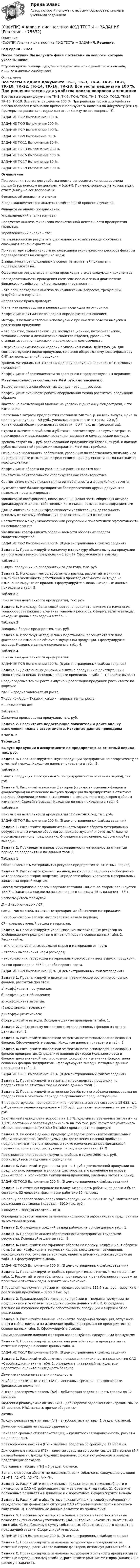     
            Описание
            (СибУПК) Анализ и диагностика ФХД ТЕСТЫ + ЗАДАНИЯ. Решение.Год сдачи - 2023После покупки Вы получите файл с ответами на вопросы которые указаны ниже:***(Если нужна помощь с другими предметами или сдачей тестов онлайн, пишите в личные сообщения) 
            Оглавление
            Все тесты в одном документе ТК-1, ТК-3, ТК-4, ТК-6, ТК-8, ТК-10, ТК-12, ТК-14, ТК-16, ТК-18. Все тесты решены на 100 %. При решении тестов для удобства поиска вопросов и экономии времени пользуйтесь поиском по документу (ctrl+f). Примеры вопросов на которые дан ответ (внизу не все вопросы!!!).ЗАДАНИЕ ТК-2 Выполнение 100 %.ЗАДАНИЕ ТК-5 Выполнение 100 %.ЗАДАНИЕ ТК-7 Выполнение 100 %.ЗАДАНИЕ ТК-9 Выполнение 85 %.ЗАДАНИЕ ТК-11 Выполнение 80 %.ЗАДАНИЕ ТК-13 Выполнение 100 %.ЗАДАНИЕ ТК-15 Выполнение 100 %.ЗАДАНИЕ ТК-17 Выполнение 80 %.ЗАДАНИЕ ТК-19 Выполнение 100 %.ОглавлениеПри решении тестов для удобства поиска вопросов и экономии времени пользуйтесь поиском по документу (ctrl+f). Примеры вопросов на которые дан ответ (внизу не все вопросы!!!):Финансовый анализ – это анализ:В ходе экономического анализа хозяйственный процесс изучается:Финансовый анализ предназначен:Управленческий анализ изучает:Предметом анализа финансово-хозяйственной деятельности предприятия являются:Управленческий анализ – это:На экономические результаты деятельности хозяйствующего субъекта оказывают влияние факторы:По характеру эффективности использования экономических ресурсов факторы подразделяются на следующие виды:В зависимости от положенных в основу измерителей показатели подразделяются на:Оформление результатов анализа происходит в виде следующих документов:Последовательность проведения комплексного анализа и диагностики финансово-хозяйственной деятельностипредприятия:– это план проведения анализа по комплексным вопросам, требующим углублённого изучения.Исправление брака приводит:К анализу производства и реализации продукции не относится:Коэффициент ритмичности продаж определяется отношением:Методы, в большей степени используемые при анализе объема выпуска и реализации продукции:– это понятие, характеризующее эксплуатационные, потребительские, технологические и дизайнерские свойства изделия, уровень его стандартизации, унификации, надежность и долговечность.– перечень наименований изделий с указанием кодов, действующих для соответствующих видов продукции, согласно общесоюзному классификатору СНГ по промышленной продукции.Уровень материальных затрат на единицу продукции определяют с помощью показателяКоэффициент оборачиваемости по сравнению с предшествующим периодом:Материалоемкость составляет ### руб. (до тысячных).Вещественная основа оборотных фондов – это ____ ресурсыКоэффициент сменности работы оборудования можно рассчитать следующим образом:Фактор, не оказывающий влияние на уровень и динамику фондоотдачи, – это изменение:Постоянные затраты предприятия составили 240 тыс. р. на весь выпуск, цена за единицу продукции – 95 руб., удельные переменные затраты -70 руб. Критический объем производства составит ### тыс. шт. (до десятых).Строка в «Отчете о прибылях и убытках», соответствующая сумме затрат на производство и реализацию продукции называется коммерческие расходы.Уровень затрат на 1 руб. реализованной продукции составил 0,75 руб. В каждом рубле выпущенной продукции содержится ### коп. прибыли.Отношение численности работников, уволенных по собственному желанию и за дисциплинарные взыскания, к среднесписочной численности за год называется коэффициентом:Коэффициент оборота по увольнению рассчитывается как:Показатель рентабельности используется как характеристика:Соответствие между показателями рентабельности и формулой их расчета:Бухгалтерский баланс предприятия без привлечения других документов позволяет проанализировать:Финансовый коэффициент, показывающий, какая часть оборотных активов финансируется за счет собственных источников, называется коэффициентом:Для комплексной оценки эффективности хозяйственной деятельности используют систему обобщающих показателей, к ним относятся:Соответствие между экономическими ресурсами и показателями эффективности их использования:Увеличение коэффициента оборачиваемости оборотных средств свидетельствует об: ЗАДАНИЕ ТК-2 Выполнение 100 %. (В демонстрационных файлах задания)Задача 1. Проанализируйте динамику и структуру объема выпуска продукции на производственном предприятии (табл.1). Сформулируйте выводы.Таблица 1Выпуск продукции на предприятии за два года, тыс. руб.Задача 2. Используя метод абсолютных разниц, рассчитайте влияние изменения численности работников и производительности их труда на изменение выручки от продаж. Сформулируйте выводы. Исходные данные приведены в табл. 2.Таблица 2Показатели деятельности предприятия, тыс. руб.Задача 3. Используя балансовый метод, определите влияние на изменение товарооборота каждого элемента товарных ресурсов. Сформулируйте выводы. Исходные данные приведены в табл. 3.Таблица 3Товарный баланс предприятия, тыс. руб.Задача 4. Используя метод цепных подстановок, рассчитайте влияние факторов на изменение объема выпущенной продукции. Сформулируйте выводы. Исходные данные приведены в табл. 4.Таблица 4Показатели деятельности предприятия ЗАДАНИЕ ТК-5 Выполнение 100 %. (В демонстрационных файлах задания)Задача 1. Дайте оценку динамики выпуска продукции в действующих и сопоставимых ценах. Исходные данные приведены в табл. 1. Сделайте выводы.Среднегодовые темпы роста выпуска и реализации продукции рассчитайте по формулегде Т – среднегодовой темп роста;Т<sub>1</sub>–Т<sub>n</sub> – цепные темпы роста;n – количество лет.Таблица 1Динамика производства продукции, тыс. руб.Задача 2. Рассчитайте недостающие показатели и дайте оценку выполнения плана в ассортименте. Исходные данные приведеныв табл. 2.Таблица 2Выпуск продукции в ассортименте по предприятию за отчетный период, тыс. руб.Задача 3. Проанализируйте выпуск продукции предприятия по ассортименту за отчетный период. Исходные данные приведены в табл. 3.Таблица 3Выпуск продукции в ассортименте по предприятию за отчетный период, тыс. руб.Задача 4. Рассчитайте влияние факторов (стоимости основных фондов и фондоотдачи) на изменение выпуска продукции по предприятию в отчетном периоде. Определите долю интенсивного и экстенсивного факторов в общем изменении. Сделайте выводы. Исходные данные приведены в табл. 6.Таблица 6Показатели деятельности предприятия за отчетный год, тыс. руб. ЗАДАНИЕ ТК-7 Выполнение 100 %. (В демонстрационных файлах задания)Задача 1. Рассчитайте продолжительность одного оборота материальных ресурсов в днях и число оборотов за предшествующий и отчетный годы по производственному предприятию. Определите отклонение, сформулируйте выводы.Задача 2. Произведите анализ оборачиваемости материалов за отчетный период по предприятию по данным табл. 1.Таблица 1Оборачиваемость материальных ресурсов предприятия за отчетный периодЗадача 3. Рассчитайте количество дней, на которое предприятие обеспечено материалами во втором квартале. Определите оборачиваемость материальных запасов за первый квартал.Расход материалов в первом квартале составил 180,2 т, во втором планируется 183,7 т. Запасы на складе на начало первого квартала 15 т, на конец – 13 т.Воспользуйтесь формулойД = З<sub>н</sub> / СР,где Д – число дней, на которые предприятие обеспечено материалами;З<sub>н </sub>– запасы материалов на начало периода;СР – среднесуточный расход материалов.Задача 4. Проанализируйте использование материальных ресурсов на хлебопекарном предприятии в отчетном году на основе данных табл. 2. Рассчитайте:– отклонение удельных расходов сырья и материалов от норм;– степень выполнения норм расходов;– экономию или перерасход материальных ресурсов на весь выпуск продукции.За год произведено 3350 ц хлеба первого сорта. ЗАДАНИЕ ТК-9 Выполнение 85 %. (В демонстрационных файлах задания)Задача 1. Проанализируйте движение и техническое состояние основных фондов, рассчитав при этом:а) коэффициент поступления;б) коэффициент обновления;в) коэффициент выбытия;г) коэффициент годности;д) коэффициент износа;Сформулируйте выводы. Исходные данные приведены в табл. 1.Задача 2. Дайте оценку возрастного состава основных фондов на основе данных табл. 2.Задача 3. Рассчитайте показатели эффективности использования основных фондов. Сформулируйте выводы. Исходные данные приведены в табл. 3.Задача 4. Рассчитайте показатели эффективности использования основных фондов предприятия. Определите влияние факторов (удельного веса и фондоотдачи активной части основных фондов) на изменение фондоотдачи основных фондов предприятия. Сформулируйте выводы. Исходные данные приведены в табл. 4. ЗАДАНИЕ ТК-11 Выполнение 80 %. (В демонстрационных файлах задания)Задача 1. Проанализируйте затраты на производство продукции по предприятию за отчетный год на основе данных табл. 1.Задача 2. Проанализируйте изменение безубыточного объема производства по предприятию в отчетном периоде по сравнению с предшествующим.В предшествующем периоде величина постоянных затрат составила 15 635 тыс. руб.; цена за единицу продукции – 130 руб.; удельные переменные затраты – 75 руб.За отчетный период цена возросла на 1,5 %, удельные переменные затраты – на 1,2 %, постоянные затраты увеличились на 755 тыс. руб. Расчет безубыточного объема производства (V<sub>б</sub>) произведите по формулеЗадача 3. На основе данных предыдущей задачи рассчитайте оптимальный объем производства (необходимый для достижения целевой прибыли) предприятия в отчетном периоде, а также изменение запаса финансовой прочности, если в предшествующем периоде он составил 17 %.Предприятие планировало получить прибыль в сумме 2650 тыс. руб. Воспользуйтесь следующими формулами:Задача 4. Рассчитайте уровень затрат на 1 руб. произведенной продукции по предприятию, определите влияние факторов на его изменение на основе данных табл. 2 (количества выпущенной продукции, удельных затрат и цены). ЗАДАНИЕ ТК-13 Выполнение 100 %. (В демонстрационных файлах задания)Задача 1. В отчетном периоде по плану численность работников должна была составить 82 человека, фактически работало 85 человек.По плану предполагалось реализовать продукции на 3850 тыс. руб. Фактическая реализация составила: I квартал – 3910 тыс. руб.;II квартал – 3886; III квартал – 3810.Определите относительное изменение численности работников по предприятию за отчетный период.Задача 2. Определите средний разряд рабочих на основе данных табл. 1.Задача 3. Проведите анализ обеспеченности предприятия трудовыми ресурсами. Используйте данные табл. 2.Задача 4. Рассчитайте коэффициент оборота по приему, коэффициент оборота по выбытию, коэффициент текучести кадров, коэффициент замещения, коэффициент постоянства за три года, оцените динамику, используя данные табл. 3. Сформулируйте выводы. ЗАДАНИЕ ТК-15 Выполнение 100 %. (В демонстрационных файлах задания)Задача 1. Проанализируйте прибыль предприятия за отчетный год по данным табл. 1. Рассчитайте рентабельность производства и рентабельность продаж за прошлый и отчетный годы, оцените их изменение.В прошлом году сумма прибыли от продаж составила 115,5 тыс. руб., выручка от реализации продукции – 3760,0 тыс. руб.Задача 2. Проанализируйте изменение прибыли от продажи продукции по предприятию в отчетном периоде на основе данных табл. 2. Определите влияние на изменение прибыли себестоимости продукции и выручки от ее реализации.Задача 3. Рассчитайте влияние количества проданной продукции, отпускной цены и себестоимости на изменение прибыли от продаж по предприятию на основе данных табл. 3. Сформулируйте выводы.При исследовании влияния факторов воспользуйтесь следующими формулами:Задача 4. Проанализируйте показатели рентабельности предприятия за отчетный период на основе данных табл. 4. ЗАДАНИЕ ТК-17 Выполнение 80 %. (В демонстрационных файлах задания)Задача 1. Рассчитайте абсолютные показатели ликвидности предприятия ОАО «Строймашкомплект» в табл. 1, определите платежный излишек или недостаток, оцените ликвидность баланса. Деление активов по степени ликвидности Наиболее ликвидные активы (А1) – денежные средства, краткосрочные финансовые вложения.Быстро реализуемые активы (А2) – дебиторская задолженность сроком до 12 месяцев.Медленно реализуемые активы (А3) – дебиторская задолженность сроком свыше 12 месяцев, НДС, запасы, прочие оборотныеактивы.Трудно реализуемые активы (А4) – внеоборотные активы (1 раздел баланса). Деление пассивов по степени срочности Наиболее срочные обязательства (П1) – кредиторская задолженность, расчеты по дивидендам.Краткосрочные пассивы (П2) – заемные средства со сроком до 12 месяцев.Долгосрочные пассивы (П3) – заемные средства со сроком свыше 12 месяцев (4-й раздел баланса), доходы будущих периодов, фонды потребления и резервы предстоящих расходов.Постоянные пассивы (П4) – 3 раздел баланса. Баланс считается абсолютно ликвидным, если соблюдены следующие условия: А1>П1, А2>П2, А3>П3, А4<П4.Задача 2. Рассчитайте относительные показатели платежеспособности и ликвидности ОАО «Строймашкомплект» за отчетный год (табл. 2). Сравните полученные результаты в динамике и с нормативом. Сформулируйте выводы.Задача 3. Рассчитайте абсолютные показатели финансовой устойчивости и определите тип финансовой ситуации ОАО «Строй-машкомплект» в отчетном году (табл. 3). Необходимые данные возьмите из приложения.Задача 4. На основе бухгалтерского баланса рассчитайте относительные показатели финансовой устойчивости ОАО «Строймашкомплект» за отчетный год (табл. 4). Необходимую сумму собственных оборотных средств возьмите в предыдущей задаче. Сформулируйте выводы. ЗАДАНИЕ ТК-19 Выполнение 100 %. (В демонстрационных файлах задания)Задача 1. Проанализируйте изменение ресурсоотдачи предприятия за отчетный период, рассчитайте влияние факторов, используя данные табл. 1.Задача 2. Проанализируйте изменение ресурсорентабельности предприятия за отчетный период, используя табл. 2, рассчитайте влияние факторов (аналогично расчету в задаче 1).  
            
            
            СибУПК Анализ и диагностика ФХД ЗАДАНИЯ(СибУПК) Анализ и диагностика ФХД ТЕСТЫ + ЗАДАНИЯ(Сибупк) Анализ финансовой отчетности (Задания 1-8)Сибупк  Анализ финансовой отчетности  ИТОГОВЫЙ Сибупк  Анализ финансовой отчетности организаций Итоговый тест (Сибупк) Английский язык (Задания ТК 3, ТК 7, ТК 11)Сибупк Андрагогика задание  к теме  2Сибупк Адвокатура в России Итоговый тестСибупк Административное право задания Сибупк  Административное право итоговый Сибупк  Административное процессуальное право заданияСибупк Актуальные проблемы защиты прав личности в уголовном судопроизводстве (СибУПК) Анализ и диагностика (тесты с ответами)Сибупк  Анализ и диагностика финансово-хозяйственной деятельности предприятия ИТОГОВЫЙ 