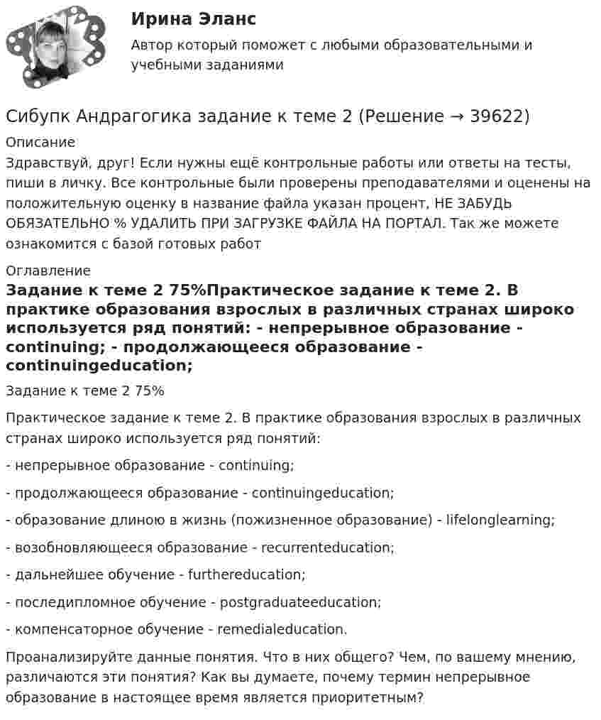      
          Описание
          Здравствуй, друг! Если нужны ещё контрольные работы или ответы на тесты, пиши в личку. Все контрольные были проверены преподавателями и оценены на положительную оценку в название файла указан процент, НЕ ЗАБУДЬ ОБЯЗАТЕЛЬНО % УДАЛИТЬ ПРИ ЗАГРУЗКЕ ФАЙЛА НА ПОРТАЛ. Так же можете ознакомится с базой готовых работ  
          Оглавление
          Задание  к теме 2 75%Практическое задание к теме 2. В практике образования взрослых в различных странах широко используется ряд понятий: 
- непрерывное образование - continuing; 
- продолжающееся образование - continuingeducation; 
- образование длиною в жизнь (пожизненное образование) - lifelonglearning; 
- возобновляющееся образование - recurrenteducation; 
- дальнейшее обучение - furthereducation; 
- последипломное обучение - postgraduateeducation; 
- компенсаторное обучение - remedialeducation. 
     Проанализируйте данные понятия. Что в них общего? Чем, по вашему мнению, различаются эти понятия? Как вы думаете, почему термин непрерывное образование в настоящее время является приоритетным?
 
            
            
            (Сибупк) Английский язык (Задания ТК 3, ТК 7, ТК 11)Сибупк Андрагогика задание  к теме  2Сибупк  Антикризисное управление ИТОГОВЫЙСибупк  Антимонопольное и конкурентное право ИТОГОВЫЙ Сибупк  Арбитражный процесс Итоговый тест Сибупк  Арбитражный процесс ИТОГОВЫЙ ТЕСТСибупк Ассесмент-метод в организации ИТОГОВЫЙ  тест (СибУПК) Анализ и диагностика (тесты с ответами)Сибупк  Анализ и диагностика финансово-хозяйственной деятельности предприятия ИТОГОВЫЙ Сибупк Анализ и диагностика финансово-хозяйственной деятельности предприятия Итоговый тест СибУПК Анализ и диагностика ФХД ЗАДАНИЯ(СибУПК) Анализ и диагностика ФХД ТЕСТЫ + ЗАДАНИЯ(Сибупк) Анализ финансовой отчетности (Задания 1-8)Сибупк  Анализ финансовой отчетности  ИТОГОВЫЙ 