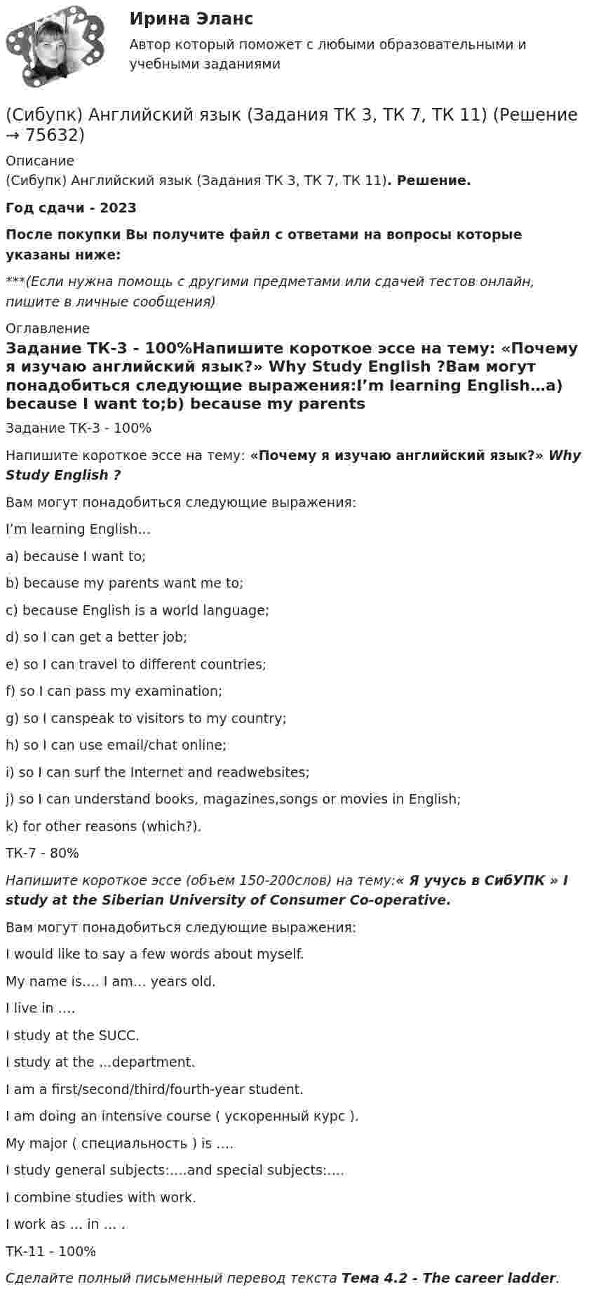      
            Описание
            (Сибупк) Английский язык (Задания ТК 3, ТК 7, ТК 11). Решение.Год сдачи - 2023После покупки Вы получите файл с ответами на вопросы которые указаны ниже:***(Если нужна помощь с другими предметами или сдачей тестов онлайн, пишите в личные сообщения) 
            Оглавление
            Задание ТК-3 - 100%Напишите короткое эссе на тему: «Почему я изучаю английский язык?» Why Study English ?Вам могут понадобиться следующие выражения:I’m learning English…a) because I want to;b) because my parents want me to;c) because English is a world language;d) so I can get a better job;e) so I can travel to different countries;f) so I can pass my examination;g) so I canspeak to visitors to my country;h) so I can use email/chat online;i) so I can surf the Internet and readwebsites;j) so I can understand books, magazines,songs or movies in English;k) for other reasons (which?).ТК-7 - 80%Напишите короткое эссе (объем 150-200слов) на тему:« Я учусь в СибУПК » I study at the Siberian University of Consumer Co-operative.Вам могут понадобиться следующие выражения:I would like to say a few words about myself.My name is…. I am… years old.I live in ….I study at the SUCC.I study at the …department.I am a first/second/third/fourth-year student.I am doing an intensive course ( ускоренный курс ).My major ( специальность ) is ….I study general subjects:….and special subjects:….I combine studies with work.I work as … in … .ТК-11 - 100%Сделайте полный письменный перевод текста Тема 4.2 - The career ladder.  
            
            
            Сибупк  Анализ финансовой отчетности организаций Итоговый тест (Сибупк) Английский язык (Задания ТК 3, ТК 7, ТК 11)Сибупк Андрагогика задание  к теме  2Сибупк  Антикризисное управление ИТОГОВЫЙСибупк  Антимонопольное и конкурентное право ИТОГОВЫЙ Сибупк  Арбитражный процесс Итоговый тест Сибупк  Арбитражный процесс ИТОГОВЫЙ ТЕСТСибупк Актуальные проблемы защиты прав личности в уголовном судопроизводстве (СибУПК) Анализ и диагностика (тесты с ответами)Сибупк  Анализ и диагностика финансово-хозяйственной деятельности предприятия ИТОГОВЫЙ Сибупк Анализ и диагностика финансово-хозяйственной деятельности предприятия Итоговый тест СибУПК Анализ и диагностика ФХД ЗАДАНИЯ(СибУПК) Анализ и диагностика ФХД ТЕСТЫ + ЗАДАНИЯ(Сибупк) Анализ финансовой отчетности (Задания 1-8)