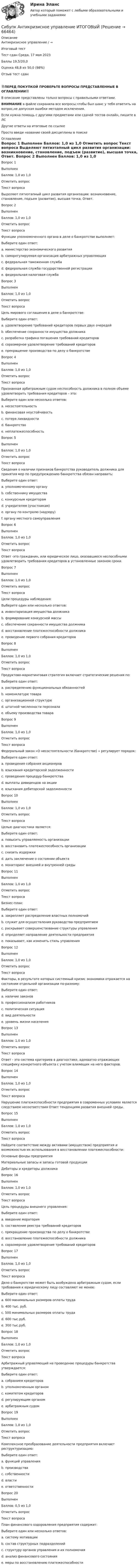      
            Описание
            Антикризисное управление  / →	

Итоговый тест	
Тест сдан 	Среда, 17 мая 2023
Баллы	19,5/20,0
Оценка	48,8 из 50,0 (98%)
Отзыв	тест сдан
‼️ПЕРЕД ПОКУПКОЙ ПРОВЕРЬТЕ ВОПРОСЫ ПРЕДСТАВЛЕННЫЕ В ОГЛАВЛЕНИИ‼️В описание представлены только вопросы с правильными ответами.ВНИМАНИЕ в файле сохранила все вопросы,чтобы был шанс у тебя ответить на вопрос,не допуская ошибки методом исключения.Если нужна помощь с другими предметами или сдачей тестов онлайн, пишите в ЛС Другие ответы на итоговые по ссылке Просто введи название своей дисциплины в поиске 
            Оглавление
            
Вопрос 1
Выполнен
Баллов: 1,0 из 1,0
Отметить вопрос
Текст вопроса
Выделяют пятиэтапный цикл развития организации: возникновение, становление, подъем (развитие), высшая точка, Ответ.
Вопрос 2
Выполнен
Баллов: 1,0 из 1,0
Отметить вопрос
Текст вопроса
Функции уполномоченного органа в деле о банкротстве выполняет:
Выберите один ответ:
a. министерство экономического развития
b. саморегулируемая организация арбитражных управляющих
c. федеральная таможенная служба
d. федеральная служба государственной регистрации
e. федеральная налоговая служба
Вопрос 3
Выполнен
Баллов: 1,0 из 1,0
Отметить вопрос
Текст вопроса
Цель мирового соглашения в деле о банкротстве:
Выберите один ответ:
a. удовлетворение требований кредиторов первых двух очередей
b. обеспечение сохранности имущества должника
c. разработка графика погашения требований кредиторов
d. соразмерное удовлетворение требований кредиторов
e. прекращение производства по делу о банкротстве
Вопрос 4
Выполнен
Баллов: 1,0 из 1,0
Отметить вопрос
Текст вопроса
Признанная арбитражным судом неспособность должника в полном объеме удовлетворить требования кредиторов – это:
Выберите один или несколько ответов:
a. несостоятельность
b. финансовая неустойчивость
c. потеря ликвидности
d. банкротство
e. неплатежеспособность
Вопрос 5
Выполнен
Баллов: 1,0 из 1,0
Отметить вопрос
Текст вопроса
Сведения о наличии признаков банкротства руководитель должника для принятия мер по предупреждению банкротства обязан направить:
Выберите один ответ:
a. уполномоченному органу
b. собственнику имущества
c. конкурсным кредиторам
d. учредителям (участникам)
e. органу по контролю (надзору)
f. органу местного самоуправления
Вопрос 6
Выполнен
Баллов: 1,0 из 1,0
Отметить вопрос
Текст вопроса
Ответ -это гражданин, или юридическое лицо, оказавшиеся неспособными удовлетворить требования кредиторов в установленные законом сроки.
Вопрос 7
Выполнен
Баллов: 1,0 из 1,0
Отметить вопрос
Текст вопроса
Цели процедуры наблюдения:
Выберите один или несколько ответов:
a. инвентаризация имущества должника
b. формирование конкурсной массы
c. обеспечение сохранности имущества должника
d. восстановление платежеспособности должника
e. проведение первого собрания кредиторов
Вопрос 8
Выполнен
Баллов: 1,0 из 1,0
Отметить вопрос
Текст вопроса
Продуктово-маркетинговая стратегия включает стратегические решения по:
Выберите один ответ:
a. распределению функциональных обязанностей
b. номенклатуре товара
c. организационной структуре
d. штатной численности персонала
e. объему производства товара
Вопрос 9
Выполнен
Баллов: 1,0 из 1,0
Отметить вопрос
Текст вопроса
Федеральный закон «О несостоятельности (банкротстве) » регулирует порядок:
Выберите один ответ:
a. проведения собрания акционеров
b. взыскания кредиторской задолженности
c. проведения процедур банкротства
d. выплаты дивидендов на акции
e. взыскания дебиторской задолженности
Вопрос 10
Выполнен
Баллов: 1,0 из 1,0
Отметить вопрос
Текст вопроса
Целью диагностики является:
Выберите один ответ:
a. повысить управляемость организации
b. восстановить платежеспособность организации
c. снизить издержки
d. дать заключение о состоянии объекта
e. мониторинг внешней и внутренней среды
Вопрос 11
Выполнен
Баллов: 1,0 из 1,0
Отметить вопрос
Текст вопроса
Бизнес-план:
Выберите один ответ:
a. закрепляет распределение властных полномочий
b. служит для осуществления руководства предприятием
c. раскрывает совершенствование структуры управления
d. определяет направление деятельности предприятия
e. показывает, как изменить стиль управления
Вопрос 12
Выполнен
Баллов: 1,0 из 1,0
Отметить вопрос
Текст вопроса
Факторы, в результате которых системный кризис экономики отражается на состоянии отдельной организации по-разному:
Выберите один ответ:
a. наличие законов
b. профессионализм работников
c. политическая ситуация
d. вид деятельности
e. уровень жизни населения
Вопрос 13
Выполнен
Баллов: 1,0 из 1,0
Отметить вопрос
Текст вопроса
Ответ - это система критериев в диагностике, адекватно отражающих специфику конкретного объекта с учетом влияющих на него факторов.
Вопрос 14
Выполнен
Баллов: 1,0 из 1,0
Отметить вопрос
Текст вопроса
Нарушение платежеспособности предприятия в современных условиях является следствием несоответствия Ответ тенденциям развития внешней среды.
Вопрос 15
Выполнен
Баллов: 1,0 из 1,0
Отметить вопрос
Текст вопроса
Найдите соответствие между активами (имуществом) предприятия и возможностью их использования в восстановлении платежеспособности:
Основные фонды предприятия
Материальные запасы и запасы готовой продукции
Дебиторы и кредиторы должника
Вопрос 16
Выполнен
Баллов: 1,0 из 1,0
Отметить вопрос
Текст вопроса
Цель процедуры внешнего управления:
Выберите один ответ:
a. введение моратория
b. составление реестра требований кредиторов
c. прекращение производства по делу о банкротстве
d. восстановление платежеспособности должника
e. соразмерное удовлетворение требований кредиторов
Вопрос 17
Выполнен
Баллов: 1,0 из 1,0
Отметить вопрос
Текст вопроса
Дело о банкротстве может быть возбуждено арбитражным судом, если требования к юридическому лицу составляют не менее:
Выберите один ответ:
a. 600 минимальных размеров оплаты труда
b. 400 тыс. руб.
c. 500 минимальных размеров оплаты труда
d. 600 тыс.руб.
e. 300 тыс.руб.
Вопрос 18
Выполнен
Баллов: 1,0 из 1,0
Отметить вопрос
Текст вопроса
Арбитражный управляющий на проведение процедуры банкротства утверждается:
Выберите один ответ:
a. собранием кредиторов
b. уполномоченным органом
c. комитетом кредиторов
d. регулирующим органом
e. арбитражным судом
Вопрос 19
Выполнен
Баллов: 1,0 из 1,0
Отметить вопрос
Текст вопроса
Комплексное преобразование деятельности предприятия включает реструктуризацию:
Выберите один ответ:
a. функций управления
b. производства
c. собственности
d. власти
e. ответственности
Вопрос 20
Выполнен
Баллов: 0,5 из 1,0
Отметить вопрос
Текст вопроса
План финансового оздоровления предприятия содержит:
Выберите один или несколько ответов:
a. систему мотивации
b. состав структурных подразделений
c. структуру органов управления и их полномочия
d. анализ финансового состояния
e. меры по восстановлению платежеспособности
  
            
            
            Сибупк Андрагогика задание  к теме  2Сибупк  Антикризисное управление ИТОГОВЫЙСибупк  Антимонопольное и конкурентное право ИТОГОВЫЙ Сибупк  Арбитражный процесс Итоговый тест Сибупк  Арбитражный процесс ИТОГОВЫЙ ТЕСТСибупк Ассесмент-метод в организации ИТОГОВЫЙ  тест Сибупк  Аудит  Итоговый тест Сибупк  Анализ и диагностика финансово-хозяйственной деятельности предприятия ИТОГОВЫЙ Сибупк Анализ и диагностика финансово-хозяйственной деятельности предприятия Итоговый тест СибУПК Анализ и диагностика ФХД ЗАДАНИЯ(СибУПК) Анализ и диагностика ФХД ТЕСТЫ + ЗАДАНИЯ(Сибупк) Анализ финансовой отчетности (Задания 1-8)Сибупк  Анализ финансовой отчетности  ИТОГОВЫЙ Сибупк  Анализ финансовой отчетности организаций Итоговый тест 