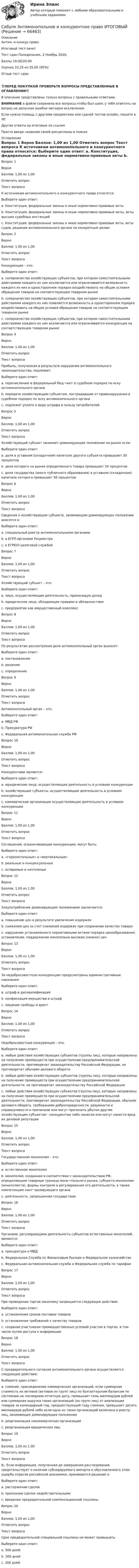     
            Описание
            Антим. и конкур.право 
Итоговый тест-зачет	
Тест сдан 	Понедельник, 2 Ноябрь 2020, 
Баллы	19,00/20,00
Оценка	33,25 из 35,00 (95%)
Отзыв	тест сдан
‼️ПЕРЕД ПОКУПКОЙ ПРОВЕРЬТЕ ВОПРОСЫ ПРЕДСТАВЛЕННЫЕ В ОГЛАВЛЕНИИ‼️В описание представлены только вопросы с правильными ответами.ВНИМАНИЕ в файле сохранила все вопросы,чтобы был шанс у тебя ответить на вопрос,не допуская ошибки методом исключения.Если нужна помощь с другими предметами или сдачей тестов онлайн, пишите в ЛС Другие ответы на итоговые по ссылке Просто введи название своей дисциплины в поиске 
            Оглавление
            
Вопрос 1
Верно
Баллов: 1,00 из 1,00
Отметить вопрос
Текст вопроса
К источникам антимонопольного и конкурентного права относятся:
Выберите один ответ:
a. Конституция, федеральные законы и иные нормативно-правовые акты 
b. Конституция, федеральные законы и иные нормативно-правовые акты, акты высших судебных инстанций
c. Конституция, федеральные законы и иные нормативно-правовые акты, акты судов, решения антимонопольного органа по конкретным делам
Вопрос 2
Верно
Баллов: 1,00 из 1,00
Отметить вопрос
Текст вопроса
Конкуренция – это:
Выберите один ответ:
a. соперничество хозяйствующих субъектов, при котором самостоятельными действиями каждого из них исключается или ограничивается возможность каждого из них в одностороннем порядке воздействовать на общие условия обращения товаров на соответствующем товарном рынке 
b. соперничество хозяйствующих субъектов, при котором самостоятельными действиями каждого из них появляется возможность в одностороннем порядке воздействовать на общие условия обращения товаров на соответствующем товарном рынке
c. соперничество хозяйствующих субъектов, при котором самостоятельными действиями каждого из них исключается или ограничивается конкуренция на соответствующем товарном рынке

Вопрос 4
Верно
Баллов: 1,00 из 1,00
Отметить вопрос
Текст вопроса
Прибыль, полученная в результате нарушения антимонопольного законодательства, подлежит:
Выберите один ответ:
a. перечислению в федеральный бюд¬жет в судебном порядке по иску антимонопольного органа 
b. передаче хозяйствующим субъектам, пострадавшим от правонарушения в судебном порядке по иску антимонопольного органа
c. подлежит уплате в виде штрафа в пользу потребителей
Вопрос 5
Верно
Баллов: 1,00 из 1,00
Отметить вопрос
Текст вопроса
Хозяйствующий субъект занимает доминирующее положение на рынке если:
Выберите один ответ:
a. доля в уставном (складочном) капитале другого субъекта превышает 50 процентов
b. доля которого на рынке определенного товара превышает 50 процентов 
c. доля государства (иного публичного образования) в уставном (складочном) капитале которого превышает 50 процентов
Вопрос 6
Верно
Баллов: 1,00 из 1,00
Отметить вопрос
Текст вопроса
Сведения о хозяйствующем субъекте, занимающем доминирующее положение вносятся в:
Выберите один ответ:
a. специальный реестр антимонопольными органами 
b. в ЕГРП органами Росреестра
c. в ЕГРЮЛ налоговой службой
Вопрос 7
Верно
Баллов: 1,00 из 1,00
Отметить вопрос
Текст вопроса
Хозяйствующий субъект – это:
Выберите один ответ:
a. лицо, осуществляющее деятельность, приносящую доход 
b. юридическое лицо, обладающее правами и обязанностями
c. предприятие как имущественный комплекс
Вопрос 8
Верно
Баллов: 1,00 из 1,00
Отметить вопрос
Текст вопроса
По результатам рассмотрения дела антимонопольный орган выносит:
Выберите один ответ:
a. постановление
b. решение 
c. определение
Вопрос 9
Верно
Баллов: 1,00 из 1,00
Отметить вопрос
Текст вопроса
Антимонопольный орган – это:
Выберите один ответ:
a. МВД РФ
b. Прокуратура РФ
c. Федеральная антимонопольная служба РФ 
Вопрос 10
Верно
Баллов: 1,00 из 1,00
Отметить вопрос
Текст вопроса
Конкурентами являются:
Выберите один ответ:
a. юридические лица, осуществляющие деятельность в условиях конкуренции
b. хозяйствующие субъекты, осуществляющие деятельность в условиях конкуренции 
c. коммерческие организации осуществляющие деятельность в условиях конкуренции
Вопрос 11
Верно
Баллов: 1,00 из 1,00
Отметить вопрос
Текст вопроса
Соглашения, ограничивающие конкуренцию, могут быть:
Выберите один ответ:
a. «горизонтальные» и «вертикальные» 
b. реальные и конценсуальные
c. оспоримые и ничтожные
Вопрос 12
Верно
Баллов: 1,00 из 1,00
Отметить вопрос
Текст вопроса
Злоупотребление доминирующим положением заключается:
Выберите один ответ:
a. повышение цен в результате увеличения издержек
b. снижение цен за счет снижения издержек при сохранении качества товара;
c. нарушение установленного нормативными актами порядка ценообразования; установление, поддержание монопольно высоких (низких) цен 
Вопрос 13
Верно
Баллов: 1,00 из 1,00
Отметить вопрос
Текст вопроса
За недобросовестную конкуренцию предусмотрены административные наказания:
Выберите один ответ:
a. штраф и дисквалификация 
b. конфискация имущества и штраф
c. лишение свободы и арест
Вопрос 14
Верно
Баллов: 1,00 из 1,00
Отметить вопрос
Текст вопроса
Недобросовестная конкуренция – это:
Выберите один ответ:
a. любые действия хозяйствующих субъектов (группы лиц), которые направлены на получение преимуществ при осуществлении предпринимательской деятельности, противоречат законодательству Российской Федерации, не противоречат обычаям делового оборота
b. любые действия хозяйствующих субъектов (группы лиц), которые направлены на получение преимуществ при осуществлении предпринимательской деятельности, не противоречат законодательству Российской Федерации
c. любые действия хозяйствующих субъектов (группы лиц), которые направлены на получение преимуществ при осуществлении предпринимательской деятельности, противоречат законодательству Российской Федерации, обычаям делового оборота, требованиям добропорядочности, разумности и справедливости и причинили или могут причинить убытки другим хозяйствующим субъектам - конкурентам либо нанесли или могут нанести вред их деловой репутации 
Вопрос 15
Верно
Баллов: 1,00 из 1,00
Отметить вопрос
Текст вопроса
Государственная монополия – это:
Выберите один ответ:
a. естественная монополия
b. монополия, созданная в соответствии с законодательством РФ, определяющим товарные границы моно¬польного рынка, субъекта монополии (монополиста), формы контроля и регулирования его деятельности, а также компетенцию конт¬ролирующего органа 
c. деятельность, запрещенная государством
Вопрос 16
Верно
Баллов: 1,00 из 1,00
Отметить вопрос
Текст вопроса
Органами, регулирующими деятельность субъектов естественных монополий, являются:
Выберите один ответ:
a. прокуратура и МВД
b. Федеральная Служба по Финансовым Рынкам и Федеральное казначейство
c. Федеральная антимонопольная служба и Федеральная служба по тарифам 
Вопрос 17
Верно
Баллов: 1,00 из 1,00
Отметить вопрос
Текст вопроса
При проведении торгов заказчику запрещается следующее действие:
Выберите один ответ:
a. установление сроков поставки товаров
b. установление требований к качеству товаров
c. создание участникам преимущественных условий участия в торгах, в том числе путем доступа к информации 
Вопрос 18
Верно
Баллов: 1,00 из 1,00
Отметить вопрос
Текст вопроса
С предварительного согласия антимонопольного органа осуществляется следующее действие:
Выберите один ответ:
a. слияние, присоединение коммерческих организаций, если суммарная стоимость их активов (активов их групп лиц) по бухгалтерским балансам по состоянию на последнюю отчетную дату, превышает семь миллиардов рублей или суммарная выручка таких организаций (их групп лиц) от реализации товаров за календарный год, предшествующий году слияния, превышает десять миллиардов рублей либо если одна из таких организаций включена в реестр лиц, занимающих доминирующее положение 
b. реорганизация некоммерческих организаций
c. реорганизация юридических лиц
Вопрос 19
Верно
Баллов: 1,00 из 1,00
Отметить вопрос
Текст вопроса
8;: Если информация, полученная до завершения расследования, свидетельствует о наличии субсидируемого импорта и обусловленного этим ущерба отрасли российской экономики, принимается решение о:
Выберите один ответ:
a. расторжении сделок
b. признании сделок недействительными
c. введении предварительной компенсационной пошлины 
Вопрос 20
Верно
Баллов: 1,00 из 1,00
Отметить вопрос
Текст вопроса
Срок предварительной специальной пошлины не может превышать:
Выберите один ответ:
a. 500 дней
b. 300 дней
c. 200 дней 
  
            
            
            Сибупк  Антикризисное управление ИТОГОВЫЙСибупк  Антимонопольное и конкурентное право ИТОГОВЫЙ Сибупк  Арбитражный процесс Итоговый тест Сибупк  Арбитражный процесс ИТОГОВЫЙ ТЕСТСибупк Ассесмент-метод в организации ИТОГОВЫЙ  тест Сибупк  Аудит  Итоговый тест Сибупк  Банковский менеджмент  Итоговый тестСибупк Анализ и диагностика финансово-хозяйственной деятельности предприятия Итоговый тест СибУПК Анализ и диагностика ФХД ЗАДАНИЯ(СибУПК) Анализ и диагностика ФХД ТЕСТЫ + ЗАДАНИЯ(Сибупк) Анализ финансовой отчетности (Задания 1-8)Сибупк  Анализ финансовой отчетности  ИТОГОВЫЙ Сибупк  Анализ финансовой отчетности организаций Итоговый тест (Сибупк) Английский язык (Задания ТК 3, ТК 7, ТК 11)