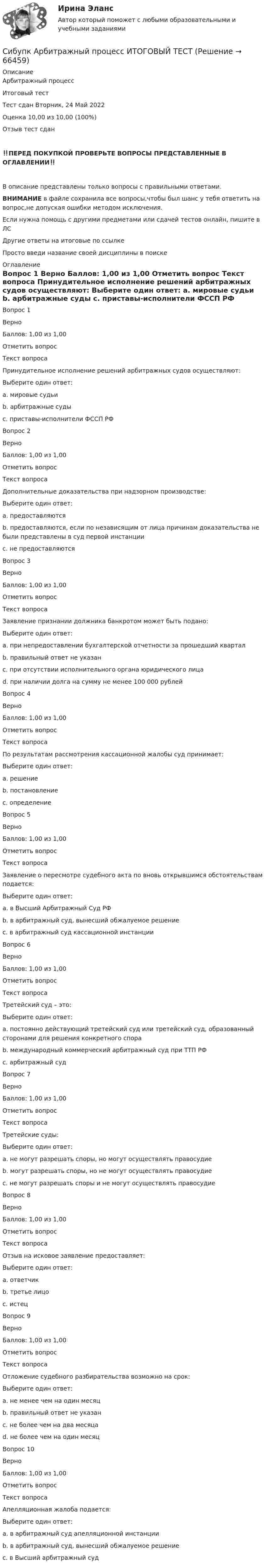      
            Описание
            Арбитражный процесс 
Итоговый тест	
Тест сдан Вторник, 24 Май 2022
Оценка	10,00 из 10,00 (100%)
Отзыв	тест сдан
‼️ПЕРЕД ПОКУПКОЙ ПРОВЕРЬТЕ ВОПРОСЫ ПРЕДСТАВЛЕННЫЕ В ОГЛАВЛЕНИИ‼️В описание представлены только вопросы с правильными ответами.ВНИМАНИЕ в файле сохранила все вопросы,чтобы был шанс у тебя ответить на вопрос,не допуская ошибки методом исключения.Если нужна помощь с другими предметами или сдачей тестов онлайн, пишите в ЛС Другие ответы на итоговые по ссылке Просто введи название своей дисциплины в поиске 
            Оглавление
            
Вопрос 1
Верно
Баллов: 1,00 из 1,00
Отметить вопрос
Текст вопроса
Принудительное исполнение решений арбитражных судов осуществляют:
Выберите один ответ:
a. мировые судьи
b. арбитражные суды
c. приставы-исполнители ФССП РФ 
Вопрос 2
Верно
Баллов: 1,00 из 1,00
Отметить вопрос
Текст вопроса
Дополнительные доказательства при надзорном производстве:
Выберите один ответ:
a. предоставляются
b. предоставляются, если по независящим от лица причинам доказательства не были представлены в суд первой инстанции
c. не предоставляются 
Вопрос 3
Верно
Баллов: 1,00 из 1,00
Отметить вопрос
Текст вопроса
Заявление признании должника банкротом может быть подано:
Выберите один ответ:
a. при непредоставлении бухгалтерской отчетности за прошедший квартал
b. правильный ответ не указан 
c. при отсутствии исполнительного органа юридического лица
d. при наличии долга на сумму не менее 100 000 рублей
Вопрос 4
Верно
Баллов: 1,00 из 1,00
Отметить вопрос
Текст вопроса
По результатам рассмотрения кассационной жалобы суд принимает:
Выберите один ответ:
a. решение
b. постановление 
c. определение
Вопрос 5
Верно
Баллов: 1,00 из 1,00
Отметить вопрос
Текст вопроса
Заявление о пересмотре судебного акта по вновь открывшимся обстоятельствам подается:
Выберите один ответ:
a. в Высший Арбитражный Суд РФ
b. в арбитражный суд, вынесший обжалуемое решение 
c. в арбитражный суд кассационной инстанции
Вопрос 6
Верно
Баллов: 1,00 из 1,00
Отметить вопрос
Текст вопроса
Третейский суд – это:
Выберите один ответ:
a. постоянно действующий третейский суд или третейский суд, образованный сторонами для решения конкретного спора 
b. международный коммерческий арбитражный суд при ТТП РФ
c. арбитражный суд
Вопрос 7
Верно
Баллов: 1,00 из 1,00
Отметить вопрос
Текст вопроса
Третейские суды:
Выберите один ответ:
a. не могут разрешать споры, но могут осуществлять правосудие
b. могут разрешать споры, но не могут осуществлять правосудие 
c. не могут разрешать споры и не могут осуществлять правосудие
Вопрос 8
Верно
Баллов: 1,00 из 1,00
Отметить вопрос
Текст вопроса
Отзыв на исковое заявление предоставляет:
Выберите один ответ:
a. ответчик 
b. третье лицо
c. истец
Вопрос 9
Верно
Баллов: 1,00 из 1,00
Отметить вопрос
Текст вопроса
Отложение судебного разбирательства возможно на срок:
Выберите один ответ:
a. не менее чем на один месяц
b. правильный ответ не указан 
c. не более чем на два месяца
d. не более чем на один месяц
Вопрос 10
Верно
Баллов: 1,00 из 1,00
Отметить вопрос
Текст вопроса
Апелляционная жалоба подается:
Выберите один ответ:
a. в арбитражный суд апелляционной инстанции
b. в арбитражный суд, вынесший обжалуемое решение 
c. в Высший арбитражный суд
  
            
            
            Сибупк  Арбитражный процесс Итоговый тест Сибупк  Арбитражный процесс ИТОГОВЫЙ ТЕСТСибупк Ассесмент-метод в организации ИТОГОВЫЙ  тест Сибупк  Аудит  Итоговый тест Сибупк  Банковский менеджмент  Итоговый тестСибупк Безопасность жизнедеятельности Итоговый тест СИБУПК. Безопасность жизнедеятельности- Практическое задание(СибУПК) Анализ и диагностика ФХД ТЕСТЫ + ЗАДАНИЯ(Сибупк) Анализ финансовой отчетности (Задания 1-8)Сибупк  Анализ финансовой отчетности  ИТОГОВЫЙ Сибупк  Анализ финансовой отчетности организаций Итоговый тест (Сибупк) Английский язык (Задания ТК 3, ТК 7, ТК 11)Сибупк Андрагогика задание  к теме  2Сибупк  Антикризисное управление ИТОГОВЫЙ