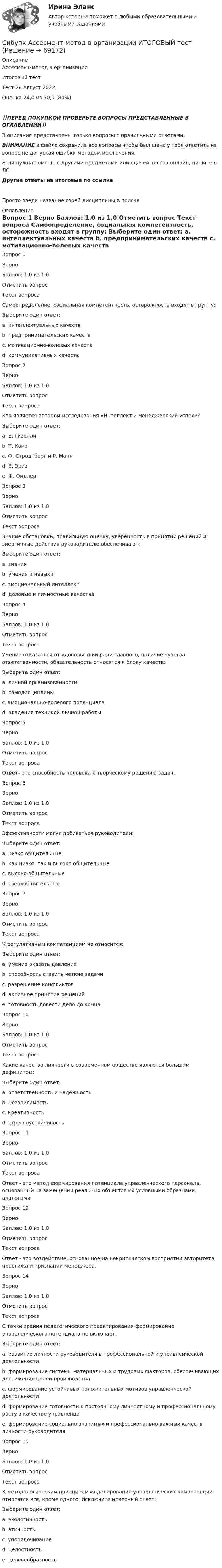      
            Описание
            Ассесмент-метод в организации 
Итоговый тест	
Тест 28 Август 2022, 

Оценка	24,0 из 30,0 (80%)

‼️ПЕРЕД ПОКУПКОЙ ПРОВЕРЬТЕ ВОПРОСЫ ПРЕДСТАВЛЕННЫЕ В ОГЛАВЛЕНИИ‼️В описание представлены только вопросы с правильными ответами.ВНИМАНИЕ в файле сохранила все вопросы,чтобы был шанс у тебя ответить на вопрос,не допуская ошибки методом исключения.Если нужна помощь с другими предметами или сдачей тестов онлайн, пишите в ЛС Другие ответы на итоговые по ссылке Просто введи название своей дисциплины в поиске 
            Оглавление
            Вопрос 1
Верно
Баллов: 1,0 из 1,0
Отметить вопрос
Текст вопроса
Самоопределение, социальная компетентность, осторожность входят в группу:
Выберите один ответ:
a. интеллектуальных качеств
b. предпринимательских качеств
c. мотивационно-волевых качеств 
d. коммуникативных качеств
Вопрос 2
Верно
Баллов: 1,0 из 1,0
Отметить вопрос
Текст вопроса
Кто является автором исследования «Интеллект и менеджерский успех»?
Выберите один ответ:
a. Е. Гизелли 
b. Т. Коно
c. Ф. Стродтберг и Р. Манн
d. Е. Эриз
e. Ф. Фидлер
Вопрос 3
Верно
Баллов: 1,0 из 1,0
Отметить вопрос
Текст вопроса
Знание обстановки, правильную оценку, уверенность в принятии решений и энергичные действия руководителю обеспечивают:
Выберите один ответ:
a. знания
b. умения и навыки
c. эмоциональный интеллект
d. деловые и личностные качества 
Вопрос 4
Верно
Баллов: 1,0 из 1,0
Отметить вопрос
Текст вопроса
Умение отказаться от удовольствий ради главного, наличие чувства ответственности, обязательность относятся к блоку качеств:
Выберите один ответ:
a. личной организованности
b. самодисциплины 
c. эмоционально-волевого потенциала
d. владения техникой личной работы 
Вопрос 5
Верно
Баллов: 1,0 из 1,0
Отметить вопрос
Текст вопроса
Ответ– это способность человека к творческому решению задач.
Вопрос 6
Верно
Баллов: 1,0 из 1,0
Отметить вопрос
Текст вопроса
Эффективности могут добиваться руководители:
Выберите один ответ:
a. низко общительные
b. как низко, так и высоко общительные 
c. высоко общительные 
d. сверхобщительные
Вопрос 7
Верно
Баллов: 1,0 из 1,0
Отметить вопрос
Текст вопроса
К регулятивным компетенциям не относится:
Выберите один ответ:
a. умение оказать давление
b. способность ставить четкие задачи
c. разрешение конфликтов 
d. активное принятие решений
e. готовность довести дело до конца


Вопрос 10
Верно
Баллов: 1,0 из 1,0
Отметить вопрос
Текст вопроса
Какие качества личности в современном обществе являются большим дефицитом:
Выберите один ответ:
a. ответственность и надежность  
b. независимость
c. креативность
d. стрессоустойчивость
Вопрос 11
Верно
Баллов: 1,0 из 1,0
Отметить вопрос
Текст вопроса
Ответ - это метод формирования потенциала управленческого персонала, основанный на замещении реальных объектов их условными образцами, аналогами
Вопрос 12
Верно
Баллов: 1,0 из 1,0
Отметить вопрос
Текст вопроса
Ответ - это воздействие, основанное на некритическом восприятии авторитета, престижа и признании менеджера.Вопрос 14


Верно
Баллов: 1,0 из 1,0
Отметить вопрос
Текст вопроса
С точки зрения педагогического проектирования формирование управленческого потенциала не включает:
Выберите один ответ:
a. развитие личности руководителя в профессиональной и управленческой деятельности
b. формирование системы материальных и трудовых факторов, обеспечивающих достижение целей производства 
c. формирование устойчивых положительных мотивов управленческой деятельности
d. формирование готовности к постоянному личностному и профессиональному росту в качестве управленца
e. формирование социально значимых и профессионально важных качеств личности руководителя
Вопрос 15
Верно
Баллов: 1,0 из 1,0
Отметить вопрос
Текст вопроса
К методологическим принципам моделирования управленческих компетенций относятся все, кроме одного. Исключите неверный ответ:
Выберите один ответ:
a. экологичность
b. этичность
c. упорядочивание 
d. целостность
e. целесообразность
  
            
            
            Сибупк  Арбитражный процесс ИТОГОВЫЙ ТЕСТСибупк Ассесмент-метод в организации ИТОГОВЫЙ  тест Сибупк  Аудит  Итоговый тест Сибупк  Банковский менеджмент  Итоговый тестСибупк Безопасность жизнедеятельности Итоговый тест СИБУПК. Безопасность жизнедеятельности- Практическое заданиеСибупк Бизнес-планирование Итоговый (Сибупк) Анализ финансовой отчетности (Задания 1-8)Сибупк  Анализ финансовой отчетности  ИТОГОВЫЙ Сибупк  Анализ финансовой отчетности организаций Итоговый тест (Сибупк) Английский язык (Задания ТК 3, ТК 7, ТК 11)Сибупк Андрагогика задание  к теме  2Сибупк  Антикризисное управление ИТОГОВЫЙСибупк  Антимонопольное и конкурентное право ИТОГОВЫЙ 