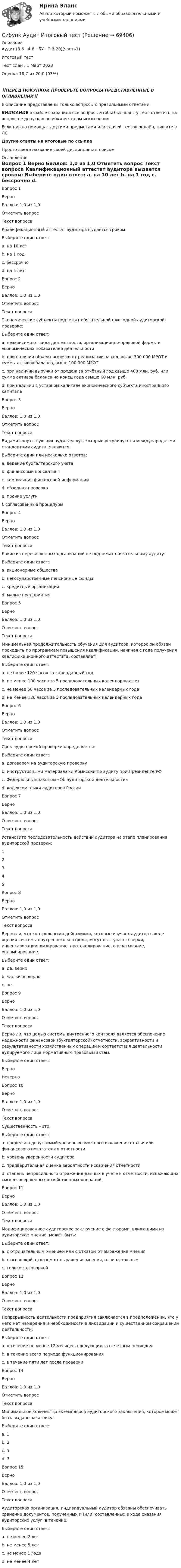      
            Описание
            Аудит (3.6 , 4.6 - БУ - Э.3.20)(часть1)	
Итоговый тест 
Тест сдан , 1 Март 2023Оценка	18,7 из 20,0 (93%)
‼️ПЕРЕД ПОКУПКОЙ ПРОВЕРЬТЕ ВОПРОСЫ ПРЕДСТАВЛЕННЫЕ В ОГЛАВЛЕНИИ‼️В описание представлены только вопросы с правильными ответами.ВНИМАНИЕ в файле сохранила все вопросы,чтобы был шанс у тебя ответить на вопрос,не допуская ошибки методом исключения.Если нужна помощь с другими предметами или сдачей тестов онлайн, пишите в ЛС Другие ответы на итоговые по ссылке Просто введи название своей дисциплины в поиске 
            Оглавление
            
Вопрос 1
Верно
Баллов: 1,0 из 1,0
Отметить вопрос
Текст вопроса
Квалификационный аттестат аудитора выдается сроком:
Выберите один ответ:
a. на 10 лет
b. на 1 год
c. бессрочно 
d. на 5 лет
Вопрос 2
Верно
Баллов: 1,0 из 1,0
Отметить вопрос
Текст вопроса
Экономические субъекты подлежат обязательной ежегодной аудиторской проверке:
Выберите один ответ:
a. независимо от вида деятельности, организационно-правовой формы и экономических показателей деятельности
b. при наличии объема выручки от реализации за год, выше 300 000 МРОТ и суммы активов баланса, выше 100 000 МРОТ
c. при наличии выручки от продаж за отчётный год свыше 400 млн. руб. или сумма активов баланса на конец года свыше 60 млн. руб. 
d. при наличии в уставном капитале экономического субъекта иностранного капитала
Вопрос 3
Верно
Баллов: 1,0 из 1,0
Отметить вопрос
Текст вопроса
Видами сопутствующих аудиту услуг, которые регулируются международными стандартами аудита, являются:
Выберите один или несколько ответов:
a. ведение бухгалтерского учета
b. финансовый консалтинг
c. компиляция финансовой информации 
d. обзорная проверка 
e. прочие услуги
f. согласованные процедуры 
Вопрос 4
Верно
Баллов: 1,0 из 1,0
Отметить вопрос
Текст вопроса
Какие из перечисленных организаций не подлежат обязательному аудиту:
Выберите один ответ:
a. акционерные общества
b. негосударственные пенсионные фонды
c. кредитные организации
d. малые предприятия 
Вопрос 5
Верно
Баллов: 1,0 из 1,0
Отметить вопрос
Текст вопроса
Минимальная продолжительность обучения для аудитора, которое он обязан проходить по программам повышения квалификации, начиная с года получения квалификационного аттестата, составляет:
Выберите один ответ:
a. не более 120 часов за календарный год
b. не менее 100 часов за 5 последовательных календарных лет
c. не менее 50 часов за 3 последовательных календарных года
d. не менее 120 часов за 3 последовательных календарных года 
Вопрос 6
Верно
Баллов: 1,0 из 1,0
Отметить вопрос
Текст вопроса
Срок аудиторской проверки определяется:
Выберите один ответ:
a. договором на аудиторскую проверку 
b. инструктивными материалами Комиссии по аудиту при Президенте РФ
c. Федеральным законом «Об аудиторской деятельности»
d. кодексом этики аудиторов России
Вопрос 7
Верно
Баллов: 1,0 из 1,0
Отметить вопрос
Текст вопроса
Установите последовательность действий аудитора на этапе планирования аудиторской проверки:
1
2
3
4
5
Вопрос 8
Верно
Баллов: 1,0 из 1,0
Отметить вопрос
Текст вопроса
Верно ли, что контрольными действиями, которые изучает аудитор в ходе оценки системы внутреннего контроля, могут выступать: сверки, инвентаризации, визирование, протоколирование, опечатывание, опломбирование.
Выберите один ответ:
a. да, верно 
b. частично верно
c. нет
Вопрос 9
Верно
Баллов: 1,0 из 1,0
Отметить вопрос
Текст вопроса
Верно ли, что целью системы внутреннего контроля является обеспечение надежности финансовой (бухгалтерской) отчетности, эффективности и результативности хозяйственных операций и соответствия деятельности аудируемого лица нормативным правовым актам.
Выберите один ответ:
Верно 
Неверно
Вопрос 10
Верно
Баллов: 1,0 из 1,0
Отметить вопрос
Текст вопроса
Существенность – это:
Выберите один ответ:
a. предельно допустимый уровень возможного искажения статьи или финансового показателя в отчетности 
b. уровень уверенности аудитора
c. предварительная оценка вероятности искажения отчетности
d. степень неправильного отражения данных в учете и отчетности, искажающих смысл совершенных хозяйственных операций
Вопрос 11
Верно
Баллов: 1,0 из 1,0
Отметить вопрос
Текст вопроса
Модифицированное аудиторское заключение с факторами, влияющими на аудиторское мнение, может быть:
Выберите один ответ:
a. с отрицательным мнением или с отказом от выражения мнения
b. с оговоркой, отказом от выражения мнения, отрицательным 
c. только с оговоркой
Вопрос 12
Верно
Баллов: 1,0 из 1,0
Отметить вопрос
Текст вопроса
Непрерывность деятельности предприятия заключается в предположении, что у него нет намерения и необходимости в ликвидации и существенном сокращении деятельности:
Выберите один ответ:
a. в течение не менее 12 месяцев, следующих за отчетным периодом 
b. в течение всего периода функционирования
c. в течение пяти лет после проверки

Вопрос 14
Верно
Баллов: 1,0 из 1,0
Отметить вопрос
Текст вопроса
Минимальное количество экземпляров аудиторского заключения, которое может быть выдано заказчику:
Выберите один ответ:
a. 1
b. 2 
c. 5
d. 3
Вопрос 15
Верно
Баллов: 1,0 из 1,0
Отметить вопрос
Текст вопроса
Аудиторская организация, индивидуальный аудитор обязаны обеспечивать хранение документов, полученных и (или) составленных в ходе оказания аудиторских услуг, в течение:
Выберите один ответ:
a. не менее 2 лет
b. не менее 5 лет 
c. не менее 1 года
d. не менее 4 лет
  
            
            
            Сибупк Ассесмент-метод в организации ИТОГОВЫЙ  тест Сибупк  Аудит  Итоговый тест Сибупк  Банковский менеджмент  Итоговый тестСибупк Безопасность жизнедеятельности Итоговый тест СИБУПК. Безопасность жизнедеятельности- Практическое заданиеСибупк Бизнес-планирование Итоговый Сибупк Бизнес-планирование на предприятииСибупк  Анализ финансовой отчетности  ИТОГОВЫЙ Сибупк  Анализ финансовой отчетности организаций Итоговый тест (Сибупк) Английский язык (Задания ТК 3, ТК 7, ТК 11)Сибупк Андрагогика задание  к теме  2Сибупк  Антикризисное управление ИТОГОВЫЙСибупк  Антимонопольное и конкурентное право ИТОГОВЫЙ Сибупк  Арбитражный процесс Итоговый тест 