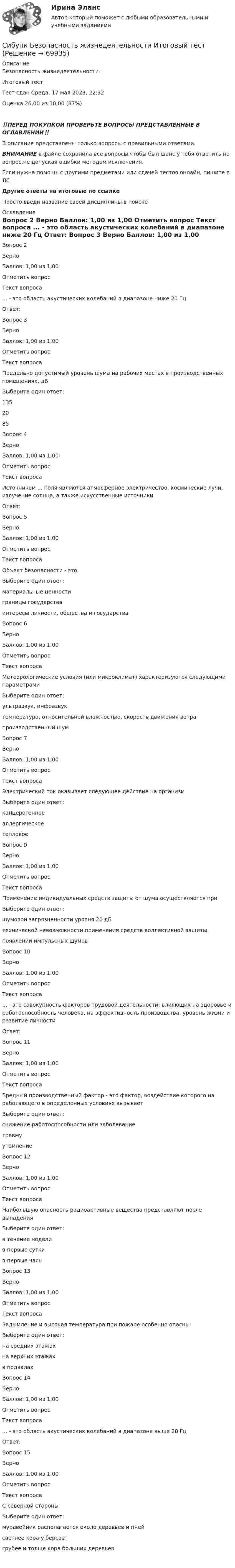      
            Описание
            Безопасность жизнедеятельности 
Итоговый тест	
Тест сдан	Среда, 17 мая 2023, 22:32
Оценка	26,00 из 30,00 (87%)
‼️ПЕРЕД ПОКУПКОЙ ПРОВЕРЬТЕ ВОПРОСЫ ПРЕДСТАВЛЕННЫЕ В ОГЛАВЛЕНИИ‼️В описание представлены только вопросы с правильными ответами.ВНИМАНИЕ в файле сохранила все вопросы,чтобы был шанс у тебя ответить на вопрос,не допуская ошибки методом исключения.Если нужна помощь с другими предметами или сдачей тестов онлайн, пишите в ЛС Другие ответы на итоговые по ссылке Просто введи название своей дисциплины в поиске 
            Оглавление
            

Вопрос 2
Верно
Баллов: 1,00 из 1,00
Отметить вопрос
Текст вопроса
... - это область акустических колебаний в диапазоне ниже 20 Гц
Ответ: 
Вопрос 3
Верно
Баллов: 1,00 из 1,00
Отметить вопрос
Текст вопроса
Предельно допустимый уровень шума на рабочих местах в производственных помещениях, дБ
Выберите один ответ:
135
20
85 
Вопрос 4
Верно
Баллов: 1,00 из 1,00
Отметить вопрос
Текст вопроса
Источником ... поля являются атмосферное электричество, космические лучи, излучение солнца, а также искусственные источники
Ответ: 
Вопрос 5
Верно
Баллов: 1,00 из 1,00
Отметить вопрос
Текст вопроса
Объект безопасности - это
Выберите один ответ:
материальные ценности
границы государства
интересы личности, общества и государства 
Вопрос 6
Верно
Баллов: 1,00 из 1,00
Отметить вопрос
Текст вопроса
Метеорологические условия (или микроклимат) характеризуются следующими параметрами
Выберите один ответ:
ультразвук, инфразвук
температура, относительной влажностью, скорость движения ветра 
производственный шум
Вопрос 7
Верно
Баллов: 1,00 из 1,00
Отметить вопрос
Текст вопроса
Электрический ток оказывает следующее действие на организм
Выберите один ответ:
канцерогенное
аллергическое
тепловое 

Вопрос 9
Верно
Баллов: 1,00 из 1,00
Отметить вопрос
Текст вопроса
Применение индивидуальных средств защиты от шума осуществляется при
Выберите один ответ:
шумовой загрязненности уровня 20 дБ
технической невозможности применения средств коллективной защиты 
появлении импульсных шумов
Вопрос 10
Верно
Баллов: 1,00 из 1,00
Отметить вопрос
Текст вопроса
... - это совокупность факторов трудовой деятельности, влияющих на здоровье и работоспособность человека, на эффективность производства, уровень жизни и развитие личности
Ответ: 
Вопрос 11
Верно
Баллов: 1,00 из 1,00
Отметить вопрос
Текст вопроса
Вредный производственный фактор - это фактор, воздействие которого на работающего в определенных условиях вызывает
Выберите один ответ:
снижение работоспособности или заболевание 
травму
утомление
Вопрос 12
Верно
Баллов: 1,00 из 1,00
Отметить вопрос
Текст вопроса
Наибольшую опасность радиоактивные вещества представляют после выпадения
Выберите один ответ:
в течение недели
в первые сутки
в первые часы 
Вопрос 13
Верно
Баллов: 1,00 из 1,00
Отметить вопрос
Текст вопроса
Задымление и высокая температура при пожаре особенно опасны
Выберите один ответ:
на средних этажах
на верхних этажах 
в подвалах
Вопрос 14
Верно
Баллов: 1,00 из 1,00
Отметить вопрос
Текст вопроса
... - это область акустических колебаний в диапазоне выше 20 Гц
Ответ: 
Вопрос 15
Верно
Баллов: 1,00 из 1,00
Отметить вопрос
Текст вопроса
С северной стороны
Выберите один ответ:
муравейник располагается около деревьев и пней
светлее кора у березы
грубее и толще кора больших деревьев 
  
            
            
            Сибупк  Банковский менеджмент  Итоговый тестСибупк Безопасность жизнедеятельности Итоговый тест СИБУПК. Безопасность жизнедеятельности- Практическое заданиеСибупк Бизнес-планирование Итоговый Сибупк Бизнес-планирование на предприятииСибупк Бизнес-планирование на предприятии Итоговый тест (Сибупк) Бизнес планирование (тесты с ответами)(Сибупк) Английский язык (Задания ТК 3, ТК 7, ТК 11)Сибупк Андрагогика задание  к теме  2Сибупк  Антикризисное управление ИТОГОВЫЙСибупк  Антимонопольное и конкурентное право ИТОГОВЫЙ Сибупк  Арбитражный процесс Итоговый тест Сибупк  Арбитражный процесс ИТОГОВЫЙ ТЕСТСибупк Ассесмент-метод в организации ИТОГОВЫЙ  тест 