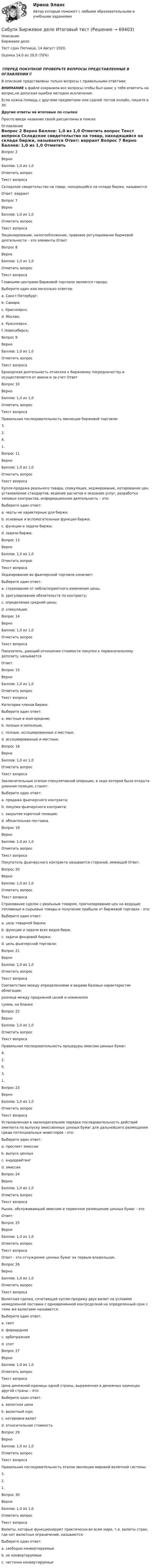      
            Описание
            Биржевое дело 
Тест сдан 	Пятница, 14 Август 2020, 
Оценка	14,0 из 20,0 (70%)
‼️ПЕРЕД ПОКУПКОЙ ПРОВЕРЬТЕ ВОПРОСЫ ПРЕДСТАВЛЕННЫЕ В ОГЛАВЛЕНИИ‼️В описание представлены только вопросы с правильными ответами.ВНИМАНИЕ в файле сохранила все вопросы,чтобы был шанс у тебя ответить на вопрос,не допуская ошибки методом исключения.Если нужна помощь с другими предметами или сдачей тестов онлайн, пишите в ЛС Другие ответы на итоговые по ссылке Просто введи название своей дисциплины в поиске 
            Оглавление
            
Вопрос 2
Верно
Баллов: 1,0 из 1,0
Отметить вопрос
Текст вопроса
Складское свидетельство на товар, находящийся на складе биржи, называется
Ответ: варрант

Вопрос 7
Верно
Баллов: 1,0 из 1,0
Отметить вопрос
Текст вопроса
Лицензирование, налогообложение, правовое регулирование биржевой деятельности – это элементы Ответ
Вопрос 8
Верно
Баллов: 1,0 из 1,0
Отметить вопрос
Текст вопроса
Главными центрами биржевой торговли являются города:
Выберите один или несколько ответов:
a. Санкт-Петербург; 
b. Самара;
c. Красноярск;
d. Москва; 
e. Красноярск.
f. Новосибирск;
Вопрос 9
Верно
Баллов: 1,0 из 1,0
Отметить вопрос
Текст вопроса
Брокерская деятельность отнесена к биржевому посредничеству и осуществляется от имени и за счет Ответ
Вопрос 10
Верно
Баллов: 1,0 из 1,0
Отметить вопрос
Текст вопроса
Правильная последовательность эволюции биржевой торговли:
3.
2.
4.
1.
Вопрос 11
Верно
Баллов: 1,0 из 1,0
Отметить вопрос
Текст вопроса
Купля-продажа реального товара, спекуляция, хеджирование, котирование цен, установление стандартов, ведение расчетов и оказание услуг, разработка типовых контрактов, информационная деятельность – это:
Выберите один ответ:
a. черты не характерные для биржи.
b. основные и вспомогательные функции биржи; 
c. функции и задачи биржи;
d. задачи биржи;

Вопрос 13
Верно
Баллов: 1,0 из 1,0
Отметить вопрос
Текст вопроса
Хеджирование во фьючерсной торговле означает:
Выберите один ответ:
a. страхование от неблагоприятного изменения цены; 
b. урегулирование обязательств по контракту;
c. определение средней цены;
d. спекуляция.
Вопрос 14
Верно
Баллов: 1,0 из 1,0
Отметить вопрос
Текст вопроса
Показатель, дающий отношение стоимости покупки к первоначальному депозиту, называется
Ответ: 
Вопрос 15
Верно
Баллов: 1,0 из 1,0
Отметить вопрос
Текст вопроса
Категории членов биржи:
Выберите один ответ:
a. местные и иногородние;
b. полные и неполные; 
c. полные, ассоциированные и местные.
d. ассоциированные и местные;


Вопрос 18
Верно
Баллов: 1,0 из 1,0
Отметить вопрос
Текст вопроса
Заключительным этапом спекулятивной операции, в ходе которой была открыта длинная позиция, станет:
Выберите один ответ:
a. продажа фьючерсного контракта; 
b. покупка фьючерсного контракта;
c. закрытие короткой позиции;
d. обязательная поставка.
Вопрос 19
Верно
Баллов: 1,0 из 1,0
Отметить вопрос
Текст вопроса
Покупатель фьючерсного контракта называется стороной, имеющей Ответ.
Вопрос 20
Верно
Баллов: 1,0 из 1,0
Отметить вопрос
Текст вопроса
Страхование сделок с реальным товаром, прогнозирование цен на ведущие топливные и сырьевые товары и получение прибыли от биржевой торговли - это:
Выберите один ответ:
a. цель товарной биржи;
b. функции и задачи всех видов бирж.
c. задачи фондовой биржи;
d. цель фьючерсной торговли; 
Вопрос 21
Верно
Баллов: 1,0 из 1,0
Отметить вопрос
Текст вопроса
Соответствие между определениями и видами базовых характеристик облигации:
разница между продажной ценой и номиналом
сумма, на бланке
Вопрос 22
Верно
Баллов: 1,0 из 1,0
Отметить вопрос
Текст вопроса
Правильная последовательность процедуры эмиссии ценных бумаг:
4.
2.
5.
3.
1.
Вопрос 23
Верно
Баллов: 1,0 из 1,0
Отметить вопрос
Текст вопроса
Установленная в законодательном порядке последовательность действий эмитента по выпуску эмиссионных ценных бумаг для дальнейшего размещения среди потенциальных инвесторов - это:
Выберите один ответ:
a. проспект эмиссии
b. выпуск ценных
c. андеррайтинг
d. эмиссия 
Вопрос 24
Верно
Баллов: 1,0 из 1,0
Отметить вопрос
Текст вопроса
Рынок, обслуживающий эмиссию и первичное размещение ценных бумаг - это
Ответ: 
Вопрос 25
Верно
Баллов: 1,0 из 1,0
Отметить вопрос
Текст вопроса
Ответ - это отчуждение ценных бумаг их первым владельцам.
Вопрос 26
Верно
Баллов: 1,0 из 1,0
Отметить вопрос
Текст вопроса
Валютная сделка, сочетающая куплю-продажу двух валют на условиях немедленной поставки с одновременной контрсделкой на определенный срок с теми же валютами называется:
Выберите один ответ:
a. своп 
b. форвардная
c. арбитражная
d. спот
Вопрос 27
Верно
Баллов: 1,0 из 1,0
Отметить вопрос
Текст вопроса
Цена денежной единицы одной страны, выраженная в денежных единицах другой страны – это:
Выберите один ответ:
a. валютная цена
b. валютный курс 
c. котировка валют
d. относительная стоимость

Вопрос 29
Верно
Баллов: 1,0 из 1,0
Отметить вопрос
Текст вопроса
Правильная последовательность этапов эволюции мировой валютной системы:
3.
2.
1.
Вопрос 30
Верно
Баллов: 1,0 из 1,0
Отметить вопрос
Текст вопроса
Валюты, которые функционируют практически во всем мире, т.е. валюты стран, где нет валютных ограничений, называются:
Выберите один ответ:
a. свободно конвертируемые 
b. не конвертируемые
c. частично конвертируемые
  
            
            
            (Сибупк) Бизнес планирование (тесты + ТК-10 задание)Сибупк  Биржевое дело  Итоговый тестСибупк  Бухгалтерские информационные системы  Итоговый тест (Сибупк) Бухгалтерские информационные системы (ТК - 5 Задание)(Сибупк) Бухгалтерский управленческий учёт (все задания)Сибупк  Бухгалтерский управленческий учет Итоговый  тест Сибупк  Бухгалтерский учет и анализ на предприятии итоговый Сибупк  Аудит  Итоговый тест Сибупк  Банковский менеджмент  Итоговый тестСибупк Безопасность жизнедеятельности Итоговый тест СИБУПК. Безопасность жизнедеятельности- Практическое заданиеСибупк Бизнес-планирование Итоговый Сибупк Бизнес-планирование на предприятииСибупк Бизнес-планирование на предприятии Итоговый тест 