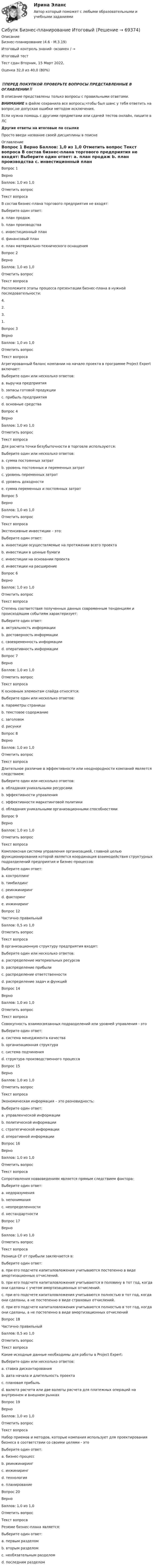      
            Описание
            Бизнес-планирование (4.6 - М.3.19)	

Итоговый контроль знаний -экзамен / →	
Итоговый тест	
Тест сдан Вторник, 15 Март 2022, 
Оценка	32,0 из 40,0 (80%)
‼️ПЕРЕД ПОКУПКОЙ ПРОВЕРЬТЕ ВОПРОСЫ ПРЕДСТАВЛЕННЫЕ В ОГЛАВЛЕНИИ‼️В описание представлены только вопросы с правильными ответами.ВНИМАНИЕ в файле сохранила все вопросы,чтобы был шанс у тебя ответить на вопрос,не допуская ошибки методом исключения.Если нужна помощь с другими предметами или сдачей тестов онлайн, пишите в ЛС Другие ответы на итоговые по ссылке Просто введи название своей дисциплины в поиске 
            Оглавление
            
Вопрос 1
Верно
Баллов: 1,0 из 1,0
Отметить вопрос
Текст вопроса
В состав бизнес-плана торгового предприятия не входят:
Выберите один ответ:
a. план продаж
b. план производства 
c. инвестиционный план
d. финансовый план
e. план материально-технического оснащения
Вопрос 2
Верно
Баллов: 1,0 из 1,0
Отметить вопрос
Текст вопроса
Расположите этапы процесса презентации бизнес-плана в нужной последовательности:
4.
2.
3.
1.
Вопрос 3
Верно
Баллов: 1,0 из 1,0
Отметить вопрос
Текст вопроса
Агрегированный баланс компании на начало проекта в программе Project Expert включает:
Выберите один или несколько ответов:
a. выручка предприятия
b. запасы готовой продукции 
c. прибыль предприятия
d. основные средства 
Вопрос 4
Верно
Баллов: 1,0 из 1,0
Отметить вопрос
Текст вопроса
Для расчета точки безубыточности в торговле используются:
Выберите один или несколько ответов:
a. сумма постоянных затрат 
b. уровень постоянных и переменных затрат 
c. уровень переменных затрат
d. уровень доходности
e. сумма переменных и постоянных затрат
Вопрос 5
Верно
Баллов: 1,0 из 1,0
Отметить вопрос
Текст вопроса
Экстенсивные инвестиции – это:
Выберите один ответ:
a. инвестиции осуществляемые на протяжении всего проекта
b. инвестиции в ценные бумаги
c. инвестиции на основании проекта
d. инвестиции на расширение 
Вопрос 6
Верно
Баллов: 1,0 из 1,0
Отметить вопрос
Текст вопроса
Степень соответствия полученных данных современным тенденциям и происходящим событиям характеризует:
Выберите один ответ:
a. актуальность информации 
b. достоверность информации
c. своевременность информации
d. оперативность информации
Вопрос 7
Верно
Баллов: 1,0 из 1,0
Отметить вопрос
Текст вопроса
К основным элементам слайда относятся:
Выберите один или несколько ответов:
a. параметры страницы
b. текстовое содержание 
c. заголовок 
d. рисунки 
Вопрос 8
Верно
Баллов: 1,0 из 1,0
Отметить вопрос
Текст вопроса
Длительное различие в эффективности или неоднородности компаний является следствием:
Выберите один или несколько ответов:
a. обладания уникальными ресурсами 
b. эффективности управления
c. эффективности маркетинговой политики
d. обладания уникальными организационными способностями 
Вопрос 9
Верно
Баллов: 1,0 из 1,0
Отметить вопрос
Текст вопроса
Комплексная система управления организацией, главной целью функционирования которой является координация взаимодействия структурных подразделений предприятия и бизнес-процессов:
Выберите один ответ:
a. контроллинг 
b. тимбилдинг
c. реинжиниринг
d. факторинг
e. инжиниринг


Вопрос 12
Частично правильный
Баллов: 0,5 из 1,0
Отметить вопрос
Текст вопроса
В организационную структуру предприятия входят:
Выберите один или несколько ответов:
a. распределение материальных ресурсов 
b. распределение прибыли
c. распределение ответственности 
d. распределение задач и функций 

Вопрос 14
Верно
Баллов: 1,0 из 1,0
Отметить вопрос
Текст вопроса
Совокупность взаимосвязанных подразделений или уровней управления - это
Выберите один ответ:
a. система менеджмента качества
b. организационная структура 
c. система подчинения
d. структура производственного процесса
Вопрос 15
Верно
Баллов: 1,0 из 1,0
Отметить вопрос
Текст вопроса
Экономическая информация – это разновидность:
Выберите один ответ:
a. управленческой информации 
b. политической информации
c. стратегической информации
d. оперативной информации
Вопрос 16
Верно
Баллов: 1,0 из 1,0
Отметить вопрос
Текст вопроса
Сопротивления новвоведениям является прямым следствием фактора:
Выберите один ответ:
a. недоразумения
b. непонимания
c. неопределенности 
d. нестандартности
Вопрос 17
Верно
Баллов: 1,0 из 1,0
Отметить вопрос
Текст вопроса
Разница CF от прибыли заключается в:
Выберите один ответ:
a. при его подсчете капиталовложения учитываются постепенно в виде амортизационных отчислений.
b. при его подсчете капиталовложения учитываются в половину в тот год, когда они сделаны с учетом амортизационных отчислений.
c. при его подсчете капиталовложения учитываются полностью в тот год, когда они сделаны, а не постепенно в виде страховых отчислений.
d. при его подсчете капиталовложения учитываются полностью в тот год, когда они сделаны, а не постепенно в виде амортизационных отчислений 
Вопрос 18
Частично правильный
Баллов: 0,5 из 1,0
Отметить вопрос
Текст вопроса
Какие исходные данные необходимы для работы в Project Expert:
Выберите один или несколько ответов:
a. ставка дисконтирования 
b. дата начала и длительность проекта 
c. плановая прибыль
d. валюта расчета или две валюты расчета для платежных операций на внутреннем и внешнем рынках 
Вопрос 19
Верно
Баллов: 1,0 из 1,0
Отметить вопрос
Текст вопроса
Набор приемов и методов, которые компания использует для проектирования бизнеса в соответствии со своими целями - это
Выберите один ответ:
a. бизнес-процесс
b. реинжиниринг
c. инжиниринг 
d. технология
e. планирование
Вопрос 20
Верно
Баллов: 1,0 из 1,0
Отметить вопрос
Текст вопроса
Резюме бизнес-плана является:
Выберите один ответ:
a. первым разделом 
b. вторым разделом
c. необязательным разделом
d. последним разделом
  
            
            
            СИБУПК. Безопасность жизнедеятельности- Практическое заданиеСибупк Бизнес-планирование Итоговый Сибупк Бизнес-планирование на предприятииСибупк Бизнес-планирование на предприятии Итоговый тест (Сибупк) Бизнес планирование (тесты с ответами)(Сибупк) Бизнес планирование (тесты + ТК-10 задание)Сибупк  Биржевое дело  Итоговый тестСибупк  Антикризисное управление ИТОГОВЫЙСибупк  Антимонопольное и конкурентное право ИТОГОВЫЙ Сибупк  Арбитражный процесс Итоговый тест Сибупк  Арбитражный процесс ИТОГОВЫЙ ТЕСТСибупк Ассесмент-метод в организации ИТОГОВЫЙ  тест Сибупк  Аудит  Итоговый тест Сибупк  Банковский менеджмент  Итоговый тест