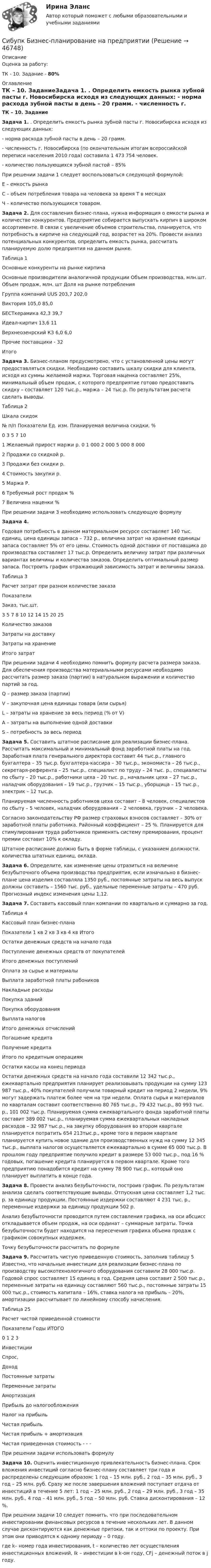     
            Описание
            Оценка за работу:ТК - 10. Задание - 80% 
            Оглавление
            ТК – 10. ЗаданиеЗадача 1. . Определить емкость рынка зубной пасты г. Новосибирска исходя из следующих данных: - норма расхода зубной пасты в день – 20 грамм. - численность г. Новосибирска (по окончательным итогам всероссийской переписи населения 2010 года) составила 1 473 754 человек. - количество пользующихся зубной пастой – 85%При решении задачи 1 следует воспользоваться следующей формулой:Е – емкость рынкаС – объем потребления товара на человека за время Т в месяцахЧ – количество пользующихся товаром.Задача 2. Для составления бизнес-плана, нужна информация о емкости рынка и количестве конкурентов. Предприятие собирается выпускать кирпич в широком ассортименте. В связи с увеличение объемов строительства, планируется, что потребность в кирпиче на следующий год, возрастет на 20%. Провести анализ потенциальных конкурентов, определить емкость рынка, рассчитать планируемую долю предприятия на данном рынке.Таблица 1Основные конкуренты на рынке кирпичаОсновные производители аналогичной продукции	Объем производства, млн.шт.	Объем продаж, млн. шт	Доля на рынке потребленияГруппа компаний UUS	203,7	202,0	Виктория	105,0	85,0	БЕСТкерамика	42,3	39,7	Идеал-кирпич	13,6	11	Верхнеозенрский КЗ	6,0	6,0	Прочие поставщики	-	32	Итого			Задача 3. Бизнес-планом предусмотрено, что с установленной цены могут предоставляться скидки. Необходимо составить шкалу скидки для клиента, исходя из суммы желаемой маржи. Торговая наценка составляет 25%, минимальный объем продаж, с которого предприятие готово предоставить скидку – составляет 120 тыс.р., маржа – 24 тыс.р. По результатам расчета сделать выводы.Таблица 2Шкала скидок№ п/п	Показатели	Ед. изм.	Планируемая величина скидки, %			0	3	5	7	101	Желаемый прирост маржи	р.	0	 1 000	2 000	5 000	8 0002	Продажи со скидкой	р.					3	Продажи без скидки	р.					4	Стоимость закупки	р.					5	Маржа	Р.					6	Требуемый рост продаж	%					7	Величина наценки	%					При решении задачи 3 необходимо использовать следующую формулуЗадача 4. Годовая потребность в данном материальном ресурсе составляет 140 тыс. единиц, цена единицы запаса – 732 р., величина затрат на хранение единицы запаса составляет 5% от его цены. Стоимость одной доставки от поставщика до производства составляет 17 тыс.р. Определить величину затрат при различных вариантах величины и количества заказов. Определить оптимальный размер запаса. Построить график отражающий зависимость затрат и величины заказа.  Таблица 3Расчет затрат при разном количестве заказаПоказатели	Заказ, тыс.шт.	3 	5 	7 	8 	10 	12 	14 	15 	20 	25 Количество заказов										Затраты на доставку										Затраты на хранение 										Итого затрат										При решении задачи 4 необходимо помнить формулу расчета размера заказа. Для обеспечения производства материальными ресурсами необходимо рассчитать размер заказа (партии) в натуральном выражении и количество партий за год. Q – размер заказа (партии)V – закупочная цена единицы товара (или сырья)L – затраты на хранение за весь период (% от V)А – затраты на выполнение одной доставкиS – потребность за весь периодЗадача 5. Составить штатное расписание для реализации бизнес-плана. Рассчитать максимальный и минимальный фонд заработной платы на год. Заработная плата генерального директора составит 44 тыс.р., главного бухгалтера – 35 тыс.р. бухгалтера-кассира – 30 тыс.р., экономиста – 26 тыс.р., секретаря-референта – 25 тыс.р., специалист по труду – 24 тыс. р., специалисты по сбыту – 20 тыс.р., работники цеха – 20 тыс. р., начальник цеха – 27 тыс.р., наладчик оборудования – 19 тыс.р., грузчик – 15 тыс.р., уборщица – 15 тыс.р., электрик – 12 тыс.р.	Планируемая численность работников цеха составит – 8 человек, специалистов по сбыту – 5 человек, наладчик оборудования – 2 человека, грузчик – 2 человека.	Согласно законодательству РФ размер страховых взносов составляет – 30% от заработной платы работника. Районный коэффициент – 25 %. Планируется для стимулирования труда работников применять систему премирования, процент премии составит 10% к окладу.Штатное расписание должно быть в форме таблицы, с указанием должности, количества штатных единиц, оклада.Задача 6. Определите, как изменение цены отразиться на величине безубыточного объема производства предприятия, если изначально в бизнес-плане цена изделия составляла 1350 руб., постоянные затраты на весь выпуск должны составить – 1560 тыс. руб., удельные переменные затраты – 470 руб. Прогнозный индекс изменения цены 1,12.Задача 7. Составить кассовый план компании по квартально и суммарно за год.Таблица 4Кассовый план бизнес-планаПоказатели	1 кв	2 кв	3 кв	4 кв	ИтогоОстатки денежных средств на начало года					Поступление денежных средств от покупателей					Итого денежных поступлений					Оплата за сырье и материалы					Выплата заработной платы рабоников					Накладные расходы					Покупка зданий					Покупка оборудования					Выплата налогов					Итого денежных отчислений					Погашение кредита					Получение кредита					Итого по кредитным операциям					Остатки кассы на конец периода					Остатки денежных средств на начало года составили 12 342 тыс.р., ежеквартально предприятия планирует реализовывать продукции на сумму 123 987 тыс.р., 40% покупателей получили товарный кредит на период 2 недели, 9% могут задержать платеж более чем на три недели. Оплата сырья и материалов по кварталам составит соответственно 80 765 тыс.р., 79 432 тыс.р., 80 993 тыс. р., 101 002 тыс.р. Планируемая сумма ежеквартального фонда заработной платы составит 389 002 тыс.р., планируемая сумма ежеквартальных накладных расходов – 32 987 тыс.р., на закупку оборудования во втором квартале планируется потратить 654 213тыс.р., кроме того в первом квартале планируется купить новое здание для производственных нужд на сумму 12 345 тыс.р., выплата налогов осуществляется ежеквартально в сумме 65 000 тыс.р. В прошлом году предприятие получило кредит в размере 53 000 тыс.р., под 16 % годовых, погашение кредита планируется в первом квартале. Кроме того предприятию понадобится кредит на сумму 78 900 тыс.р., который оно планирует выплатить в конце года.Задача 8. Провести анализ безубыточности, построив график. По результатам анализа сделать соответствующие выводы. Отпускная цена составляет 1,2 тыс. р. за единицу продукции. Постоянные издержки составляют 4 231 тыс. р., переменные издержки за единицу продукции 502 р. Анализ безубыточности проводится путем составления графика, на оси абсцисс откладывается объем продаж, на оси ординат – суммарные затраты. Точка безубыточности будет находится на пересечения графика объема продаж с графиком совокупных издержек. Точку безубыточности рассчитать по формулеЗадача 9. Рассчитать чистую приведенную стоимость, заполнив таблицу 5 Известно, что начальные инвестиции для реализации бизнес-плана по производству высокотехнологичного оборудования составили 28 000 тыс.р. Годовой спрос составляет 15 единиц в год. Средняя цена составит 2 500 тыс.р., переменные затраты на единицу составляют 560 тыс.р., постоянные затраты 15 000 тыс.р., стоимость капитала – 16%, ставка налога на прибыль – 20%, амортизации рассчитывает по линейному способу начисления.Таблица 25 Расчет чистой приведенной стоимости Показатели	Годы	ИТОГО	0 	1	2	3	Инвестиции					Спрос, 					Доход					Постоянные затраты					Переменные затраты					Амортизация					Прибыль до налогообложения					Налог на прибыль					Чистая прибыль					Чистая прибыль + амортизация					Чистая приведенная стоимость		-	-	-	При решении задачи использовать формулуЗадача 10. Оценить инвестиционную привлекательность бизнес-плана. Срок вложения инвестиций согласно бизнес-плану составляет три года и распределены следующим образом: 1 год – 15 млн. руб., 2 год – 35 млн. руб., 3 год – 25 млн. руб. Сразу же после завершения вложений поступает отдача от инвестиций в течение 5 лет: 1 год – 25 млн. руб., 2 год – 29 млн. руб., 3 год – 35 млн. руб., 4 год – 41 млн. руб., 5 год – 50 млн. руб. Ставка дисконтирования – 12 %. 	При решении задачи 10 следует помнить, что при последовательном инвестировании финансовых ресурсов в течение нескольких лет. В данном случае дисконтируются как денежные притоки, так и оттоки по проекту. При этом они приводятся к одному периоду – 0 году.где k– номер года инвестирования, t – количество лет осуществления инвестиционных вложений, Ik – инвестиции в k-ом году, CFj – денежный поток в j году. 
            
            
            Сибупк Бизнес-планирование Итоговый Сибупк Бизнес-планирование на предприятииСибупк Бизнес-планирование на предприятии Итоговый тест (Сибупк) Бизнес планирование (тесты с ответами)(Сибупк) Бизнес планирование (тесты + ТК-10 задание)Сибупк  Биржевое дело  Итоговый тестСибупк  Бухгалтерские информационные системы  Итоговый тест Сибупк  Антимонопольное и конкурентное право ИТОГОВЫЙ Сибупк  Арбитражный процесс Итоговый тест Сибупк  Арбитражный процесс ИТОГОВЫЙ ТЕСТСибупк Ассесмент-метод в организации ИТОГОВЫЙ  тест Сибупк  Аудит  Итоговый тест Сибупк  Банковский менеджмент  Итоговый тестСибупк Безопасность жизнедеятельности Итоговый тест 