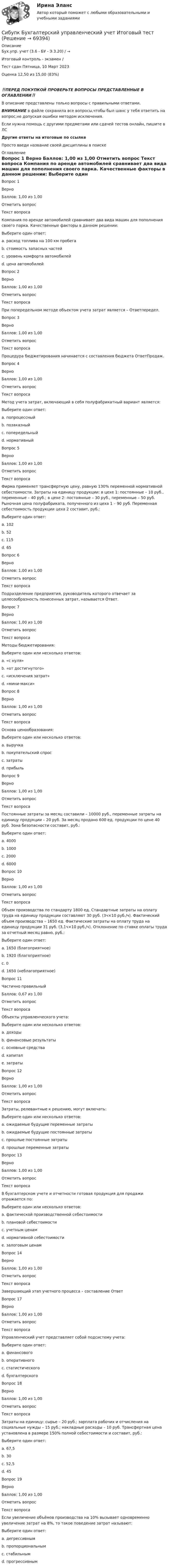      
            Описание
            Бух.упр. учет (3.6 - БУ - Э.3.20) / →	
Итоговый контроль - экзамен /
Тест сдан	Пятница, 10 Март 2023
Оценка	12,50 из 15,00 (83%)

‼️ПЕРЕД ПОКУПКОЙ ПРОВЕРЬТЕ ВОПРОСЫ ПРЕДСТАВЛЕННЫЕ В ОГЛАВЛЕНИИ‼️В описание представлены только вопросы с правильными ответами.ВНИМАНИЕ в файле сохранила все вопросы,чтобы был шанс у тебя ответить на вопрос,не допуская ошибки методом исключения.Если нужна помощь с другими предметами или сдачей тестов онлайн, пишите в ЛС Другие ответы на итоговые по ссылке Просто введи название своей дисциплины в поиске 
            Оглавление
            
Вопрос 1
Верно
Баллов: 1,00 из 1,00
Отметить вопрос
Текст вопроса
Компания по аренде автомобилей сравнивает два вида машин для пополнения своего парка. Качественные факторы в данном решении:
Выберите один ответ:
a. расход топлива на 100 км пробега
b. стоимость запасных частей
c. уровень комфорта автомобилей 
d. цена автомобилей
Вопрос 2
Верно
Баллов: 1,00 из 1,00
Отметить вопрос
Текст вопроса
При попередельном методе объектом учета затрат является – Ответпередел.
Вопрос 3
Верно
Баллов: 1,00 из 1,00
Отметить вопрос
Текст вопроса
Процедура бюджетирования начинается с составления бюджета ОтветПродаж.
Вопрос 4
Верно
Баллов: 1,00 из 1,00
Отметить вопрос
Текст вопроса
Метод учета затрат, включающий в себя полуфабрикатный вариант является:
Выберите один ответ:
a. попроцессный
b. позаказный
c. попередельный 
d. нормативный
Вопрос 5
Верно
Баллов: 1,00 из 1,00
Отметить вопрос
Текст вопроса
Фирма применяет трансфертную цену, равную 130% переменной нормативной себестоимости. Затраты на единицу продукции: в цехе 1: постоянные – 10 руб., переменные – 40 руб.; в цехе 2: постоянные – 30 руб., переменные – 50 руб. Рыночная цена полуфабриката, полученного из цеха 1 – 90 руб. Переменная себестоимость продукции цеха 2 составит, руб.:
Выберите один ответ:
a. 102 
b. 52
c. 115
d. 65
Вопрос 6
Верно
Баллов: 1,00 из 1,00
Отметить вопрос
Текст вопроса
Подразделение предприятия, руководитель которого отвечает за целесообразность понесенных затрат, называется Ответ.
Вопрос 7
Верно
Баллов: 1,00 из 1,00
Отметить вопрос
Текст вопроса
Методы бюджетирования:
Выберите один или несколько ответов:
a. «с нуля» 
b. «от достигнутого» 
c. «исключения затрат»
d. «мини-макси»
Вопрос 8
Верно
Баллов: 1,00 из 1,00
Отметить вопрос
Текст вопроса
Основа ценообразования:
Выберите один или несколько ответов:
a. выручка
b. покупательский спрос 
c. затраты 
d. прибыль
Вопрос 9
Верно
Баллов: 1,00 из 1,00
Отметить вопрос
Текст вопроса
Постоянные затраты за месяц составили – 10000 руб., переменные затраты на единицу продукции – 20 руб. За месяц продано 600 ед. продукции по цене 40 руб. Зона безопасности составит, руб.:
Выберите один ответ:
a. 4000 
b. 1000
c. 2000
d. 6000
Вопрос 10
Верно
Баллов: 1,00 из 1,00
Отметить вопрос
Текст вопроса
Объем производства по стандарту 1800 ед. Стандартные затраты на оплату труда на единицу продукции составляют 30 руб. (3ч×10 руб./ч). Фактический объем производства – 1650 ед. Фактические затраты на оплату труда на единицу продукции 31 руб. (3,1ч×10 руб./ч). Отклонение по ставке оплаты труда за отчетный месяц равно, руб.:
Выберите один ответ:
a. 1650 (благоприятное)
b. 1920 (благоприятное)
c. 0 
d. 1650 (неблагоприятное)
Вопрос 11
Частично правильный
Баллов: 0,67 из 1,00
Отметить вопрос
Текст вопроса
Объекты управленческого учета:
Выберите один или несколько ответов:
a. доходы
b. финансовые результаты 
c. основные средства
d. капитал
e. затраты 
Вопрос 12
Верно
Баллов: 1,00 из 1,00
Отметить вопрос
Текст вопроса
Затраты, релевантные к решению, могут включать:
Выберите один или несколько ответов:
a. ожидаемые будущие переменные затраты 
b. ожидаемые будущие постоянные затраты 
c. прошлые постоянные затраты
d. прошлые переменные затраты
Вопрос 13
Верно
Баллов: 1,00 из 1,00
Отметить вопрос
Текст вопроса
В бухгалтерском учете и отчетности готовая продукция для продажи отражается по:
Выберите один или несколько ответов:
a. фактической производственной себестоимости 
b. плановой себестоимости 
c. учетным ценам
d. нормативной себестоимости 
e. залоговым ценам
Вопрос 14
Верно
Баллов: 1,00 из 1,00
Отметить вопрос
Текст вопроса
Завершающий этап учетного процесса – составление Ответ

Вопрос 17
Верно
Баллов: 1,00 из 1,00
Отметить вопрос
Текст вопроса
Управленческий учет представляет собой подсистему учета:
Выберите один ответ:
a. финансового
b. оперативного
c. статистического
d. бухгалтерского 
Вопрос 18
Верно
Баллов: 1,00 из 1,00
Отметить вопрос
Текст вопроса
Затраты на единицу: сырье – 20 руб.; зарплата рабочих и отчисления на социальные нужды – 15 руб.; накладные расходы – 10 руб. Трансфертная цена установлена в размере 150% полной себестоимости и составит, руб.:
Выберите один ответ:
a. 67,5 
b. 30
c. 52,5
d. 45
Вопрос 19
Верно
Баллов: 1,00 из 1,00
Отметить вопрос
Текст вопроса
Если увеличение объёмов производства на 10% вызывает одновременно увеличение затрат на 8%, то такое поведение затрат называют:
Выберите один ответ:
a. дегрессивным 
b. пропорциональным
c. стабильным
d. прогрессивным
  
            
            
            (Сибупк) Бухгалтерский управленческий учёт (все задания)Сибупк  Бухгалтерский управленческий учет Итоговый  тест Сибупк  Бухгалтерский учет и анализ на предприятии итоговый Сибупк Бухгалтерский учет Итоговый тест СИБУПК Бухгалтерский финансовый учет и отчетность ЗАДАНИЯ Сибупк  Бухгалтерский финансовый учет и отчетность Итоговый тест Сибупк  Бухгалтерское дело Итоговый тест Сибупк Бизнес-планирование Итоговый Сибупк Бизнес-планирование на предприятииСибупк Бизнес-планирование на предприятии Итоговый тест (Сибупк) Бизнес планирование (тесты с ответами)(Сибупк) Бизнес планирование (тесты + ТК-10 задание)Сибупк  Биржевое дело  Итоговый тестСибупк  Бухгалтерские информационные системы  Итоговый тест 
