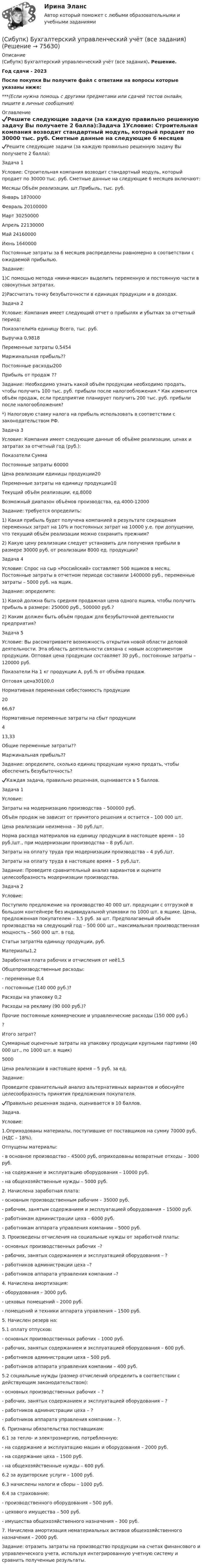      
            Описание
            (Сибупк) Бухгалтерский управленческий учёт (все задания). Решение.Год сдачи - 2023После покупки Вы получите файл с ответами на вопросы которые указаны ниже:***(Если нужна помощь с другими предметами или сдачей тестов онлайн, пишите в личные сообщения) 
            Оглавление
            ✔️Решите следующие задачи (за каждую правильно решенную задачу Вы получаете 2 балла):Задача 1Условие: Строительная компания возводит стандартный модуль, который продает по 30000 тыс. руб. Сметные данные на следующие 6 месяцев включают:Месяцы Объём реализации, шт.Прибыль, тыс. руб.Январь 1870000Февраль 20100000Март 30250000Апрель 22130000Май 24160000Июнь 1640000Постоянные затраты за 6 месяцев распределены равномерно в соответствии с ожидаемой прибылью.Задание:1)С помощью метода «мини-макси» выделить переменную и постоянную части в совокупных затратах.2)Рассчитать точку безубыточности в единицах продукции и в доходах.Задача 2Условие: Компания имеет следующий отчет о прибылях и убытках за отчетный период:ПоказателиНа единицу Всего, тыс. руб.Выручка 0,9818Переменные затраты 0,5454Маржинальная прибыль??Постоянные расходы200Прибыль от продаж ??Задание: Необходимо узнать какой объём продукции необходимо продать, чтобы получить 100 тыс. руб. прибыли после налогообложения.* Как изменится объём продаж, если предприятие планирует получить 200 тыс. руб. прибыли после налогообложения?*) Налоговую ставку налога на прибыль использовать в соответствии с законодательством РФ.Задача 3Условие: Компания имеет следующие данные об объёме реализации, ценах и затратах за отчетный год (руб.):Показатели СуммаПостоянные затраты 60000Цена реализации единицы продукции20Переменные затраты на единицу продукции10Текущий объём реализации, ед.8000Возможный диапазон объёмов производства, ед.4000-12000Задание: требуется определить:1) Какая прибыль будет получена компанией в результате сокращения переменных затрат на 10% и постоянных затрат на 10000 у.е. при допущении, что текущий объём реализации можно сохранить прежним?2) Какую цену реализации следует установить для получения прибыли в размере 30000 руб. от реализации 8000 ед. продукции?Задача 4Условие: Спрос на сыр «Российский» составляет 500 ящиков в месяц. Постоянные затраты в отчетном периоде составили 1400000 руб., переменные затраты – 5000 руб. на ящик.Задание: определите:1) Какой должна быть средняя продажная цена одного ящика, чтобы получить прибыль в размере: 250000 руб., 500000 руб.?2) Каким должен быть объём продаж для безубыточной деятельности предприятия?Задача 5Условие: Вы рассматриваете возможность открытия новой области деловой деятельности. Эта область деятельности связана с новым ассортиментом продукции. Оптовая цена продукции составляет 30 руб., постоянные затраты – 120000 руб.Показатели На 1 кг продукции А, руб.% от объёма продажОптовая цена30100,0Нормативная переменная себестоимость продукции2066,67Нормативные переменные затраты на сбыт продукции413,33Общие переменные затраты??Маржинальная прибыль??Задание: определите, сколько единиц продукции нужно продать, чтобы обеспечить безубыточность?✔️Каждая задача, правильно решенная, оценивается в 5 баллов.Задача 1Условие:Затраты на модернизацию производства – 500000 руб.Объём продаж не зависит от принятого решения и остается – 100 000 шт.Цена реализации неизменна – 30 руб./шт.Норма расхода материалов на единицу продукции в настоящее время – 10 руб./шт., при модернизации производства – 8 руб./шт.Затраты на оплату труда при модернизации производства – 4 руб./шт.Затраты на оплату труда в настоящее время – 5 руб./шт.Задание: Проведите сравнительный анализ вариантов и оцените целесообразность модернизации производства.Задача 2Условие:Поступило предложение на производство 40 000 шт. продукции с отгрузкой в большом контейнере без индивидуальной упаковки по 1000 шт. в ящике. Цена, предложенная покупателем – 3,5 руб. за шт. Предполагаемый объём производства на следующий год – 500 000 шт., максимальная производственная мощность – 560 000 шт. в год.Статьи затратНа единицу продукции, руб.Материалы1,2Заработная плата рабочих и отчисления от неё1,5Общепроизводственные расходы:- переменные 0,4- постоянные (140 000 руб.)?Расходы на упаковку 0,2Расходы на рекламу (90 000 руб.)?Прочие постоянные коммерческие и управленческие расходы (150 000 руб.)?Итого затрат?Суммарные оценочные затраты на упаковку продукции крупными партиями (40 000 шт., по 1000 шт. в ящик)5000Цена реализации в настоящее время – 5 руб. за ед.Задание:Проведите сравнительный анализ альтернативных вариантов и обоснуйте целесообразность принятия предложения покупателя.✔️Правильно решенная задача, оценивается в 10 баллов.Задача.Условие:1.Оприходованы материалы, поступившие от поставщиков на сумму 70000 руб. (НДС – 18%).Отпущены материалы:- в основное производство – 45000 руб, оприходованы возвратные отходы – 3000 руб.- на содержание и эксплуатацию оборудования – 10000 руб.- на общехозяйственные нужды – 5000 руб.2. Начислена заработная плата:- основным производственным рабочим – 35000 руб.- рабочим, занятым содержанием и эксплуатацией оборудования – 15000 руб.- работникам администрации цеха – 6000 руб.- работникам аппарата управления компании – 5000 руб.3. Произведены отчисления на социальные нужды от заработной платы:- основных производственных рабочих –?- рабочих, занятых содержанием и эксплуатацией оборудования – ?- работников администрации цеха –?- работников аппарата управления компании –?4. Начислена амортизация:- оборудования – 3000 руб.- цеховых помещений – 2000 руб.- помещений и техники аппарата управления – 1500 руб.5. Начислен резерв на:5.1 оплату отпусков:- основных производственных рабочих – 1000 руб.- рабочих, занятых содержанием и эксплуатацией оборудования – 600 руб.- работников администрации цеха – 500 руб.- работников аппарата управления компании – 400 руб.5.2 социальные нужды (размер отчислений определить в соответствии с действующим законодательством):- основных производственных рабочих – ?- рабочих, занятых содержанием и эксплуатацией оборудования – ?- работников администрации цеха – ?- работников аппарата управления компании – ?.6. Признаны обязательства поставщикам:6.1 за тепло- и электроэнергию, потребленную:- на содержание и эксплуатацию машин и оборудования – 2000 руб.- на содержание цеха – 1500 руб.- на общехозяйственные нужды – 600 руб.6.2 за аудиторские услуги – 1000 руб.6.3 начислены налоги и сборы – 1000 руб.6.4 за страхование:- производственного оборудования – 500 руб.- цехового имущества – 500 руб.- имущества общехозяйственного назначения – 300 руб.7. Начислена амортизация нематериальных активов общехозяйственного назначения – 2000 руб.Задание: отразить затраты на производство продукции на счетах финансового и управленческого учета, используя интегрированную учетную систему и сравнить полученные результаты.  
            
            
            (Сибупк) Бухгалтерские информационные системы (ТК - 5 Задание)(Сибупк) Бухгалтерский управленческий учёт (все задания)Сибупк  Бухгалтерский управленческий учет Итоговый  тест Сибупк  Бухгалтерский учет и анализ на предприятии итоговый Сибупк Бухгалтерский учет Итоговый тест СИБУПК Бухгалтерский финансовый учет и отчетность ЗАДАНИЯ Сибупк  Бухгалтерский финансовый учет и отчетность Итоговый тест СИБУПК. Безопасность жизнедеятельности- Практическое заданиеСибупк Бизнес-планирование Итоговый Сибупк Бизнес-планирование на предприятииСибупк Бизнес-планирование на предприятии Итоговый тест (Сибупк) Бизнес планирование (тесты с ответами)(Сибупк) Бизнес планирование (тесты + ТК-10 задание)Сибупк  Биржевое дело  Итоговый тест