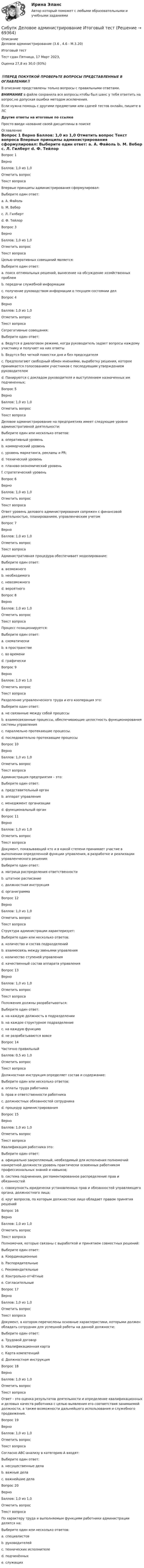      
            Описание
            Деловое администрирование (3.6 , 4.6 - М.3.20)	

Итоговый тест	
Тест сдан 	Пятница, 17 Март 2023, 
Оценка	27,8 из 30,0 (93%)
‼️ПЕРЕД ПОКУПКОЙ ПРОВЕРЬТЕ ВОПРОСЫ ПРЕДСТАВЛЕННЫЕ В ОГЛАВЛЕНИИ‼️В описание представлены только вопросы с правильными ответами.ВНИМАНИЕ в файле сохранила все вопросы,чтобы был шанс у тебя ответить на вопрос,не допуская ошибки методом исключения.Если нужна помощь с другими предметами или сдачей тестов онлайн, пишите в ЛС Другие ответы на итоговые по ссылке Просто введи название своей дисциплины в поиске 
            Оглавление
            
Вопрос 1
Верно
Баллов: 1,0 из 1,0
Отметить вопрос
Текст вопроса
Впервые принципы администрирования сформулировал:
Выберите один ответ:
a. А. Файоль 
b. М. Вебер
c. Л. Гилберт
d. Ф. Тейлор

Вопрос 3
Верно
Баллов: 1,0 из 1,0
Отметить вопрос
Текст вопроса
Целью оперативных совещаний является:
Выберите один ответ:
a. поиск оптимальных решений, вынесение на обсуждение хозяйственных проблем
b. передачи служебной информации
c. получение руководством информации о текущем состоянии дел 
Вопрос 4
Верно
Баллов: 1,0 из 1,0
Отметить вопрос
Текст вопроса
Сегрегативные совещания:
Выберите один ответ:
a. Ведутся в диалоговом режиме, когда руководитель задает вопросы каждому участнику и получает на них ответы
b. Ведутся без четкой повестки дня и без председателя
c. Предполагают свободный обмен мнениями, выработку решения, которое принимается голосованием участников с последующим утверждением руководителем
d. Панируются с докладом руководителя и выступлением назначенных им подчиненных; 
Вопрос 5
Верно
Баллов: 1,0 из 1,0
Отметить вопрос
Текст вопроса
Деловое администрирование на предприятиях имеет следующие уровни административной деятельности:
Выберите один или несколько ответов:
a. оперативный уровень
b. коммерческий уровень 
c. уровень маркетинга, рекламы и PR; 
d. технический уровень 
e. планово-экономический уровень 
f. стратегический уровень
Вопрос 6
Верно
Баллов: 1,0 из 1,0
Отметить вопрос
Текст вопроса
Ответ уровень делового администрирования сопряжен с финансовой деятельностью, планированием, управленческим учетом
Вопрос 7
Верно
Баллов: 1,0 из 1,0
Отметить вопрос
Текст вопроса
Административная процедура обеспечивает моделирование:
Выберите один ответ:
a. возможного 
b. необходимого
c. невозможного
d. вероятного
Вопрос 8
Верно
Баллов: 1,0 из 1,0
Отметить вопрос
Текст вопроса
Процесс позиционируется:
Выберите один ответ:
a. схематически
b. в пространстве 
c. во времени 
d. графически 
Вопрос 9
Верно
Баллов: 1,0 из 1,0
Отметить вопрос
Текст вопроса
Разделение управленческого труда и его кооперация это:
Выберите один ответ:
a. не связанные между собой процессы
b. взаимосвязанные процессы, обеспечивающие целостность функционирования системы управления 
c. параллельно протекающие процессы.
d. последовательно протекающие процессы
Вопрос 10
Верно
Баллов: 1,0 из 1,0
Отметить вопрос
Текст вопроса
Администрация предприятия – это:
Выберите один ответ:
a. представительный орган
b. аппарат управления 
c. менеджмент организации
d. функциональный орган
Вопрос 11
Верно
Баллов: 1,0 из 1,0
Отметить вопрос
Текст вопроса
Документ, показывающий кто и в какой степени принимает участие в выполнении определенной функции управления, в разработке и реализации управленческого решения:
Выберите один ответ:
a. матрица распределения ответственности 
b. штатное расписание
c. должностная инструкция
d. органиграмма
Вопрос 12
Верно
Баллов: 1,0 из 1,0
Отметить вопрос
Текст вопроса
Структура администрации характеризует:
Выберите один или несколько ответов:
a. количество и состав подразделений 
b. взаимосвязь между звеньями управления 
c. количество ступеней управления 
d. качественный состав аппарата управления
Вопрос 13
Верно
Баллов: 1,0 из 1,0
Отметить вопрос
Текст вопроса
Положения должны разрабатываться:
Выберите один ответ:
a. на каждую должность в подразделении
b. на каждое структурное подразделение 
c. на каждую функцию
d. не разрабатываются вовсе
Вопрос 14
Частично правильный
Баллов: 0,5 из 1,0
Отметить вопрос
Текст вопроса
Должностная инструкция определяет состав и содержание:
Выберите один или несколько ответов:
a. оплаты труда работника
b. прав и ответственности работника
c. должностных обязанностей сотрудника 
d. процедур администрирования
Вопрос 15
Верно
Баллов: 1,0 из 1,0
Отметить вопрос
Текст вопроса
Квалификация работника это:
Выберите один ответ:
a. официально закрепляемый, необходимый для исполнения полномочий конкретной должности уровень практически освоенных работником профессиональных знаний и навыков; 
b. система подчинения, регламентированное распределение прав и обязанностей
c. совокупность юридически установленных прав и обязанностей управляющего органа, должностного лица;
d. круг вопросов, по которым должностное лицо обладает правом принятия решений
Вопрос 16
Верно
Баллов: 1,0 из 1,0
Отметить вопрос
Текст вопроса
Полномочия, которые связаны с выработкой и принятием совместных решений:
Выберите один ответ:
a. Координационные 
b. Распорядительные
c. Рекомендательные
d. Контрольно-отчётные
e. Согласительные
Вопрос 17
Верно
Баллов: 1,0 из 1,0
Отметить вопрос
Текст вопроса
Документ, в котором перечислены основные характеристики, которыми должен обладать сотрудник для успешной работы на данной должности:
Выберите один ответ:
a. Трудовой договор
b. Квалификационная карта 
c. Карта компетенций
d. Должностная инструкция
Вопрос 18
Верно
Баллов: 1,0 из 1,0
Отметить вопрос
Текст вопроса
Ответ - это оценка результатов деятельности и определение квалификационных и деловых качеств работника с целью выявления его соответствия занимаемой должности, а также возможности дальнейшего использования и служебного продвижения.
Вопрос 19
Верно
Баллов: 1,0 из 1,0
Отметить вопрос
Текст вопроса
Согласно ABC-анализу в категорию А входят:
Выберите один ответ:
a. несущественные дела
b. важные дела
c. важнейшие дела 
Вопрос 20
Верно
Баллов: 1,0 из 1,0
Отметить вопрос
Текст вопроса
По характеру труда и выполняемым функциям работники администрации делятся на:
Выберите один или несколько ответов:
a. специалистов 
b. руководителей 
c. технических исполнителе 
d. подчинённых
e. служащих
  
            
            
            Сибупк  Девиантология Итоговый  тест Сибупк  Деловое администрирование Итоговый тест Сибупк Деловое общение Итоговый тест Сибупк Делопроизводство в юриспруденции Итоговый тест Сибупк Деньги, кредит, банкиСибупк Деньги, кредит, банки Итоговый тест СИБУПК  Жилищное право  задание  1Сибупк  Внешнеэкономическая деятельность Итоговый тест Сибупк  Внешнеэкономическая деятельность Итоговый тест Сибупк Внешнеэкономическая деятельность предприятия Итоговый тест Сибупк  Высшая математика (часть 1) Итоговый тест Сибупк Гражданский процесс Итоговый тест Сибупк  Гражданское право (часть1) Итоговый Сибупк  Гражданское право (часть1)Итоговый тест 