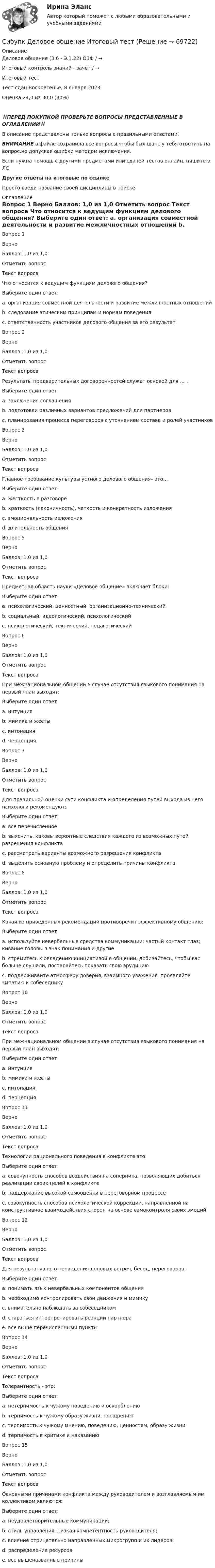      
            Описание
            Деловое общение (3.6 - Э.1.22) ОЗФ / →	Итоговый контроль знаний - зачет / →	Итоговый тест	Тест сдан	Воскресенье, 8 января 2023, Оценка	24,0 из 30,0 (80%)‼️ПЕРЕД ПОКУПКОЙ ПРОВЕРЬТЕ ВОПРОСЫ ПРЕДСТАВЛЕННЫЕ В ОГЛАВЛЕНИИ‼️В описание представлены только вопросы с правильными ответами.ВНИМАНИЕ в файле сохранила все вопросы,чтобы был шанс у тебя ответить на вопрос,не допуская ошибки методом исключения.Если нужна помощь с другими предметами или сдачей тестов онлайн, пишите в ЛС Другие ответы на итоговые по ссылке Просто введи название своей дисциплины в поиске 
            Оглавление
            
Вопрос 1
Верно
Баллов: 1,0 из 1,0
Отметить вопрос
Текст вопроса
Что относится к ведущим функциям делового общения?
Выберите один ответ:
a. организация совместной деятельности и развитие межличностных отношений 
b. следование этическим принципам и нормам поведения
c. ответственность участников делового общения за его результат
Вопрос 2
Верно
Баллов: 1,0 из 1,0
Отметить вопрос
Текст вопроса
Результаты предварительных договоренностей служат основой для … .
Выберите один ответ:
a. заключения соглашения
b. подготовки различных вариантов предложений для партнеров
c. планирования процесса переговоров с уточнением состава и ролей участников 
Вопрос 3
Верно
Баллов: 1,0 из 1,0
Отметить вопрос
Текст вопроса
Главное требование культуры устного делового общения– это…
Выберите один ответ:
a. жесткость в разговоре
b. краткость (лаконичность), четкость и конкретность изложения  
c. эмоциональность изложения 
d. длительность общения 

Вопрос 5
Верно
Баллов: 1,0 из 1,0
Отметить вопрос
Текст вопроса
Предметная область науки «Деловое общение» включает блоки:
Выберите один ответ:
a. психологический, ценностный, организационно-технический 
b. социальный, идеологический, психологический
c. психологический, технический, педагогический
Вопрос 6
Верно
Баллов: 1,0 из 1,0
Отметить вопрос
Текст вопроса
При межнациональном общении в случае отсутствия языкового понимания на первый план выходят:
Выберите один ответ:
a. интуиция
b. мимика и жесты 
c. интонация
d. перцепция
Вопрос 7
Верно
Баллов: 1,0 из 1,0
Отметить вопрос
Текст вопроса
Для правильной оценки сути конфликта и определения путей выхода из него психологи рекомендуют:
Выберите один ответ:
a. все перечисленное 
b. выяснить, каковы вероятные следствия каждого из возможных путей разрешения конфликта
c. рассмотреть варианты возможного разрешения конфликта
d. выделить основную проблему и определить причины конфликта
Вопрос 8
Верно
Баллов: 1,0 из 1,0
Отметить вопрос
Текст вопроса
Какая из приведенных рекомендаций противоречит эффективному общению:
Выберите один ответ:
a. используйте невербальные средства коммуникации: частый контакт глаз; кивание головы в знак понимания и другие
b. стремитесь к овладению инициативой в общении, добивайтесь, чтобы вас больше слушали, постарайтесь показать свою эрудицию 
c. поддерживайте атмосферу доверия, взаимного уважения, проявляйте эмпатию к собеседнику

Вопрос 10
Верно
Баллов: 1,0 из 1,0
Отметить вопрос
Текст вопроса
При межнациональном общении в случае отсутствия языкового понимания на первый план выходят:
Выберите один ответ:
a. интуиция
b. мимика и жесты 
c. интонация
d. перцепция
Вопрос 11
Верно
Баллов: 1,0 из 1,0
Отметить вопрос
Текст вопроса
Технологии рационального поведения в конфликте это:
Выберите один ответ:
a. совокупность способов воздействия на соперника, позволяющих добиться реализации своих целей в конфликте
b. поддержание высокой самооценки в переговорном процессе
c. совокупность способов психологической коррекции, направленной на конструктивное взаимодействия сторон на основе самоконтроля своих эмоций 
Вопрос 12
Верно
Баллов: 1,0 из 1,0
Отметить вопрос
Текст вопроса
Для результативного проведения деловых встреч, бесед, переговоров:
Выберите один ответ:
a. понимать язык невербальных компонентов общения
b. необходимо контролировать свои движения и мимику
c. внимательно наблюдать за собеседником
d. стараться интерпретировать реакции партнера
e. все выше перечисленными пункты 

Вопрос 14
Верно
Баллов: 1,0 из 1,0
Отметить вопрос
Текст вопроса
Толерантность - это:
Выберите один ответ:
a. нетерпимость к чужому поведению и оскорблению
b. терпимость к чужому образу жизни, поощрению
c. терпимость к чужому мнению, поведению, ценностям, образу жизни 
d. терпимость к критике и наказанию
Вопрос 15
Верно
Баллов: 1,0 из 1,0
Отметить вопрос
Текст вопроса
Основными причинами конфликта между руководителем и возглавляемым им коллективом являются:
Выберите один ответ:
a. неудовлетворительные коммуникации;
b. стиль управления, низкая компетентность руководителя;
c. влияние отрицательно направленных микрогрупп и их лидеров;
d. распределение ресурсов
e. все вышеназванные причины 
  
            
            
            Сибупк  Деловое администрирование Итоговый тест Сибупк Деловое общение Итоговый тест Сибупк Делопроизводство в юриспруденции Итоговый тест Сибупк Деньги, кредит, банкиСибупк Деньги, кредит, банки Итоговый тест СИБУПК  Жилищное право  задание  1Сибупк  Жилищное право Итоговый тест Сибупк  Внешнеэкономическая деятельность Итоговый тест Сибупк Внешнеэкономическая деятельность предприятия Итоговый тест Сибупк  Высшая математика (часть 1) Итоговый тест Сибупк Гражданский процесс Итоговый тест Сибупк  Гражданское право (часть1) Итоговый Сибупк  Гражданское право (часть1)Итоговый тест Сибупк Девиантология все задания 