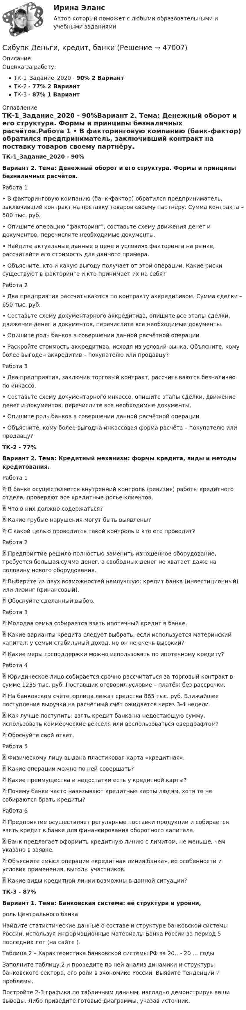      
            Описание
            Оценка за работу:ТК-1_Задание_2020 - 90% 2 ВариантТК-2 - 77% 2 ВариантТК-3 - 87% 1 Вариант 
            Оглавление
            ТК-1_Задание_2020 - 90%Вариант 2. Тема: Денежный оборот и его структура. Формы и принципы безналичных расчётов.Работа 1 •	В факторинговую компанию (банк-фактор) обратился предприниматель, заключивший контракт на поставку товаров своему партнёру. Сумма контракта – 500 тыс. руб.•	Опишите операцию факторинг, составьте схему движения денег и документов, перечислите необходимые документы. •	Найдите актуальные данные о цене и условиях факторинга на рынке, рассчитайте его стоимость для данного примера. •	Объясните, кто и какую выгоду получает от этой операции. Какие риски существуют в факторинге и кто принимает их на себя?Работа 2 •	Два предприятия рассчитываются по контракту аккредитивом. Сумма сделки – 650 тыс. руб.•	Составьте схему документарного аккредитива, опишите все этапы сделки, движение денег и документов, перечислите все необходимые документы. •	Опишите роль банков в совершении данной расчётной операции.•	Раскройте стоимость аккредитива, исходя из условий рынка. Объясните, кому более выгоден аккредитив – покупателю или продавцу?Работа 3 •	Два предприятия, заключив торговый контракт, рассчитываются безналично по инкассо.•	Составьте схему документарного инкассо, опишите этапы сделки, движение денег и документов, перечислите все необходимые документы. •	Опишите роль банков в совершении данной расчётной операции.•	Объясните, кому более выгодна инкассовая форма расчёта – покупателю или продавцу?ТК-2 - 77%Вариант 2. Тема: Кредитный механизм: формы кредита, виды и методы кредитования.Работа 1 	В банке осуществляется внутренний контроль (ревизия) работы кредитного отдела, проверяют все кредитные досье клиентов. 	Что в них должно содержаться? 	Какие грубые нарушения могут быть выявлены? 	С какой целью проводится такой контроль и кто его проводит?Работа 2 	Предприятие решило полностью заменить изношенное оборудование, требуется большая сумма денег, а свободных денег не хватает даже на половину нового оборудования. 	Выберите из двух возможностей наилучшую: кредит банка (инвестиционный) или лизинг (финансовый). 	Обоснуйте сделанный выбор.Работа 3 	Молодая семья собирается взять ипотечный кредит в банке. 	Какие варианты кредита следует выбрать, если используется материнский капитал, у семьи стабильный доход, но он не очень высокий? 	Какие меры господдержки можно использовать по ипотечному кредиту?Работа 4 	Юридическое лицо собирается срочно рассчитаться за торговый контракт в сумме 1235 тыс. руб. Поставщик оговорил условие – платёж без рассрочки. 	На банковском счёте юрлица лежат средства 865 тыс. руб. Ближайшее поступление выручки на расчётный счёт ожидается через 3-4 недели. 	Как лучше поступить: взять кредит банка на недостающую сумму, использовать коммерческие векселя или воспользоваться овердрафтом? 	Обоснуйте свой ответ.Работа 5 	Физическому лицу выдана пластиковая карта «кредитная». 	Какие операции можно по ней совершать? 	Какие преимущества и недостатки есть у кредитной карты? 	Почему банки часто навязывают кредитные карты людям, хотя те не собираются брать кредиты?Работа 6	Предприятие осуществляет регулярные поставки продукции и собирается взять кредит в банке для финансирования оборотного капитала. 	Банк предлагает оформить кредитную линию с лимитом, не меньше, чем указано в заявке. 	Объясните смысл операции «кредитная линия банка», её особенности и условия применения, выгоды участников.	Какие виды кредитной линии возможны в данной ситуации?ТК-3 - 87%Вариант 1. Тема: Банковская система: её структура и уровни, роль Центрального банкаНайдите статистические данные о составе и структуре банковской системы России, используя информационные материалы Банка России за период 5 последних лет (на сайте ).Таблица 2 – Характеристика банковской системы РФ за 20…- 20 … годыЗаполните таблицу 2 и проведите по ней анализ динамики и структуры банковского сектора, его роли в экономике России. Выявите тенденции и проблемы.Постройте 2-3 графика по табличным данным, наглядно демонстрируя ваши выводы. Либо приведите готовые диаграммы, указав источник. 
            
            
            Сибупк Делопроизводство в юриспруденции Итоговый тест Сибупк Деньги, кредит, банкиСибупк Деньги, кредит, банки Итоговый тест СИБУПК  Жилищное право  задание  1Сибупк  Жилищное право Итоговый тест Сибупк  Земельное право Итоговый тест Сибупк Инвестиционная деятельность предприятий и организацийСибупк  Высшая математика (часть 1) Итоговый тест Сибупк Гражданский процесс Итоговый тест Сибупк  Гражданское право (часть1) Итоговый Сибупк  Гражданское право (часть1)Итоговый тест Сибупк Девиантология все задания Сибупк  Девиантология Итоговый  тест Сибупк  Деловое администрирование Итоговый тест 