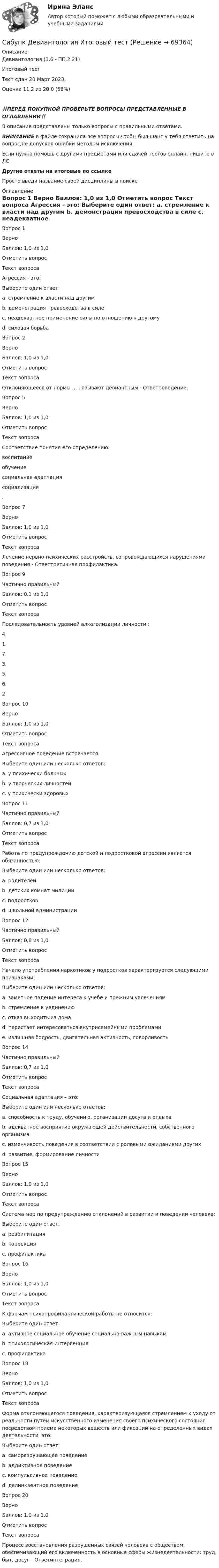      
            Описание
            Девиантология (3.6 - ПП.2.21)	

Итоговый тест	
Тест сдан 20 Март 2023, 
Оценка	11,2 из 20,0 (56%)
‼️ПЕРЕД ПОКУПКОЙ ПРОВЕРЬТЕ ВОПРОСЫ ПРЕДСТАВЛЕННЫЕ В ОГЛАВЛЕНИИ‼️В описание представлены только вопросы с правильными ответами.ВНИМАНИЕ в файле сохранила все вопросы,чтобы был шанс у тебя ответить на вопрос,не допуская ошибки методом исключения.Если нужна помощь с другими предметами или сдачей тестов онлайн, пишите в ЛС Другие ответы на итоговые по ссылке Просто введи название своей дисциплины в поиске 
            Оглавление
            
Вопрос 1
Верно
Баллов: 1,0 из 1,0
Отметить вопрос
Текст вопроса
Агрессия - это:
Выберите один ответ:
a. стремление к власти над другим
b. демонстрация превосходства в силе
c. неадекватное применение силы по отношению к другому 
d. силовая борьба
Вопрос 2
Верно
Баллов: 1,0 из 1,0
Отметить вопрос
Текст вопроса
Отклоняющееся от нормы … называют девиантным - Ответповедение.

Вопрос 5
Верно
Баллов: 1,0 из 1,0
Отметить вопрос
Текст вопроса
Соответствие понятия его определению:
воспитание
обучение
социальная адаптация
социализация
.
Вопрос 7
Верно
Баллов: 1,0 из 1,0
Отметить вопрос
Текст вопроса
Лечение нервно-психических расстройств, сопровождающихся нарушениями поведения - Ответтретичная профилактика.

Вопрос 9
Частично правильный
Баллов: 0,1 из 1,0
Отметить вопрос
Текст вопроса
Последовательность уровней алкоголизации личности :
4.
1.
7.
3.
5.
6.
2.
Вопрос 10
Верно
Баллов: 1,0 из 1,0
Отметить вопрос
Текст вопроса
Агрессивное поведение встречается:
Выберите один или несколько ответов:
a. у психически больных 
b. у творческих личностей
c. у психически здоровых 
Вопрос 11
Частично правильный
Баллов: 0,7 из 1,0
Отметить вопрос
Текст вопроса
Работа по предупреждению детской и подростковой агрессии является обязанностью:
Выберите один или несколько ответов:
a. родителей 
b. детских комнат милиции 
c. подростков
d. школьной администрации
Вопрос 12
Частично правильный
Баллов: 0,8 из 1,0
Отметить вопрос
Текст вопроса
Начало употребления наркотиков у подростков характеризуется следующими признаками:
Выберите один или несколько ответов:
a. заметное падение интереса к учебе и прежним увлечениям 
b. стремление к уединению 
c. отказ выходить из дома
d. перестает интересоваться внутрисемейными проблемами
e. излишняя бодрость, двигательная активность, говорливость 

Вопрос 14
Частично правильный
Баллов: 0,7 из 1,0
Отметить вопрос
Текст вопроса
Социальная адаптация – это:
Выберите один или несколько ответов:
a. способность к труду, обучению, организации досуга и отдыха
b. адекватное восприятие окружающей действительности, собственного организма
c. изменчивость поведения в соответствии с ролевыми ожиданиями других 
d. развитие, формирование личности 
Вопрос 15
Верно
Баллов: 1,0 из 1,0
Отметить вопрос
Текст вопроса
Система мер по предупреждению отклонений в развитии и поведении человека:
Выберите один ответ:
a. реабилитация
b. коррекция
c. профилактика 
Вопрос 16
Верно
Баллов: 1,0 из 1,0
Отметить вопрос
Текст вопроса
К формам психопрофилактической работы не относится:
Выберите один ответ:
a. активное социальное обучение социально-важным навыкам
b. психологическая интервенция 
c. профилактика

Вопрос 18
Верно
Баллов: 1,0 из 1,0
Отметить вопрос
Текст вопроса
Форма отклоняющегося поведения, характеризующаяся стремлением к уходу от реальности путем искусственного изменения своего психического состояния посредством приема некоторых веществ или фиксации на определенных видах деятельности, это:
Выберите один ответ:
a. саморазрушающее поведение
b. аддиктивное поведение 
c. компульсивное поведение
d. делинквентное поведение

Вопрос 20
Верно
Баллов: 1,0 из 1,0
Отметить вопрос
Текст вопроса
Процесс восстановления разрушенных связей человека с обществом, обеспечивающий его включенность в основные сферы жизнедеятельности: труд, быт, досуг - Ответинтеграция.
  
            
            
            Сибупк Девиантология все задания Сибупк  Девиантология Итоговый  тест Сибупк  Деловое администрирование Итоговый тест Сибупк Деловое общение Итоговый тест Сибупк Делопроизводство в юриспруденции Итоговый тест Сибупк Деньги, кредит, банкиСибупк Деньги, кредит, банки Итоговый тест Сибупк  Введение в экономику  ЭССЕ Сибупк  Внешнеэкономическая деятельность Итоговый тест Сибупк  Внешнеэкономическая деятельность Итоговый тест Сибупк Внешнеэкономическая деятельность предприятия Итоговый тест Сибупк  Высшая математика (часть 1) Итоговый тест Сибупк Гражданский процесс Итоговый тест Сибупк  Гражданское право (часть1) Итоговый 